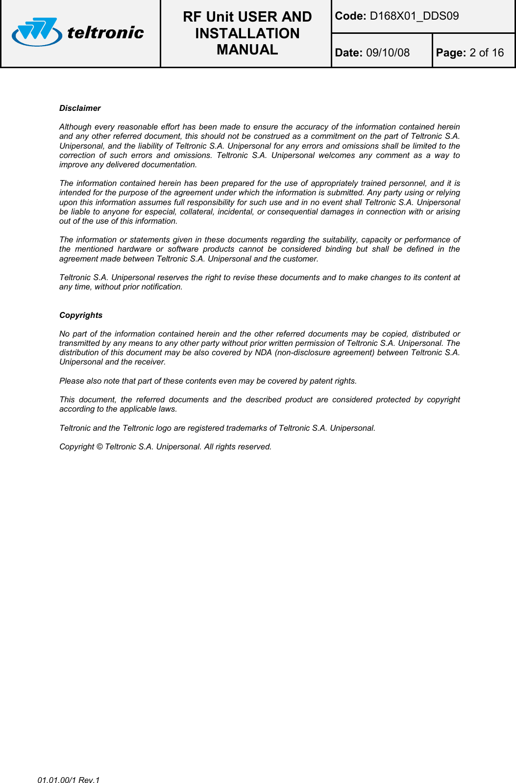  RF Unit USER AND INSTALLATION MANUAL Code: D168X01_DDS09 Date: 09/10/08  Page: 2 of 16  01.01.00/1 Rev.1   Disclaimer  Although every reasonable effort has been made to ensure the accuracy of the information contained herein and any other referred document, this should not be construed as a commitment on the part of Teltronic S.A. Unipersonal, and the liability of Teltronic S.A. Unipersonal for any errors and omissions shall be limited to the correction  of  such  errors  and  omissions.  Teltronic  S.A.  Unipersonal  welcomes  any  comment  as  a  way  to improve any delivered documentation.  The information contained herein has  been prepared for the use of appropriately trained personnel, and it  is intended for the purpose of the agreement under which the information is submitted. Any party using or relying upon this information assumes full responsibility for such use and in no event shall Teltronic S.A. Unipersonal be liable to anyone for especial, collateral, incidental, or consequential damages in connection with or arising out of the use of this information.  The information or statements given in these documents regarding the suitability, capacity or performance of the  mentioned  hardware  or  software  products  cannot  be  considered  binding  but  shall  be  defined  in  the agreement made between Teltronic S.A. Unipersonal and the customer.  Teltronic S.A. Unipersonal reserves the right to revise these documents and to make changes to its content at any time, without prior notification.   Copyrights  No part of the information contained herein  and  the  other  referred  documents  may  be copied, distributed or transmitted by any means to any other party without prior written permission of Teltronic S.A. Unipersonal. The distribution of this document may be also covered by NDA (non-disclosure agreement) between Teltronic S.A. Unipersonal and the receiver.  Please also note that part of these contents even may be covered by patent rights.  This  document,  the  referred  documents  and  the  described  product  are  considered  protected  by  copyright according to the applicable laws.  Teltronic and the Teltronic logo are registered trademarks of Teltronic S.A. Unipersonal.  Copyright © Teltronic S.A. Unipersonal. All rights reserved.  
