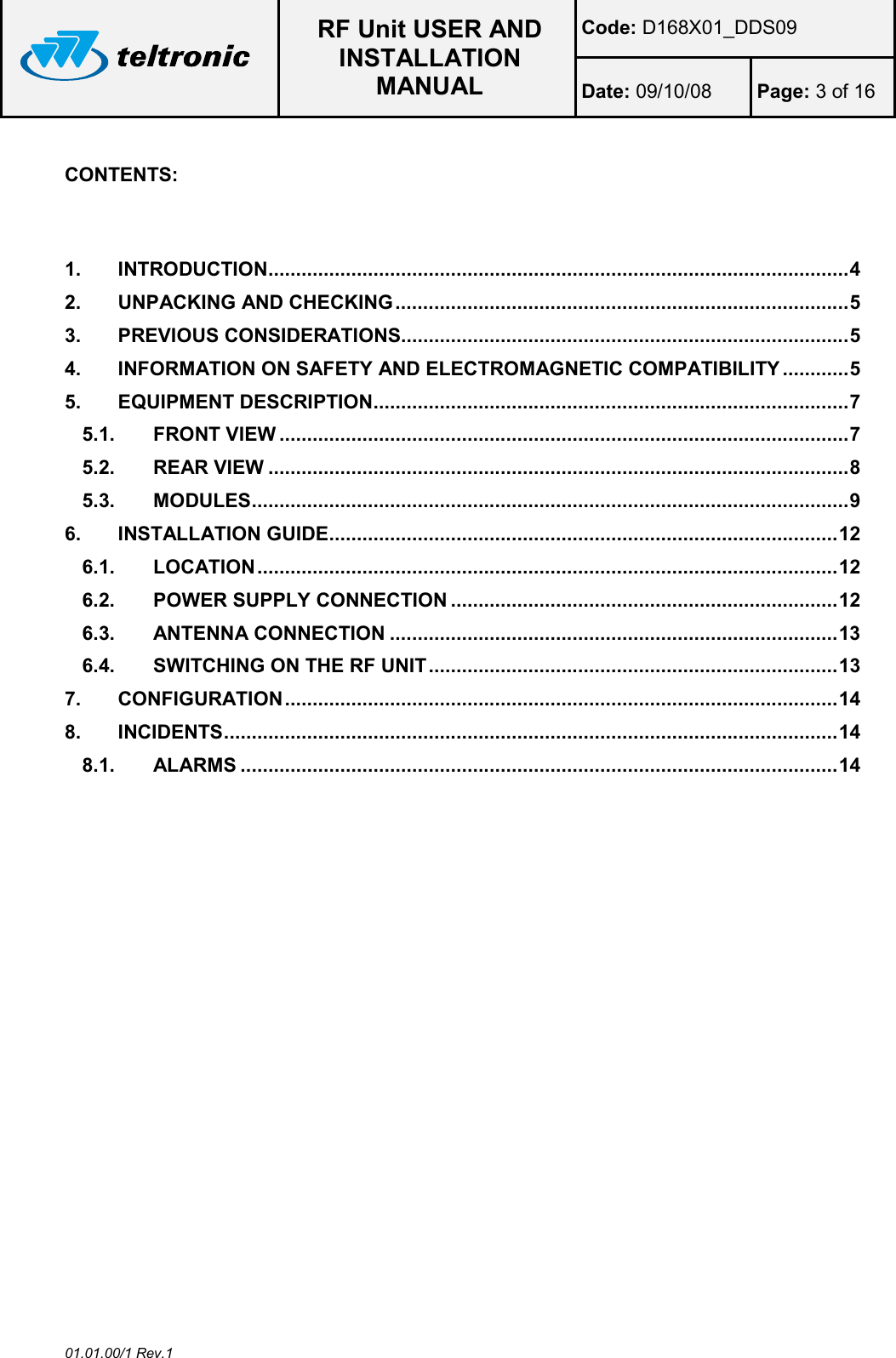  RF Unit USER AND INSTALLATION MANUAL Code: D168X01_DDS09 Date: 09/10/08  Page: 3 of 16  01.01.00/1 Rev.1  CONTENTS:    1. INTRODUCTION ......................................................................................................... 4 2. UNPACKING AND CHECKING .................................................................................. 5 3. PREVIOUS CONSIDERATIONS................................................................................. 5 4. INFORMATION ON SAFETY AND ELECTROMAGNETIC COMPATIBILITY ............ 5 5. EQUIPMENT DESCRIPTION ...................................................................................... 7 5.1. FRONT VIEW ....................................................................................................... 7 5.2. REAR VIEW ......................................................................................................... 8 5.3. MODULES ............................................................................................................ 9 6. INSTALLATION GUIDE ............................................................................................ 12 6.1. LOCATION ......................................................................................................... 12 6.2. POWER SUPPLY CONNECTION ...................................................................... 12 6.3. ANTENNA CONNECTION ................................................................................. 13 6.4. SWITCHING ON THE RF UNIT .......................................................................... 13 7. CONFIGURATION .................................................................................................... 14 8. INCIDENTS ............................................................................................................... 14 8.1. ALARMS ............................................................................................................ 14  