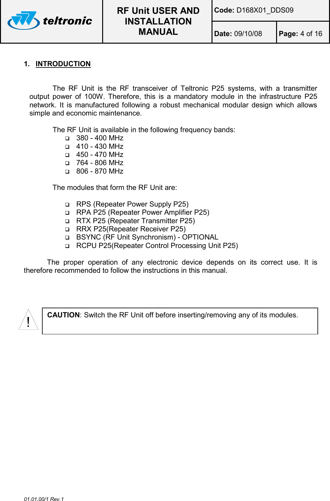  RF Unit USER AND INSTALLATION MANUAL Code: D168X01_DDS09 Date: 09/10/08  Page: 4 of 16  01.01.00/1 Rev.1 1.  INTRODUCTION  The  RF  Unit  is  the  RF  transceiver  of  Teltronic  P25  systems,  with  a  transmitter output  power  of  100W.  Therefore,  this  is  a  mandatory  module  in  the  infrastructure  P25 network.  It  is  manufactured following  a  robust  mechanical  modular  design which  allows simple and economic maintenance.  The RF Unit is available in the following frequency bands:  380 - 400 MHz  410 - 430 MHz  450 - 470 MHz  764 - 806 MHz  806 - 870 MHz  The modules that form the RF Unit are:    RPS (Repeater Power Supply P25)  RPA P25 (Repeater Power Amplifier P25)  RTX P25 (Repeater Transmitter P25)  RRX P25(Repeater Receiver P25)  BSYNC (RF Unit Synchronism) - OPTIONAL  RCPU P25(Repeater Control Processing Unit P25)  The  proper  operation  of  any  electronic  device  depends  on  its  correct  use.  It  is therefore recommended to follow the instructions in this manual.  !CAUTION: Switch the RF Unit off before inserting/removing any of its modules. 