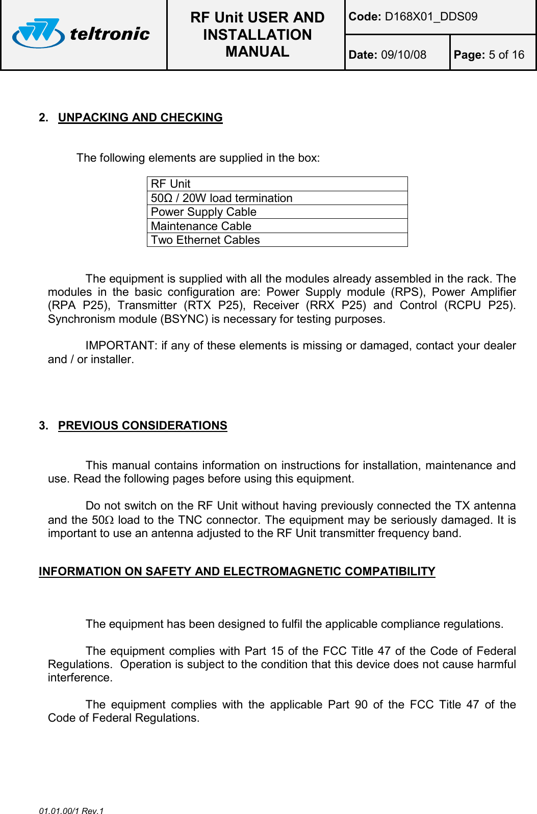  RF Unit USER AND INSTALLATION MANUAL Code: D168X01_DDS09 Date: 09/10/08  Page: 5 of 16  01.01.00/1 Rev.1  2.  UNPACKING AND CHECKING  The following elements are supplied in the box:  RF Unit  50Ω / 20W load termination Power Supply Cable Maintenance Cable Two Ethernet Cables  The equipment is supplied with all the modules already assembled in the rack. The modules  in  the  basic  configuration  are:  Power  Supply  module  (RPS),  Power  Amplifier (RPA  P25),  Transmitter  (RTX  P25),  Receiver  (RRX  P25)  and  Control  (RCPU  P25). Synchronism module (BSYNC) is necessary for testing purposes.   IMPORTANT: if any of these elements is missing or damaged, contact your dealer and / or installer.    3.  PREVIOUS CONSIDERATIONS  This manual contains information on instructions for installation, maintenance and use. Read the following pages before using this equipment.  Do not switch on the RF Unit without having previously connected the TX antenna and the 50Ω load to the TNC connector. The equipment may be seriously damaged. It is important to use an antenna adjusted to the RF Unit transmitter frequency band.  INFORMATION ON SAFETY AND ELECTROMAGNETIC COMPATIBILITY  The equipment has been designed to fulfil the applicable compliance regulations.  The equipment complies with Part 15 of the FCC Title 47 of the Code of Federal Regulations.  Operation is subject to the condition that this device does not cause harmful interference.  The  equipment  complies  with  the  applicable  Part  90  of  the  FCC  Title  47  of  the Code of Federal Regulations. 