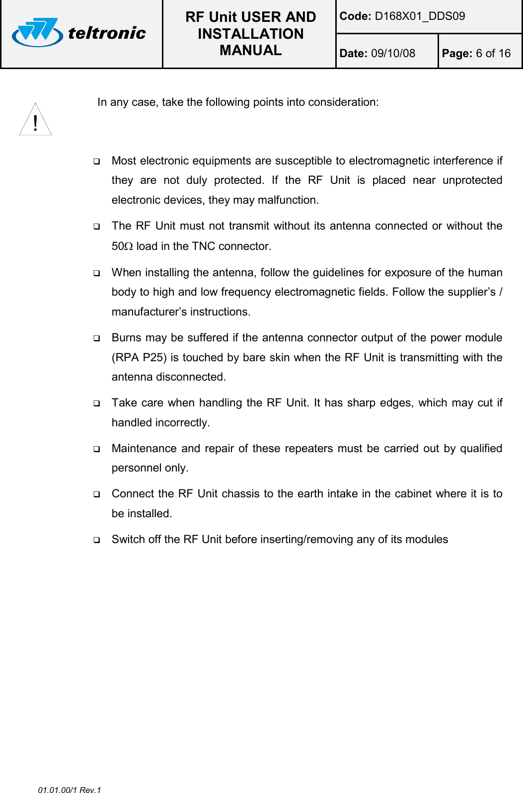  RF Unit USER AND INSTALLATION MANUAL Code: D168X01_DDS09 Date: 09/10/08  Page: 6 of 16  01.01.00/1 Rev.1  In any case, take the following points into consideration:      Most electronic equipments are susceptible to electromagnetic interference if they  are  not  duly  protected.  If  the  RF  Unit  is  placed  near  unprotected electronic devices, they may malfunction.  The RF Unit must not transmit without its antenna connected or without the 50Ω load in the TNC connector.  When installing the antenna, follow the guidelines for exposure of the human body to high and low frequency electromagnetic fields. Follow the supplier’s / manufacturer’s instructions.  Burns may be suffered if the antenna connector output of the power module (RPA P25) is touched by bare skin when the RF Unit is transmitting with the antenna disconnected.  Take care when handling the RF Unit. It has sharp edges, which may cut if handled incorrectly.  Maintenance and repair of these repeaters must be  carried out by qualified personnel only.  Connect the RF Unit chassis to the earth intake in the cabinet where it is to be installed.  Switch off the RF Unit before inserting/removing any of its modules   !