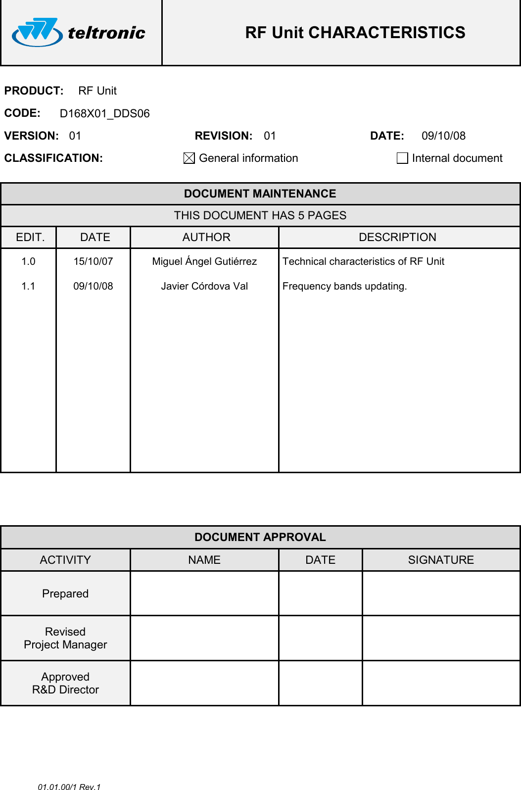  RF Unit CHARACTERISTICS  01.01.00/1 Rev.1 PRODUCT:  RF Unit CODE:  D168X01_DDS06 VERSION:  01  REVISION:  01  DATE:  09/10/08 CLASSIFICATION: General information   Internal document   DOCUMENT MAINTENANCE THIS DOCUMENT HAS 5 PAGES EDIT.  DATE  AUTHOR  DESCRIPTION 1.0  15/10/07  Miguel Ángel Gutiérrez  Technical characteristics of RF Unit 1.1  09/10/08  Javier Córdova Val  Frequency bands updating.                                                      DOCUMENT APPROVAL ACTIVITY  NAME  DATE  SIGNATURE Prepared      Revised Project Manager      Approved R&amp;D Director       