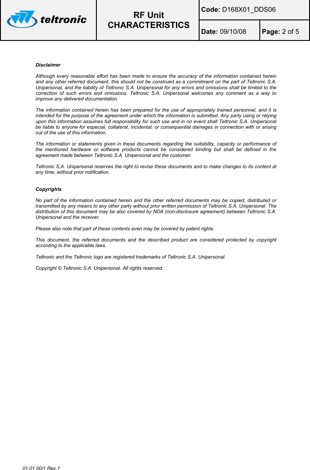  RF Unit CHARACTERISTICS Code: D168X01_DDS06 Date: 09/10/08  Page: 2 of 5  01.01.00/1 Rev.1   Disclaimer  Although every reasonable effort has been made to ensure the accuracy of the information contained herein and any other referred document, this should not be construed as a commitment on the part of Teltronic S.A. Unipersonal, and the liability of Teltronic S.A. Unipersonal for any errors and omissions shall be limited to the correction  of  such  errors  and  omissions.  Teltronic  S.A.  Unipersonal  welcomes  any  comment  as  a  way  to improve any delivered documentation.  The information contained herein has been prepared for the use  of appropriately trained personnel, and it is intended for the purpose of the agreement under which the information is submitted. Any party using or relying upon this information assumes full responsibility for such use and in no event shall Teltronic S.A. Unipersonal be liable to anyone for especial, collateral, incidental, or consequential damages in connection with or arising out of the use of this information.  The information or statements given in these documents regarding the suitability, capacity or performance of the  mentioned  hardware  or  software  products  cannot  be  considered  binding  but  shall  be  defined  in  the agreement made between Teltronic S.A. Unipersonal and the customer.  Teltronic S.A. Unipersonal reserves the right to revise these documents and to make changes to its content at any time, without prior notification.   Copyrights  No part of  the information contained  herein and the other  referred documents may  be copied, distributed or transmitted by any means to any other party without prior written permission of Teltronic S.A. Unipersonal. The distribution of this document may be also covered by NDA (non-disclosure agreement) between Teltronic S.A. Unipersonal and the receiver.  Please also note that part of these contents even may be covered by patent rights.  This  document,  the  referred  documents  and  the  described  product  are  considered  protected  by  copyright according to the applicable laws.  Teltronic and the Teltronic logo are registered trademarks of Teltronic S.A. Unipersonal.  Copyright © Teltronic S.A. Unipersonal. All rights reserved.  