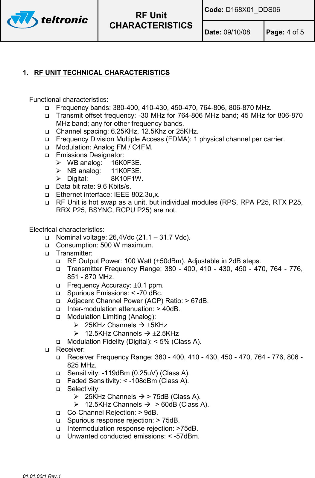  RF Unit CHARACTERISTICS Code: D168X01_DDS06 Date: 09/10/08  Page: 4 of 5  01.01.00/1 Rev.1  1.  RF UNIT TECHNICAL CHARACTERISTICS  Functional characteristics:  Frequency bands: 380-400, 410-430, 450-470, 764-806, 806-870 MHz.  Transmit offset frequency: -30 MHz for 764-806 MHz band; 45 MHz for 806-870 MHz band; any for other frequency bands.  Channel spacing: 6.25KHz, 12.5Khz or 25KHz.  Frequency Division Multiple Access (FDMA): 1 physical channel per carrier.  Modulation: Analog FM / C4FM.  Emissions Designator:   WB analog:  16K0F3E.   NB analog:  11K0F3E.   Digital:   8K10F1W.  Data bit rate: 9.6 Kbits/s.  Ethernet interface: IEEE 802.3u,x.  RF Unit is hot swap as a unit, but individual modules (RPS, RPA P25, RTX P25, RRX P25, BSYNC, RCPU P25) are not.  Electrical characteristics:  Nominal voltage: 26,4Vdc (21.1 – 31.7 Vdc).  Consumption: 500 W maximum.  Transmitter:  RF Output Power: 100 Watt (+50dBm). Adjustable in 2dB steps.  Transmitter Frequency Range: 380 - 400, 410 - 430, 450 - 470, 764 - 776, 851 - 870 MHz.  Frequency Accuracy: ±0.1 ppm.  Spurious Emissions: &lt; -70 dBc.  Adjacent Channel Power (ACP) Ratio: &gt; 67dB.  Inter-modulation attenuation: &gt; 40dB.  Modulation Limiting (Analog):   25KHz Channels  ±5KHz   12.5KHz Channels  ±2.5KHz     Modulation Fidelity (Digital): &lt; 5% (Class A).  Receiver:  Receiver Frequency Range: 380 - 400, 410 - 430, 450 - 470, 764 - 776, 806 - 825 MHz.  Sensitivity: -119dBm (0.25uV) (Class A).  Faded Sensitivity: &lt; -108dBm (Class A).  Selectivity:    25KHz Channels  &gt; 75dB (Class A).   12.5KHz Channels   &gt; 60dB (Class A).  Co-Channel Rejection: &gt; 9dB.  Spurious response rejection: &gt; 75dB.  Intermodulation response rejection: &gt;75dB.  Unwanted conducted emissions: &lt; -57dBm.  