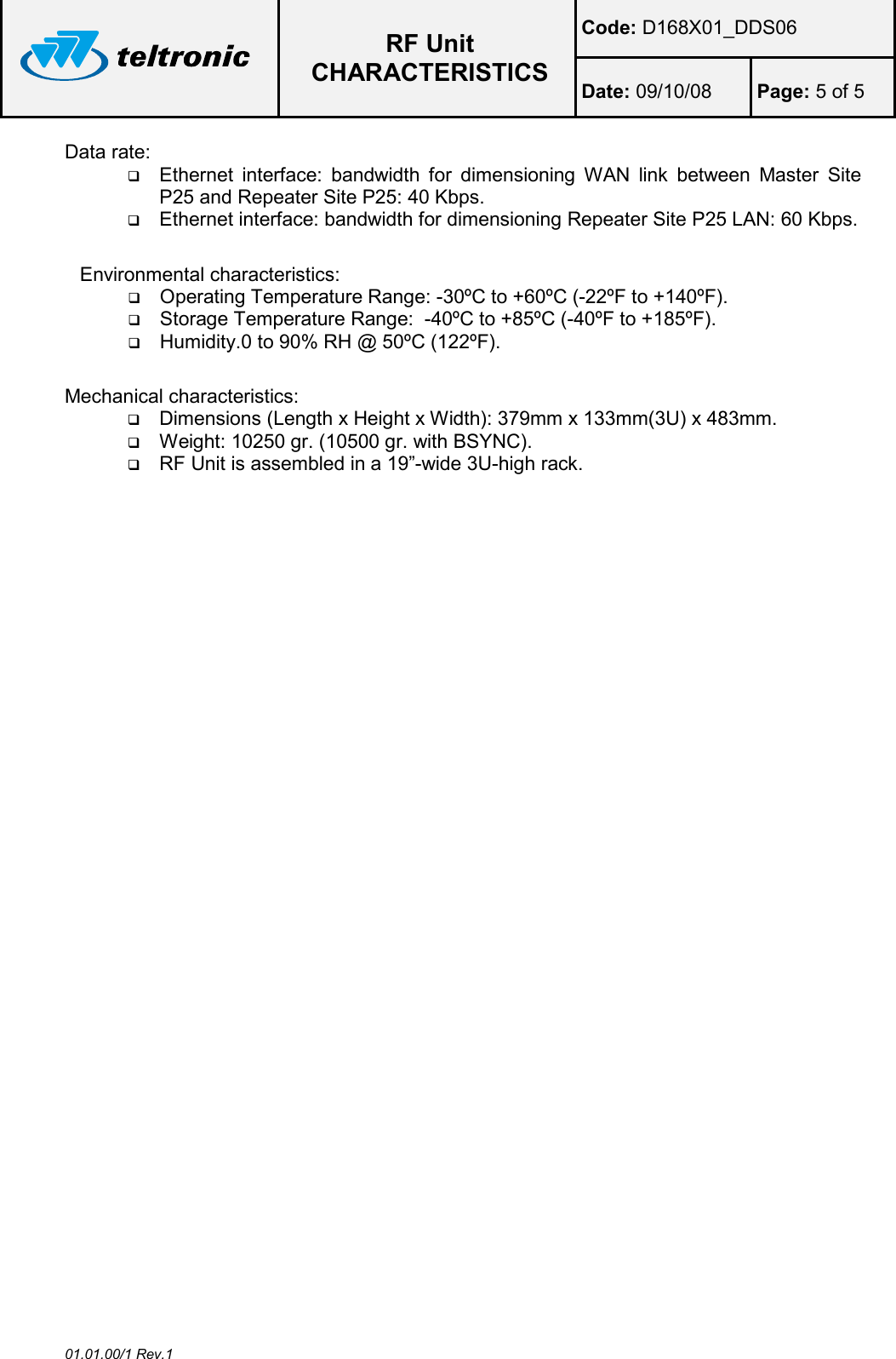  RF Unit CHARACTERISTICS Code: D168X01_DDS06 Date: 09/10/08  Page: 5 of 5  01.01.00/1 Rev.1 Data rate:  Ethernet  interface:  bandwidth  for  dimensioning  WAN  link  between  Master  Site P25 and Repeater Site P25: 40 Kbps.  Ethernet interface: bandwidth for dimensioning Repeater Site P25 LAN: 60 Kbps.  Environmental characteristics:  Operating Temperature Range: -30ºC to +60ºC (-22ºF to +140ºF).  Storage Temperature Range:  -40ºC to +85ºC (-40ºF to +185ºF).  Humidity.0 to 90% RH @ 50ºC (122ºF).  Mechanical characteristics:  Dimensions (Length x Height x Width): 379mm x 133mm(3U) x 483mm.  Weight: 10250 gr. (10500 gr. with BSYNC).  RF Unit is assembled in a 19”-wide 3U-high rack.   