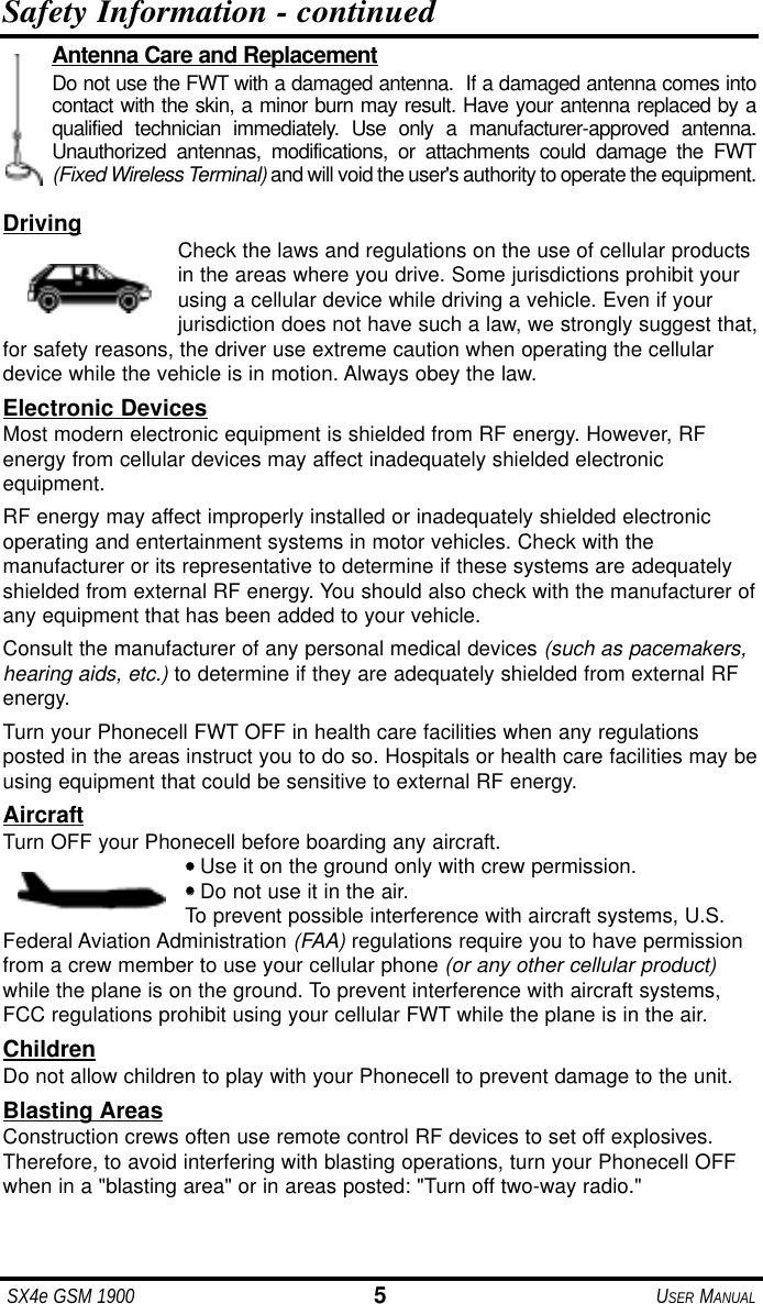 SX4e GSM 1900 5USER MANUALSafety Information - continuedDriving Check the laws and regulations on the use of cellular productsin the areas where you drive. Some jurisdictions prohibit yourusing a cellular device while driving a vehicle. Even if yourjurisdiction does not have such a law, we strongly suggest that,for safety reasons, the driver use extreme caution when operating the cellulardevice while the vehicle is in motion. Always obey the law.Electronic DevicesMost modern electronic equipment is shielded from RF energy. However, RFenergy from cellular devices may affect inadequately shielded electronic equipment.RF energy may affect improperly installed or inadequately shielded electronicoperating and entertainment systems in motor vehicles. Check with the manufacturer or its representative to determine if these systems are adequatelyshielded from external RF energy. You should also check with the manufacturer ofany equipment that has been added to your vehicle.Consult the manufacturer of any personal medical devices (such as pacemakers,hearing aids, etc.) to determine if they are adequately shielded from external RFenergy.Turn your Phonecell FWT OFF in health care facilities when any regulations posted in the areas instruct you to do so. Hospitals or health care facilities may beusing equipment that could be sensitive to external RF energy.AircraftTurn OFF your Phonecell before boarding any aircraft.•• Use it on the ground only with crew permission.•• Do not use it in the air.To prevent possible interference with aircraft systems, U.S.Federal Aviation Administration (FAA) regulations require you to have permissionfrom a crew member to use your cellular phone (or any other cellular product)while the plane is on the ground. To prevent interference with aircraft systems,FCC regulations prohibit using your cellular FWT while the plane is in the air.ChildrenDo not allow children to play with your Phonecell to prevent damage to the unit.Blasting AreasConstruction crews often use remote control RF devices to set off explosives.Therefore, to avoid interfering with blasting operations, turn your Phonecell OFFwhen in a "blasting area" or in areas posted: "Turn off two-way radio."Antenna Care and ReplacementDo not use the FWT with a damaged antenna. If a damaged antenna comes intocontact with the skin, a minor burn may result. Have your antenna replaced by aqualified technician immediately. Use only a manufacturer-approved antenna.Unauthorized antennas, modifications, or attachments could damage the FWT(Fixed Wireless Terminal) and will void the user's authority to operate the equipment.