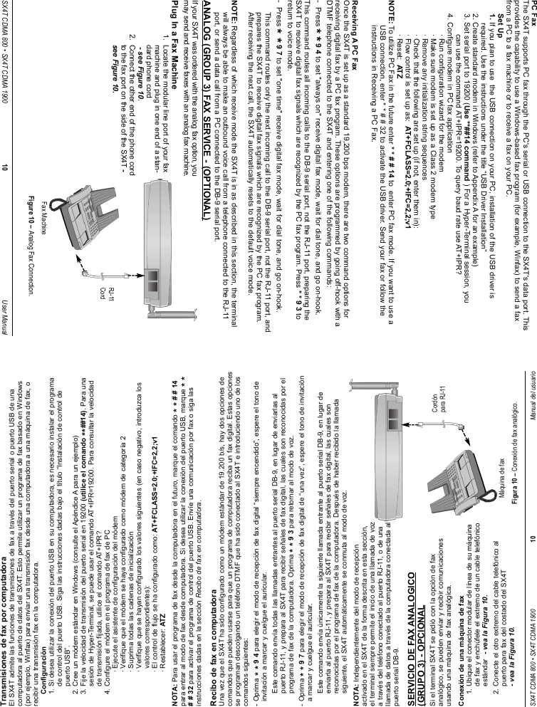 Transmisiones de fax por computadoraEl SX4T admite las funciones de transmisiones de fax a través del puerto serial o puerto USB de unacomputadora al puerto de datos del SX4T. Esto permite utilizar un programa de fax basado en Windows(por ejemplo, Winfax) para enviar una transmisión fax desde una computadora a una máquina de fax, orecibir una transmisión fax en la computadora.Configuración1. Si desea utilizar la conexión del puerto USB en su computadora, es necesario instalar el programade control del puerto USB. Siga las instrucciones dadas bajo el título “Instalación de control depuerto USB”.2. Cree un módem estándar en Windows (consulte el Apéndice A para un ejemplo)3. Fije la velocidad de transmisión del puerto serial en 19200 (utilice el comando **##14). Para unasesión de Hyper-Terminal, se puede usar el comando AT+IPR=19200. Para consultar la velocidadde transmisión fijada, utilice el comando AT+IPR?4. Configure el módem en el programa de fax de PC· Ejecute el asistente de configuración del módem· Verifique que el módem se haya configurado como módem de categoría 2· Suprima todas las cadenas de inicialización· Verifique que se hayan configurado los valores siguientes (en caso negativo, introduzca losvalores correspondientes):· El control de flujo se ha configurado como: AT+FCLASS=2.0;+IFC=2,2;v1· Restablecer: ATZNOTA: Para usar el programa de fax desde la computadora en el futuro, marque el comando * * # # 14para entrar al modo de fax desde computadora. Si desea utilizar la conexión del puerto USB, marque * *# # 32 para activar el programa de control del puerto USB. Envíe una comunicación por fax o siga lasinstrucciones dadas en la sección Recibo de fax en computadora.Recibo de fax en computadoraUna vez que el SX4T ha sido configurado como un módem estándar de 19.200 b/s, hay dos opciones decomandos que pueden usarse para que un programa de computadora reciba un fax digital. Estas opcionesse programan descolgando un teléfono DTMF que ha sido conectado al SX4T e introduciendo uno de loscomandos siguientes:- Oprima * * 9 4 para elegir el modo de recepción de fax digital “siempre encendido”, espere el tono deinvitación a marcar y cuelgue el auricular.Este comando envía todas las llamadas entrantes al puerto serial DB-9, en lugar de enviarlas alpuerto RJ-11, y prepara al SX4T para recibir señales de fax digital, las cuales son reconocidas por elprograma de fax de la computadora. Oprima * * 9 3 para retornar al modo de voz.- Oprima * * 9 7 para elegir el modo de recepción de fax digital de “una vez”, espere el tono de invitacióna marcar y cuelgue el auricular.Este comando envía únicamente la siguiente llamada entrante al puerto serial DB-9, en lugar deenviarla al puerto RJ-11, y prepara al SX4T para recibir señales de fax digital, las cuales sonreconocidas por el programa de fax de la computadora. Después de haber recibido la llamadasiguiente, el SX4T automáticamente se conmuta al modo de voz.NOTA: Independientemente del modo de recepciónactivado en el SX4T de la forma descrita en esta sección,el terminal siempre permite el inicio de una llamada de voza través del teléfono conectado al puerto RJ-11, o de unallamada de datos a través de la computadora conectada alpuerto serial DB-9.SERVICIO DE FAX ANALOGICO(GRUPO 3) - OPCIONALSi el terminal SX4T se pidió con la opción de faxanalógico, se pueden enviar y recibir comunicacionesusando una máquina de fax analógica.Conexión de una máquina de fax1. Ubique el conector modular de línea de su máquinade fax y enchúfele el extremo de un cable telefónicoestándar  - vea la Figura 10.2. Conecte el otro extremo del cable telefónico alpuerto para fax del costado del SX4T- vea la Figura 10.SX4T CDMA 800 • SX4T CDMA 1900 10 Manual del usuarioMáquina de faxFigura 10 – Conexión de fax analógico.Cordónpara RJ-11PC FaxThe SX4T supports PC fax through the PC&apos;s serial or USB connection to the SX4T&apos;s data port. Thisprovides the capability to use a Windows-based fax program (for example, Winfax) to send a faxfrom a PC to a fax machine or to receive a fax on your PC.Set Up1. If you plan to use  the USB connection on your PC, installation of the USB driver is required. Use the instructions under the title “USB Driver Installation” 2. Create standard modem in Windows (refer to Appendix A for an example)3. Set serial port to 19200 (Use **##14 command ) For a Hyper-Terminal session, you can use the command AT+IPR=19200. To query baud rate use AT+IPR?4. Configure modem in PC fax application· Run configuration wizard for the modem· Make sure modem is set up as a Class 2 modem type· Remove any initialization string sequences· Check that the following are set up (if not, enter them in):· Flow control is set up as:  AT+FCLASS=2.0;+IFC=2,2;v1· Reset:  ATZNOTE: To utilize PC Fax in the future enter * * # # 14 to  enter PC fax mode. If you want to use a USB connection, enter * * # # 32 to activate the USB driver. Send your fax or follow the instructions in Receiving a PC Fax.Receiving A PC FaxOnce the SX4T is set up as a standard 19,200 bps modem, there are two command options forreceiving digital fax by a PC fax program. These options are programmed by going off-hook with aDTMF telephone connected to the SX4T and entering one of the following commands:-  Press **9 4 to set &quot;always on&quot; receive digital fax mode, wait for dial tone, and go on-hook.This command routes all incoming calls to the DB-9 serial port, not the RJ-11 port, preparing theSX4T to receive digital fax signals which are recognized by the PC fax program. Press * * 9 3 toreturn to voice mode.-  Press **9 7 to set &quot;one time&quot; receive digital fax mode, wait for dial tone, and go on-hook.This command routes only the next incoming call to the DB-9 serial port, not the RJ-11 port, andprepares the SX4T to receive digital fax signals which are recognized by the PC fax program.After receiving the next call, the SX4T automatically resets to the default voice mode.NOTE: Regardless of which receive mode the SX4T is in as described in this section, the terminalwill always be able to make an outbound voice call from a telephone connected to the RJ-11port, or send a data call from a PC connected to the DB-9 serial port.ANALOG (GROUP 3) FAX SERVICE - (OPTIONAL)If your SX4T was ordered with the analog fax option, youmay send and receive faxes with an analog fax machine.Plug In a Fax Machine1.  Locate the modular line port of your faxmachine and plug in one end of a stan-dard phone cord- see Figure 10.2.  Connect the other end of the phone cordto the fax port on the side of the SX4T -see Figure 10.SX4T CDMA 800 • SX4T CDMA 1900 10 User ManualFax MachineFigure 10 – Analog Fax Connection.RJ-11Cord