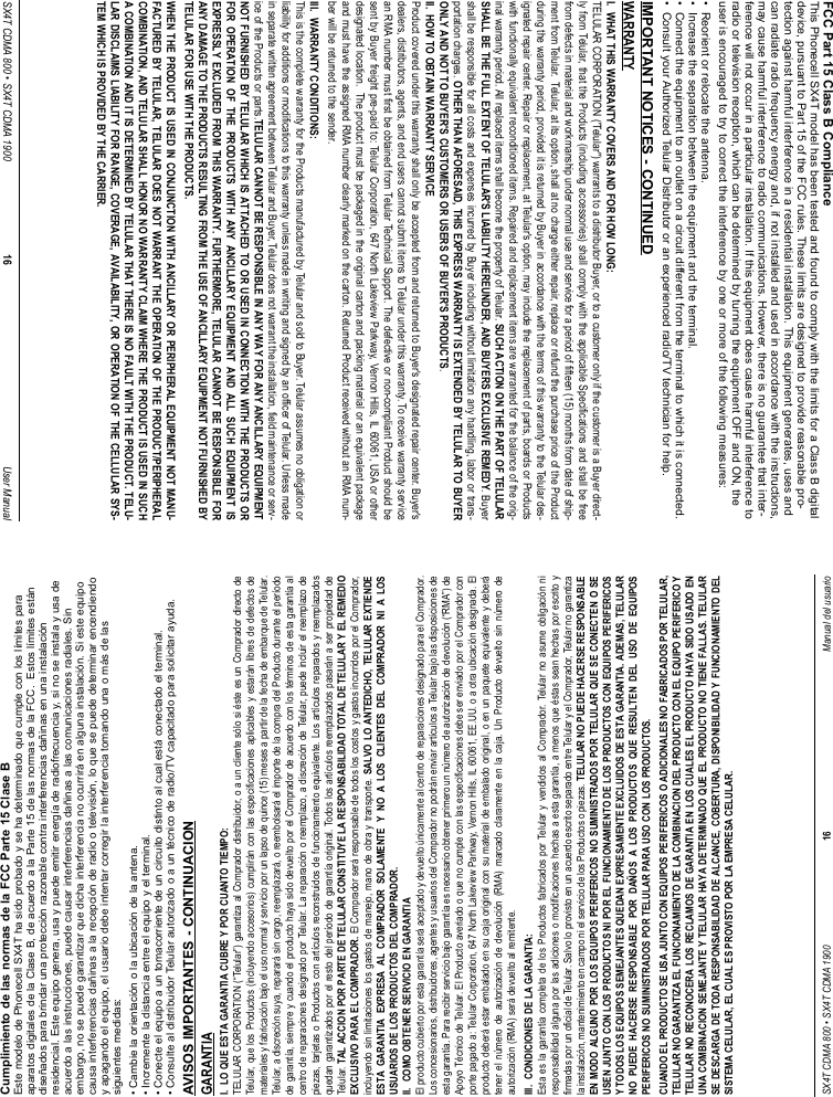 SX4T CDMA 800 • SX4T CDMA 1900 16 Manual del usuarioCumplimiento de las normas de la FCC Parte 15 Clase B Este modelo de Phonecell SX4T ha sido probado y se ha determinado que cumple con los límites paraaparatos digitales de la Clase B, de acuerdo a la Parte 15 de las normas de la FCC.  Estos límites estándiseñados para brindar una protección razonable contra interferencias dañinas en una instalaciónresidencial. Este equipo genera, usa y puede emitir energía de radiofrecuencia y, si no se instala y usa deacuerdo a las instrucciones, puede causar interferencias dañinas a las comunicaciones radiales. Sinembargo, no se puede garantizar que dicha interferencia no ocurrirá en alguna instalación. Si este equipocausa interferencias dañinas a la recepción de radio o televisión, lo que se puede determinar encendiendoy apagando el equipo, el usuario debe intentar corregir la interferencia tomando una o más de lassiguientes medidas:• Cambie la orientación o la ubicación de la antena.• Incremente la distancia entre el equipo y el terminal.• Conecte el equipo a un tomacorriente de un circuito distinto al cual está conectado el terminal. • Consulte al distribuidor Telular autorizado o a un técnico de radio/TV capacitado para solicitar ayuda.AVISOS IMPORTANTES - CONTINUACIONGARANTIAI.  LO QUE ESTA GARANTIA CUBRE Y POR CUANTO TIEMPO:TELULAR CORPORATION (“Telular”) garantiza al Comprador distribuidor, o a un cliente sólo si éste es un Comprador directo deTelular, que los Productos (incluyendo accesorios) cumplirán con las especificaciones aplicables y estarán libres de defectos demateriales y fabricación bajo el uso normal y servicio por un lapso de quince (15) meses a partir de la fecha de embarque de Telular.Telular, a discreción suya, reparará sin cargo, reemplazará, o reembolsará el importe de la compra del Producto durante el períodode garantía, siempre y cuando el producto haya sido devuelto por el Comprador de acuerdo con los términos de esta garantía alcentro de reparaciones designado por Telular. La reparación o reemplazo, a discreción de Telular, puede incluir el reemplazo depiezas, tarjetas o Productos con artículos reconstruidos de funcionamiento equivalente. Los artículos reparados y reemplazadosquedan garantizados por el resto del período de garantía original. Todos los artículos reemplazados pasarán a ser propiedad deTelular. TAL ACCION POR PARTE DE TELULAR CONSTITUYE LA RESPONSABILIDAD TOTAL DE TELULAR Y EL REMEDIOEXCLUSIVO PARA EL COMPRADOR. El Comprador será responsable de todos los costos y gastos incurridos por el Comprador,incluyendo sin limitaciones los gastos de manejo, mano de obra y transporte. SALVO LO ANTEDICHO, TELULAR EXTIENDEESTA GARANTIA EXPRESA AL COMPRADOR SOLAMENTE Y NO A LOS CLIENTES DEL COMPRADOR NI A LOSUSUARIOS DE LOS PRODUCTOS DEL COMPRADOR.II.  COMO OBTENER SERVICIO EN GARANTIAEl producto cubierto por esta garantía será aceptado y devuelto únicamente al centro de reparaciones designado para el Comprador.Los concesionarios, distribuidores, agentes y usuarios del Comprador no podrán enviar artículos a Telular bajo las disposiciones deesta garantía. Para recibir servicio bajo garantía es necesario obtener primero un número de autorización de devolución (“RMA”) deApoyo Técnico de Telular. El Producto averiado o que no cumple con las especificaciones debe ser enviado por el Comprador conporte pagado a: Telular Corporation, 647 North Lakeview Parkway, Vernon Hills, IL 60061, EE.UU. o a otra ubicación designada. Elproducto deberá estar embalado en su caja original con su material de embalado original, o en un paquete equivalente y deberátener el número de autorización de devolución (RMA) marcado claramente en la caja. Un Producto devuelto sin número deautorización (RMA) será devuelto al remitente.III.  CONDICIONES DE LA GARANTIA:Esta es la garantía completa de los Productos fabricados por Telular y vendidos al Comprador. Telular no asume obligación niresponsabilidad alguna por las adiciones o modificaciones hechas a esta garantía, a menos que éstas sean hechas por escrito yfirmadas por un oficial de Telular. Salvo lo provisto en un acuerdo escrito separado entre Telular y el Comprador, Telular no garantizala instalación, mantenimiento en campo ni el servicio de los Productos o piezas. TELULAR NO PUEDE HACERSE RESPONSABLEEN MODO ALGUNO POR LOS EQUIPOS PERIFERICOS NO SUMINISTRADOS POR TELULAR QUE SE CONECTEN O SEUSEN JUNTO CON LOS PRODUCTOS NI POR EL FUNCIONAMIENTO DE LOS PRODUCTOS CON EQUIPOS PERIFERICOSY TODOS LOS EQUIPOS SEMEJANTES QUEDAN EXPRESAMENTE EXCLUIDOS DE ESTA GARANTIA. ADEMAS, TELULARNO PUEDE HACERSE RESPONSABLE POR DAÑOS A LOS PRODUCTOS QUE RESULTEN DEL USO DE EQUIPOSPERIFERICOS NO SUMINISTRADOS POR TELULAR PARA USO CON LOS PRODUCTOS.CUANDO EL PRODUCTO SE USA JUNTO CON EQUIPOS PERIFERICOS O ADICIONALES NO FABRICADOS POR TELULAR,TELULAR NO GARANTIZA EL FUNCIONAMIENTO DE LA COMBINACION DEL PRODUCTO CON EL EQUIPO PERIFERICO YTELULAR NO RECONOCERA LOS RECLAMOS DE GARANTIA EN LOS CUALES EL PRODUCTO HAYA SIDO USADO ENUNA COMBINACION SEMEJANTE Y TELULAR HAYA DETERMINADO QUE EL PRODUCTO NO TIENE FALLAS. TELULARSE DESCARGA DE TODA RESPONSABILIDAD DE ALCANCE, COBERTURA, DISPONIBILIDAD Y FUNCIONAMIENTO DELSISTEMA CELULAR, EL CUAL ES PROVISTO POR LA EMPRESA CELULAR.SX4T CDMA 800 • SX4T CDMA 1900 16 User ManualFCC Part 15 Class B ComplianceThis Phonecell SX4T model has been tested and found to comply with the limits for a Class B digitaldevice, pursuant to Part 15 of the FCC rules. These limits are designed to provide reasonable pro-tection against harmful interference in a residential installation. This equipment generates, uses andcan radiate radio frequency energy and, if not installed and used in accordance with the instructions,may cause harmful interference to radio communications. However, there is no guarantee that inter-ference will not occur in a particular installation. If this equipment does cause harmful interference toradio or television reception, which can be determined by turning the equipment OFF and ON, theuser is encouraged to try to correct the interference by one or more of the following measures:•  Reorient or relocate the antenna.•  Increase the separation between the equipment and the terminal.•  Connect the equipment to an outlet on a circuit different from the terminal to which it is connected.•  Consult your Authorized Telular Distributor or an experienced radio/TV technician for help.IMPORTANT NOTICES - CONTINUEDWARRANTYI.  WHAT THIS WARRANTY COVERS AND FOR HOW LONG:TELULAR CORPORATION (&apos;Telular&quot;) warrants to a distributor Buyer, or to a customer only if the customer is a Buyer direct-ly from Telular, that the Products (including accessories) shall comply with the applicable Specifications and shall be freefrom defects in material and workmanship under normal use and service for a period of fifteen (15) months from date of ship-ment from Telular.  Telular, at its option, shall at no charge either repair, replace or refund the purchase price of the Productduring the warranty period, provided it is returned by Buyer in accordance with the terms of this warranty to the Telular des-ignated repair center. Repair or replacement, at Telular&apos;s option, may include the replacement of parts, boards or Productswith functionally equivalent reconditioned items. Repaired and replacement items are warranted for the balance of the orig-inal warranty period. All replaced items shall become the property of Telular. SUCH ACTION ON THE PART OF TELULARSHALL BE THE FULL EXTENT OF TELULAR&apos;S LIABILITY HEREUNDER, AND BUYERS EXCLUSIVE REMEDY. Buyershall be responsible for all costs and expenses incurred by Buyer including without limitation any handling, labor or trans-portation charges. OTHER THAN AFORESAID, THIS EXPRESS WARRANTY IS EXTENDED BY TELULAR TO BUYERONLY AND NOT TO BUYER&apos;S CUSTOMERS OR USERS OF BUYER&apos;S PRODUCTS.II.  HOW TO OBTAIN WARRANTY SERVICEProduct covered under this warranty shall only be accepted from and returned to Buyer&apos;s designated repair center. Buyer&apos;sdealers, distributors, agents, and end users cannot submit items to Telular under this warranty. To receive warranty servicean RMA number must first be obtained from Telular Technical Support. The defective or non-compliant Product should besent by Buyer freight pre-paid to: Telular Corporation, 647 North Lakeview Parkway, Vernon Hills, IL 60061, USA or otherdesignated location.  The product must be packaged in the original carton and packing material or an equivalent packageand must have the assigned RMA number clearly marked on the carton. Returned Product received without an RMA num-ber will be returned to the sender.III.  WARRANTY CONDITIONS:This is the complete warranty for the Products manufactured by Telular and sold to Buyer. Telular assumes no obligation orliability for additions or modifications to this warranty unless made in writing and signed by an officer of Telular. Unless madein separate written agreement between Telular and Buyer, Telular does not warrant the installation, field maintenance or serv-ice of the Products or parts.TELULAR CANNOT BE RESPONSIBLE IN ANY WAY FOR ANY ANCILLARY EQUIPMENTNOT FURNISHED BY TELULAR WHICH IS ATTACHED TO OR USED IN CONNECTION WITH THE PRODUCTS ORFOR OPERATION OF THE PRODUCTS WITH ANY ANCILLARY EQUIPMENT AND ALL SUCH EQUIPMENT ISEXPRESSLY EXCLUDED FROM THIS WARRANTY. FURTHERMORE, TELULAR CANNOT BE RESPONSIBLE FORANY DAMAGE TO THE PRODUCTS RESULTING FROM THE USE OF ANCILLARY EQUIPMENT NOT FURNISHED BYTELULAR FOR USE WITH THE PRODUCTS.WHEN THE PRODUCT IS USED IN CONJUNCTION WITH ANCILLARY OR PERIPHERAL EQUIPMENT NOT MANU-FACTURED BY TELULAR, TELULAR DOES NOT WARRANT THE OPERATION OF THE PRODUCT/PERIPHERALCOMBINATION, AND TELULAR SHALL HONOR NO WARRANTY CLAIM WHERE THE PRODUCT IS USED IN SUCHA COMBINATION AND IT IS DETERMINED BY TELULAR THAT THERE IS NO FAULT WITH THE PRODUCT. TELU-LAR DISCLAIMS LIABILITY FOR RANGE, COVERAGE, AVAILABILITY, OR OPERATION OF THE CELLULAR SYS-TEM WHICH IS PROVIDED BY THE CARRIER.