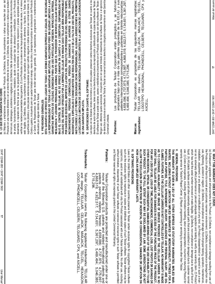 SX4T CDMA 800 • SX4T CDMA 1900 17 Manual del usuarioIV.  LO QUE ESTA GARANTIA NO CUBRE:(a) Mejoras y ampliaciones subsiguientes del Producto. (b) Defectos, falta de cumplimiento o daños que resulten del uso delProducto en una manera diferente o en un entorno diferente de lo normal. (c) Defectos, falta de cumplimiento o daños que resultendel mal uso, relámpagos, accidentes o negligencia. (d) Defectos, falta de cumplimiento o daños que resulten de métodos incorrectosde prueba, funcionamiento, mantenimiento, instalación, ajuste o de cualquier tipo de alteración o modificación. (e) Un Productodesarmado o reparado de forma tal que se ha perjudicado su rendimiento o se impide la inspección y prueba apropiadas paraverificar los reclamos presentados bajo garantía. (f) Los Productos a los cuales se les haya quitado el número de serie, o el mismoesté ilegible. (g) Defectos, falta de cumplimiento o daños causados por derramamiento de alimentos o líquidos. (h) Todas lassuperficies de plástico y otras piezas exteriores expuestas que hayan sufrido rasguños o daños debido al uso normal del cliente. (i)Costos y gastos, incluyendo pero sin quedar limitado al manejo, mano de obra y transporte incurridos en la devolución del Productoal Centro de Reparaciones de Telular para recibir servicio bajo garantía. (j) Las reparaciones, programación o mantenimientoefectuados por alguien distinto a Telular.V.  PROVISIONES GENERALES:ESTA GARANTIA SE OFRECE EN LUGAR DE TODAS LAS DEMAS GARANTIAS EXPRESAS O LEGALES. SE DESCARGALA RESPONSABILIDAD DE TODAS LAS GARANTIAS IMPLICITAS, INCLUYENDO PERO SIN QUEDAR LIMITADO A LASGARANTIAS IMPLICITAS DE UTILIDAD, IDONEIDAD PARA UN USO PARTICULAR, POSESION, INFRACCION, ENTREGA,NEGLIGENCIA Y LESIONES PERSONALES. ADEMAS, PUESTO QUE EL PROVEEDOR DE SERVICIO CELULAR NO ESTABAJO EL CONTROL DE TELULAR, NO SE OFRECE GARANTIA EN CUANTO A LA COBERTURA, DISPONIBILIDAD NICALIDAD DEL SERVICIO OFRECIDO POR LA EMPRESA CELULAR. EN NINGUN CASO TELULAR SERA RESPONSABLEPOR DAÑOS QUE EXCEDAN EL IMPORTE DE LA VENTA DEL PRODUCTO, POR PERDIDAS DE USO, PERDIDA DE TIEMPO,INCONVENIENTES, PERDIDAS COMERCIALES, PERDIDA DE GANANCIAS O AHORROS NI OTROS DAÑOSINCIDENTALES, ESPECIALES O CONSECUENTES QUE RESULTEN DEL USO O DE LA FALTA DE USO DEL PRODUCTO,HASTA DONDE LA LEY PERMITA DESCARGAR DICHA RESPONSABILIDAD. ALGUNAS JURISDICCIONES NO PERMITENLA EXCLUSION O LIMITACION DE LOS DAÑOS INCIDENTALES O CONSECUENTES, NI LA LIMITACION DE LA DURACIONDE UNA GARANTIA IMPLICITA.VI.  DISPOSICIONES EN CUANTO AL SOFTWARE:Las leyes en los Estados Unidos de América y en otros países preservan ciertos derechos exclusivos para Telular en cuanto a losderechos de autor del software, tales como los derechos exclusivos de reproducción y distribución de copias del software de Telular.El software de Telular puede copiarse, usarse y redistribuirse únicamente con el Producto relacionado con dicho software de Telular.Ningún uso diferente queda autorizado, incluyendo pero sin quedar limitado al desarmado de tal software de Telular o al ejerciciode derechos exclusivos en software de Telular y Telular se reserva todos los derechos no otorgados expresamente en esta GarantíaComercial Limitada.Patentes: Los productos de Telular Corporation están protegidos y se fabricanamparados bajo una o más de las patentes siguientes de los EE.UU. y suspatentes internacionales correspondientes y patentes en trámite relacionadas:4,658,096; 4,737,975; 4,775,997; 4,868,519; 4,922,517; 5,134,651; 5,361,297;5,469,494; 5,046,085; 5,715,296.Marcas  Telular Corporation es propietaria de las siguientes marcas registradas: registradas: TELULAR más diseño, TELULAR, CELJACK, MAXJACK, TELCEL, LOGOTIPO HEXAGONAL, PHONECELL, CELSERV, TELGUARD, CPX y AXCELL.SX4T CDMA 800 • SX4T CDMA 1900 17 User ManualIV.  WHAT THIS WARRANTY DOES NOT COVER:(a) Subsequent upgrades and enhancements to the Product. (b) Defects, non-compliance or damage resulting from use ofthe Product in other than its normal and customary manner or environment. (c) Defects, noncompliance or damage from mis-use, lightening, accident or neglect. (d) Defects, noncompliance or damage from improper testing, operation, maintenance,installation, adjustment, or any alteration or modification of any kind. (e) Product disassembled or repaired in such a man-ner as to adversely affect performance or prevent adequate inspection and testing to verify any warranty claim. (f) Productwhich has had the serial number removed or made illegible. (g) Defects, non-compliance or damage due to spills of food orliquid. (h) All plastic surfaces and all other externally exposed parts that are scratched or damaged due to customer normaluse. (i) Costs and expenses, including without limitation handling, labor and transportation, incurred in returning Product forwarranty service to Telular&apos;s Repair Center. (j) Repair, programming or servicing by someone other than Telular.V.  GENERAL PROVISIONS:THIS WARRANTY IS GIVEN IN LIEU OF ALL OTHER EXPRESS OR STATUTORY WARRANTIES. IMPLIED WAR-RANTIES, INCLUDING WITHOUT LIMITATION IMPLIED WARRANTIES OF MERCHANTABILITY, FITNESS FOR APARTICULAR PURPOSE, TITLE, INFRINGEMENT, DELIVERY, NEGLIGENCE AND PERSONAL INJURY, ARE DIS-CLAIMED. FURTHER, AS THE CELLULAR CARRIER IS NOT CONTROLLED BY TELULAR, NO WARRANTY IS MADEAS TO COVERAGE, AVAILABILITY OR GRADE OF SERVICE PROVIDED BY THE CELLULAR CARRIER. IN NOEVENT SHALL TELULAR BE LIABLE FOR DAMAGES IN EXCESS OF THE PURCHASE PRICE OF THE PRODUCT,FOR ANY LOSS OF USE, LOSS OF TIME, INCONVENIENCE, COMMERCIAL LOSS, LOST PROFITS OR SAVINGS OROTHER INCIDENTAL, SPECIAL OR CONSEQUENTIAL DAMAGES ARISING OUT OF THE USE OR INABILITY TO USESUCH PRODUCT TO THE FULL EXTENT SUCH MAY BE DISCLAIMED BY LAW. SOME JURISDICTIONS DO NOTALLOW THE EXCLUSION OR LIMITATIONS OF INCIDENTAL OR CONSEQUENTIAL DAMAGES OR LIMITATION ONHOW LONG AN IMPLIED WARRANTY LASTS.VI.  SOFTWARE PROVISIONS:Laws in the United States and other countries preserve for Telular certain exclusive rights for copyrighted Telular softwaresuch as the exclusive rights to reproduce in copies and distribute copies of such Telular software. Telular software may becopied into, used in and redistributed with only the Product associated with such Telular software. No other use, includingwithout limitation, disassembly of such Telular software or exercise of exclusive rights in such Telular software is permittedand Telular reserves all rights not expressly granted in this Limited Commercial Warranty.Patents: Telular Corporation products are protected and manufactured under one ormore of the following U.S. patents and related international patents andpatents pending relating thereto: 4,658,096; 4,737,975; 4,775,997;4,868,519; 4,922,517; 5,134,651; 5,361,297; 5,469,494; 5,046,085;5,715,296.Trademarks: Telular Corporation owns the following registered trademarks: TELULARand design, TELULAR, CELJACK, MAXJACK, TELCEL, HEXAGONLOGO, PHONECELL, CELSERV, TELGUARD, CPX, and AXCELL.
