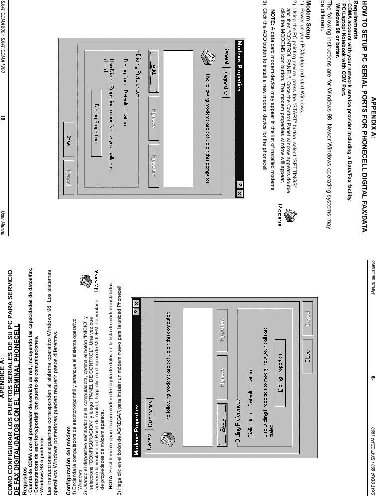 SX4T CDMA 800 • SX4T CDMA 1900 18 Manual del usuarioAPENDICE A:COMO CONFIGURAR LOS PUERTOS SERIALES DE SU PC PARA SERVICIODE FAX DIGITAL/DATOS CON EL TERMINAL PHONECELLRequisitos· Cuenta de CDMA con el proveedor de servicio de red, incluyendo las capacidades de datos/fax.· Computadora de escritorio/portátil con puerto de comunicaciones.· Windows 98 ó posterior.Las instrucciones siguientes corresponden al sistema operativo Windows 98. Los sistemasoperativos Windows posteriores pueden requerir pasos diferentes.Configuración del módem1) Encienda la computadora de escritorio/portátil y arranque el sistema operativoWindows.2) Usando el dispositivo señalador de la computadora, oprima el botón “INICIO” yseleccione “CONFIGURACION” y luego “PANEL DE CONTROL”. Una vez queaparece la ventana del Panel de control, haga clic en el icono de MODEM. La ventanade propiedades de módem aparece.NOTA: Posiblemente aparezca un módem de tarjeta de datos en la lista de módem instalados.3) Haga clic en el botón de AGREGAR para instalar un módem nuevo para la unidad Phonecell.SX4T CDMA 800 • SX4T CDMA 1900 18 User ManualAPPENDIX A: HOW TO SETUP PC SERIAL PORTS FOR PHONECELL DIGITAL FAX/DATARequirements· CDMA account with your network service provider including a Data/Fax facility.· PC/Laptop/ Notebook with COM Port.· Windows 98 or better.The following instructions are for Windows 98. Newer Windows operating systems maybe different.Modem Setup1)  Power on your PC/laptop and start Windows.2)  Using the PC pointing device, press the &quot;START&quot; button, select &quot;SETTINGS&quot;and then &quot;CONTROL PANEL&quot;. Once the Control Panel window appears doubleclick the MODEMS icon button. The modem properties window will appear.NOTE: A data card modem device may appear in the list of installed modems.3)  Click the ADD button to install a new modem device for the phonecell.