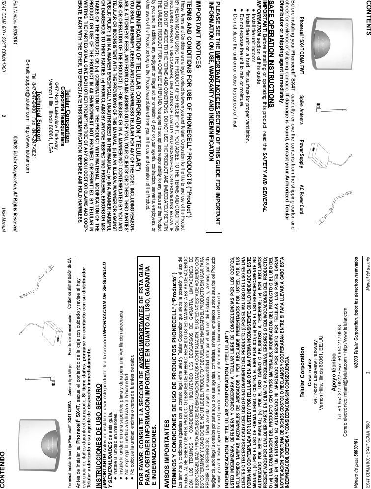 Antes de instalar su Phonecell®SX4T, saque el contenido de la caja con cuidado y revise si hayevidencia de daños durante el transporte. Si tiene daños, póngase en contacto con su distribuidorTelular autorizado o su agente de despacho inmediatamente.INSTRUCCIONES DE USO SEGURO¡IMPORTANTE! Antes de instalar o usar este producto, lea la sección INFORMACION DE SEGURIDADY GENERALIDADES de esta guía.••    Instale la unidad en interiores.••    Instale la unidad en una superficie plana y dura para una ventilación adecuada.••    No exponga la unidad a la lluvia o a la humedad.••    No coloque la unidad encima o cerca de fuentes de calor.AVISOS IMPORTANTESTERMINOS Y CONDICIONES DE USO DE PRODUCTOS PHONECELL®(“Producto”)Los términos y condiciones siguientes son un contrato legal entre usted y Telular Corporation que afecta la posesión y el uso delProducto. AL RETENER Y USAR EL PRODUCTO DESPUES DE HABERLO RECIBIDO, USTED MANIFIESTA ESTAR DE ACUERDOCON LOS TERMINOS Y CONDICIONES, INCLUYENDO LOS DESCARGOS DE GARANTIA, LIMITACIONES DERESPONSABILIDAD Y PROVISIONES DE INDEMNIZACION DADOS A CONTINUACION. SI USTED NO ESTA DE ACUERDO CONESTOS TERMINOS Y CONDICIONES, NO UTILICE EL PRODUCTO Y DEVUELVA DE INMEDIATO EL PRODUCTO SIN USAR PARARECIBIR UN REEMBOLSO. Usted acuerda aceptar la responsabilidad total por el mal uso del Producto, y, además, por todanegligencia, acto ilegal u omisión por parte suya o de sus agentes, contratistas, sirvientes, empleados u otros usuarios del Productosiempre y cuando éstos hayan obtenido el producto de usted, como parte del uso y funcionamiento del Producto.INDEMNIZACION DE TELULAR CORPORATION (“TELULAR”)USTED INDEMNIZARA, DEFENDERA Y CONSIDERARA A TELULAR LIBRE DE CONSECUENCIAS POR LOS COSTOS,INCLUYENDO TARIFAS RAZONABLES DE ABOGADOS Y POR RECLAMOS PRESENTADOS POR USTED, POR SUSCLIENTES O TERCEROS A CAUSA DEL USO O FUNCIONAMIENTO DEL PRODUCTO: (i) POR EL MAL USO O EL USO EN UNAFORMA NO CONTEMPLADA POR USTED Y POR TELULAR O EN UNA FORMA INCONSISTENTE CON LO INDICADO EN ESTEMANUAL; (ii) POR EL USO DE FORMA ILEGAL O CONTRA EL BIEN PUBLICO; (iii) POR EL USO ESPECIFICAMENTE NOAUTORIZADO POR ESTE MANUAL; (iv) POR EL USO DAÑINO O PELIGROSO A TERCEROS; (v) POR RECLAMOSPRESENTADOS POR CUALQUIER PARTE EN CUANTO A PROBLEMAS, ERRORES O EQUIVOCACIONES DEL PRODUCTO;O (vi) UNA COMBINACION DEL PRODUCTO CON OTROS MATERIALES, MODIFICACION DEL PRODUCTO O EL USO DELMISMO EN UN ENTORNO NO AUTORIZADO NI APROBADO POR ESCRITO POR TELULAR. LAS PARTES DARANNOTIFICACION OPORTUNA DE DICHOS COSTOS O RECLAMOS Y COOPERARAN ENTRE SI PARA LLEVAR A CABO ESTAINDEMNIZACION, DEFENSA Y CONSIDERACION SIN CONSECUENCIA.SX4T CDMA 800 • SX4T CDMA 1900 2Manual del usuarioPOR FAVOR, CONSULTE LA SECCION DE AVISOS IMPORTANTES DE ESTA GUIAPARA OBTENER INFORMACION IMPORTANTE EN CUANTO AL USO, GARANTIAE INDEMNIZACIONES.CONTENIDOTelular CorporationCasa matriz647 North Lakeview ParkwayVernon Hills, Illinois 60061, EE.UU.Apoyo técnicoTel: +1-954-217-0522 • Fax: +1-954-217-9593Correo electrónico: miami@telular.com • http://www.telular.comFuente de alimentaciónTerminal inalámbrico fijo Phonecell®SX4T CDMA Antena tipo látigoNúmero de pieza 56030101 ©2003 Telular Corporation, todos los derechos reservadosCordón de alimentación de CABefore installing your Phonecell®SX4T, carefully remove the contents from the shipping carton andcheck for evidence of shipping damage. If damage is found, contact your Authorized TelularDistributor or shipping agent immediately.SAFE OPERATION INSTRUCTIONSIMPORTANT! Before installing or operating this product, read the SAFETY AND GENERALINFORMATION section of this guide.••    Install the unit indoors.••    Install the unit on a hard, flat surface for proper ventilation.••    Do not expose the unit to rain or moisture.••Do not place the unit on or close to sources of heat.IMPORTANT NOTICESTERMS AND CONDITIONS FOR USE OF PHONECELL®PRODUCTS (&quot;Product&quot;)These Terms and Conditions are a legal contract between you and Telular Corporation for the title to and use of the Product.BY RETAINING AND USING THE PRODUCT AFTER RECEIPT OF IT, YOU AGREE TO THE TERMS AND CONDITIONSINCLUDING WARRANTY DISCLAIMERS, LIMITATIONS OF LIABILITY AND INDEMNIFICATION PROVISIONS BELOW. IFYOU DO NOT AGREE TO THE TERMS AND CONDITIONS, DO NOT USE THE PRODUCT AND IMMEDIATELY RETURNTHE UNUSED PRODUCT FOR A COMPLETE REFUND. You agree to accept sole responsibility for any misuse of the Productby you; and, in addition, any negligent or illegal act or omission of your or your agents, contractors, servants, employees, orother users of the Product so long as the Product was obtained from you, in the use and operation of the Product.INDEMNIFICATION OF TELULAR CORPORATION (&quot;TELULAR&quot;)YOU SHALL INDEMNIFY, DEFEND AND HOLD HARMLESS TELULAR FOR ANY OF THE COST, INCLUDING REASON-ABLE ATTORNEYS&apos; FEES, AND FROM CLAIMS ARISING OUT OF YOU, YOUR CLIENTS&apos; OR OTHER THIRD PARTIES&apos;USE OR OPERATION OF THE PRODUCT: (i) FOR MISUSE OR IN A MANNER NOT CONTEMPLATED BY YOU ANDTELULAR OR INCONSISTENT WITH THE PROVISIONS OF THIS MANUAL; (ii) IN AN ILLEGAL MANNER OR AGAINSTPUBLIC POLICY; (iii) IN A MANNER SPECIFICALLY UNAUTHORIZED IN THIS MANUAL; (iv) IN A MANNER HARMFULOR DANGEROUS TO THIRD PARTIES; (v) FROM CLAIMS BY ANYONE RESPECTING PROBLEMS, ERRORS OR MIS-TAKES OF THE PRODUCT; OR (vi) COMBINATION OF THE PRODUCT WITH MATERIAL, MODIFICATION OF THEPRODUCT OR USE OF THE PRODUCT IN AN ENVIRONMENT NOT PROVIDED, OR PERMITTED, BY TELULAR INWRITING. THE PARTIES SHALL GIVE EACH OTHER PROMPT NOTICE OF ANY SUCH COST OR CLAIMS AND COOP-ERATE, EACH WITH THE OTHER, TO EFFECTUATE THIS INDEMNIFICATION, DEFENSE AND HOLD HARMLESS.SX4T CDMA 800 • SX4T CDMA 1900 2User ManualPLEASE SEE THE IMPORTANT NOTICES SECTION OF THIS GUIDE FOR IMPORTANTINFORMATION ON USE, WARRANTY AND INDEMNIFICATIONCONTENTSTelular CorporationCorporate Headquarters647 North Lakeview ParkwayVernon Hills, Illinois 60061, USATechnical SupportTel: 847-247-9400 · Fax: 847-247-0021E-mail: support@telular.com · http://www.telular.comPower SupplyPhonecell®SX4T CDMA FWT Spike AntennaPart Number 56030101 ©2003 Telular Corporation, All Rights ReservedAC Power Cord