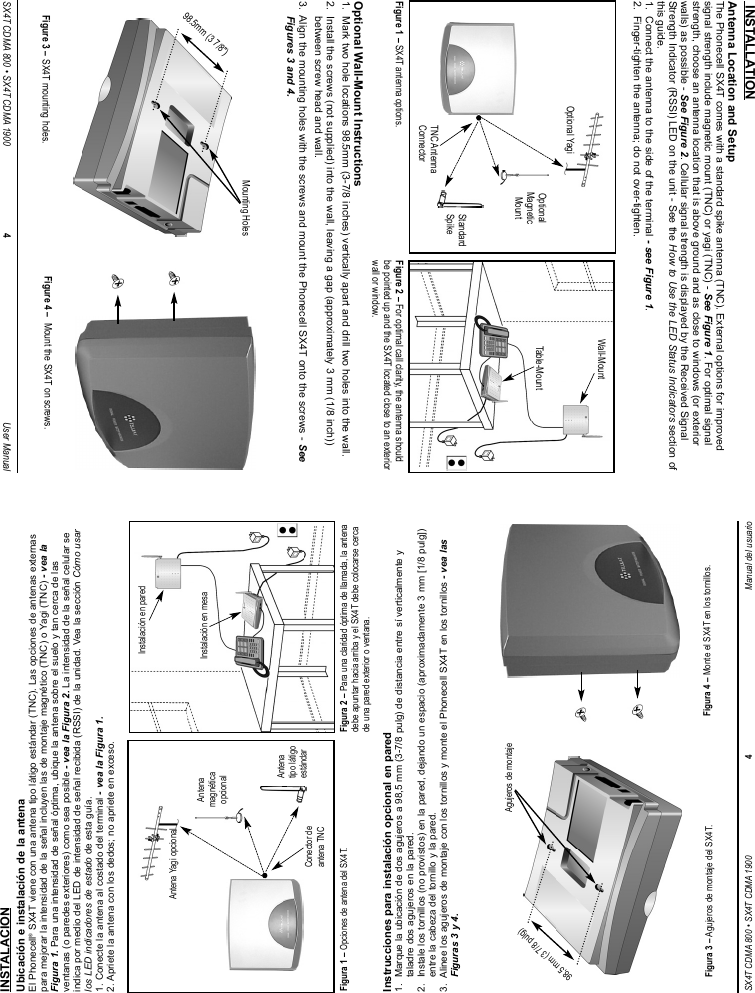 SX4T CDMA 800 • SX4T CDMA 1900 4Manual del usuarioINSTALACIONUbicación e instalación de la antenaEl Phonecell®SX4T viene con una antena tipo látigo estándar (TNC). Las opciones de antenas externaspara mejorar la intensidad de la señal incluyen las de montaje magnético (TNC) o Yagi (TNC) - vea laFigura 1. Para una intensidad de señal óptima, ubique la antena sobre el suelo y tan cerca de lasventanas (o paredes exteriores) como sea posible - vea la Figura 2. La intensidad de la señal celular seindica por medio del LED de intensidad de señal recibida (RSSI) de la unidad. Vea la sección Cómo usarlos LED indicadores de estado de esta guía.1. Conecte la antena al costado del terminal - vea la Figura 1.2. Apriete la antena con los dedos; no apriete en exceso.Instrucciones para instalación opcional en pared1.  Marque la ubicación de dos agujeros a 98,5 mm (3-7/8 pulg) de distancia entre sí verticalmente ytaladre dos agujeros en la pared.2.  Instale los tornillos (no provistos) en la pared, dejando un espacio (aproximadamente 3 mm [1/8 pulg])entre la cabeza del tornillo y la pared.3.  Alinee los agujeros de montaje con los tornillos y monte el Phonecell SX4T en los tornillos - vea lasFiguras 3 y 4.Figura 2 – Para una claridad óptima de llamada, la antenadebe apuntar hacia arriba y el SX4T debe colocarse cercade una pared exterior o ventana.Instalación en paredInstalación en mesaFigura 1 –Opciones de antena del SX4T.Antena Yagi opcionalAntenamagnéticaopcionalConector deantena TNCAntenatipo látigoestándar98,5 mm (3 7/8 pulg)Agujeros de montajeFigura 3 – Agujeros de montaje del SX4T. Figura 4 – Monte el SX4T en los tornillos.SX4T CDMA 800 • SX4T CDMA 1900 4User Manual INSTALLATIONAntenna Location and SetupThe Phonecell SX4T comes with a standard spike antenna (TNC). External options for improvedsignal strength include magnetic mount (TNC) or yagi (TNC) - See Figure 1. For optimal signalstrength, choose an antenna location that is above ground and as close to windows (or exteriorwalls) as possible - See Figure 2. Cellular signal strength is displayed by the Received SignalStrength Indicator (RSSI) LED on the unit - See the How to Use the LED Status Indicators section ofthis guide.1.  Connect the antenna to the side of the terminal - see Figure 1.2.  Finger-tighten the antenna; do not over-tighten.Optional Wall-Mount Instructions1.  Mark two hole locations 98.5mm (3-7/8 inches) vertically apart and drill two holes into the wall.2.  Install the screws (not supplied) into the wall, leaving a gap (approximately 3 mm (1/8 inch))between screw head and wall.3.  Align the mounting holes with the screws and mount the Phonecell SX4T onto the screws - SeeFigures 3 and 4.Figure 2 – For optimal call clarity, the antenna shouldbe pointed up and the SX4T located close to an exteriorwall or window.Wall-MountTable-MountFigure 1 –SX4T antenna options.Optional YagiOptionalMagneticMountTNC AntennaConnectorStandardSpike98.5mm (3 7/8&quot;)Mounting HolesFigure 3 – SX4T mounting holes. Figure 4 –  Mount the SX4T on screws.