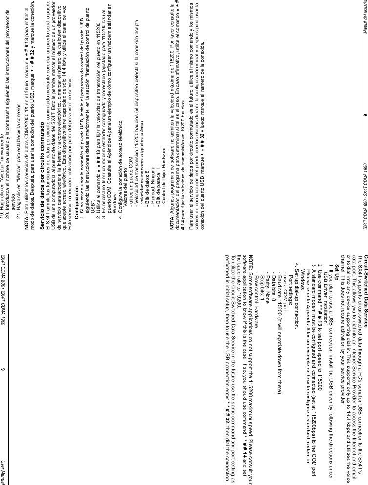 19. Haga clic en “Aceptar” nuevamente20. Introduzca el nombre de usuario y la contraseña siguiendo las instrucciones del proveedor deservicio21. Haga clic en “Marcar” para establecer la conexiónNOTA: Para utilizar los servicios de datos CDMA2000 1X en el futuro, marque * * # # 13 para entrar almodo de datos. Después, para usar la conexión del puerto USB, marque * * # # 32 y marque la conexión.Servicio de datos por circuito conmutadoEl SX4T admite las funciones de datos por circuito conmutado mediante conectar un puerto serial o puertoUSB de una computadora al puerto de datos del SX4T. Esto le permite marcar el número de un proveedorde servicio para acceder a la Internet y a correo electrónico, o marcar el número de cualquier dispositivoque acepte acceso telefónico. Este dispositivo tiene capacidad de sólo 14,4 kb/s y utiliza el canal de voz.Este servicio no requiere activación por parte del proveedor de servicio.Configuración1. Si se desea usar la conexión al puerto USB, instale el programa de control del puerto USBsiguiendo las instrucciones dadas anteriormente, en la sección “Instalación de control de puertoUSB”.2. Utilice el comando * * # # 13 para fijar la velocidad de transmisión del puerto en 1152003. Es necesario tener un módem estándar configurado y conectado (ajustado para 115200 b/s) alpuerto COM. Consulte el Apéndice A para un ejemplo de cómo configurar un módem estándar enWindows.4. Configure la conexión de acceso telefónico.Valores del puerto:- utilice un puerto COM- Velocidad de transmisión 115200 baudios (el dispositivo detecta si la conexión aceptavelocidades menores o iguales a ésta)- Bits de datos: 8- Paridad: Ninguna- Bits de parada: 1- Control de flujo: HardwareNOTA: Algunos programas de software no admiten la velocidad máxima de 115200. Por favor consulte ladocumentación del programa para determinar si tal es el caso. En caso afirmativo, utilice el comando * * ## 14 para fijar la velocidad de transmisión en 19200 baudios.Para usar el servicio de datos por circuito conmutado en el futuro, utilice el mismo comando y los mismosvalores de configuración del puerto que los usados durante la configuración inicial y después para usar laconexión del puerto USB, marque * * # # 32 y luego marque el número de la conexión.SX4T CDMA 800 • SX4T CDMA 1900 9Manual del usuarioCircuit-Switched Data ServiceThe SX4T supports circuit-switched data through a PC&apos;s serial or USB connection to the SX4T&apos;sdata port. This allows you to dial into an Internet Service Provider to access the Internet and email,or to dial into any device supporting dial-in. This supports only up to 14.4 kbps and utilizes the voicechannel. This does not require activation by your service provider.Set Up1. If you plan to use a USB connection, install the USB driver by following the directions under“USB Driver Installation”.2. Use command * * # # 13 to set port speed to 1152003. A standard modem must be configured and connected (set at 115200bps) to the COM port.Please refer to Appendix A for an example on how to configure a standard modem inWindows.4. Set up dial-up connection.Port settings:- use a COM port- Baud rate 115200 (it will negotiate down from there)- Data bits: 8- Parity: None- Stop bits: 1- Flow control: HardwareNOTE: Some software applications do not support the 115200 maximum speed. Please consult yoursoftware application to know if this is the case. If so, you should use command * * # # 14 and setthe baud rate to 19200.To utilize the Circuit-Switched Data Service in the future use the same command and port setting asperformed in initial setup, then to use the USB connection enter * * # # 32, then dial the connection.SX4T CDMA 800 • SX4T CDMA 1900 9User Manual
