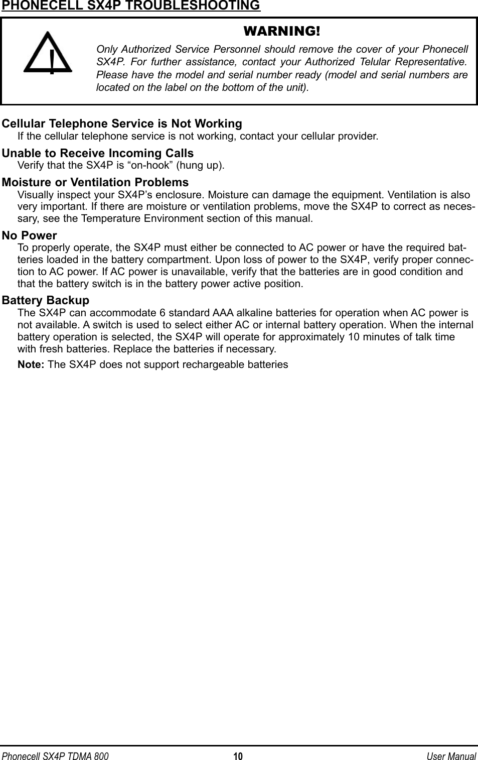 Phonecell SX4P TDMA 800 10 User ManualPHONECELL SX4P TROUBLESHOOTINGCellular Telephone Service is Not WorkingIf the cellular telephone service is not working, contact your cellular provider.Unable to Receive Incoming CallsVerify that the SX4P is “on-hook” (hung up). Moisture or Ventilation ProblemsVisually inspect your SX4P’s enclosure. Moisture can damage the equipment. Ventilation is alsovery important. If there are moisture or ventilation problems, move the SX4P to correct as neces-sary, see the Temperature Environment section of this manual.No PowerTo properly operate, the SX4P must either be connected to AC power or have the required bat-teries loaded in the battery compartment. Upon loss of power to the SX4P, verify proper connec-tion to AC power. If AC power is unavailable, verify that the batteries are in good condition andthat the battery switch is in the battery power active position.Battery BackupThe SX4P can accommodate 6 standard AAA alkaline batteries for operation when AC power isnot available. A switch is used to select either AC or internal battery operation. When the internalbattery operation is selected, the SX4P will operate for approximately 10 minutes of talk timewith fresh batteries. Replace the batteries if necessary.Note: The SX4P does not support rechargeable batteriesWARNING!Only Authorized Service Personnel should remove the cover of your PhonecellSX4P. For further assistance, contact your Authorized Telular Representative.Please have the model and serial number ready (model and serial numbers arelocated on the label on the bottom of the unit).!