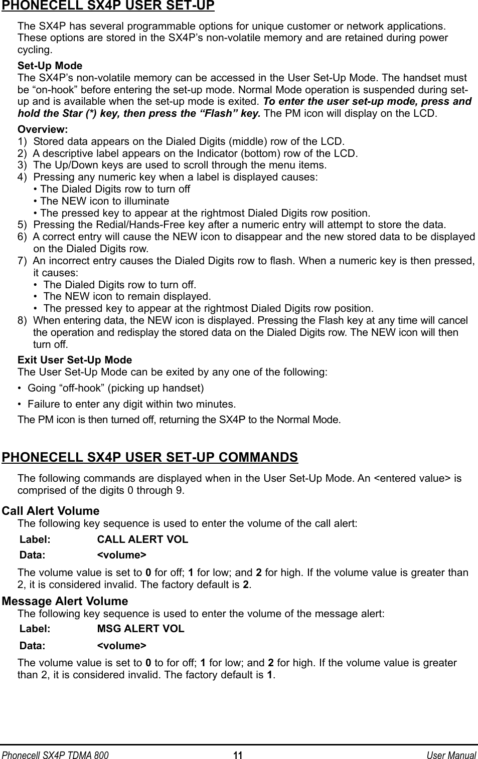 Phonecell SX4P TDMA 800 11 User ManualPHONECELL SX4P USER SET-UPThe SX4P has several programmable options for unique customer or network applications.These options are stored in the SX4P’s non-volatile memory and are retained during powercycling.Set-Up ModeThe SX4P’s non-volatile memory can be accessed in the User Set-Up Mode. The handset mustbe “on-hook” before entering the set-up mode. Normal Mode operation is suspended during set-up and is available when the set-up mode is exited. To enter the user set-up mode, press andhold the Star (*) key, then press the “Flash” key. The PM icon will display on the LCD.Overview:1)  Stored data appears on the Dialed Digits (middle) row of the LCD.2)  A descriptive label appears on the Indicator (bottom) row of the LCD.3)  The Up/Down keys are used to scroll through the menu items.4)  Pressing any numeric key when a label is displayed causes:• The Dialed Digits row to turn off• The NEW icon to illuminate • The pressed key to appear at the rightmost Dialed Digits row position.5)  Pressing the Redial/Hands-Free key after a numeric entry will attempt to store the data.6)  A correct entry will cause the NEW icon to disappear and the new stored data to be displayedon the Dialed Digits row.7)  An incorrect entry causes the Dialed Digits row to flash. When a numeric key is then pressed,it causes:•  The Dialed Digits row to turn off.•  The NEW icon to remain displayed.•  The pressed key to appear at the rightmost Dialed Digits row position.8)  When entering data, the NEW icon is displayed. Pressing the Flash key at any time will cancelthe operation and redisplay the stored data on the Dialed Digits row. The NEW icon will thenturn off.Exit User Set-Up ModeThe User Set-Up Mode can be exited by any one of the following:•  Going “off-hook” (picking up handset)•  Failure to enter any digit within two minutes.The PM icon is then turned off, returning the SX4P to the Normal Mode.PHONECELL SX4P USER SET-UP COMMANDSThe following commands are displayed when in the User Set-Up Mode. An &lt;entered value&gt; iscomprised of the digits 0 through 9.Call Alert Volume The following key sequence is used to enter the volume of the call alert:Label: CALL ALERT VOLData: &lt;volume&gt;The volume value is set to 0for off; 1for low; and 2for high. If the volume value is greater than2, it is considered invalid. The factory default is 2.Message Alert Volume The following key sequence is used to enter the volume of the message alert: Label: MSG ALERT VOLData: &lt;volume&gt;The volume value is set to 0to for off; 1for low; and 2for high. If the volume value is greaterthan 2, it is considered invalid. The factory default is 1.