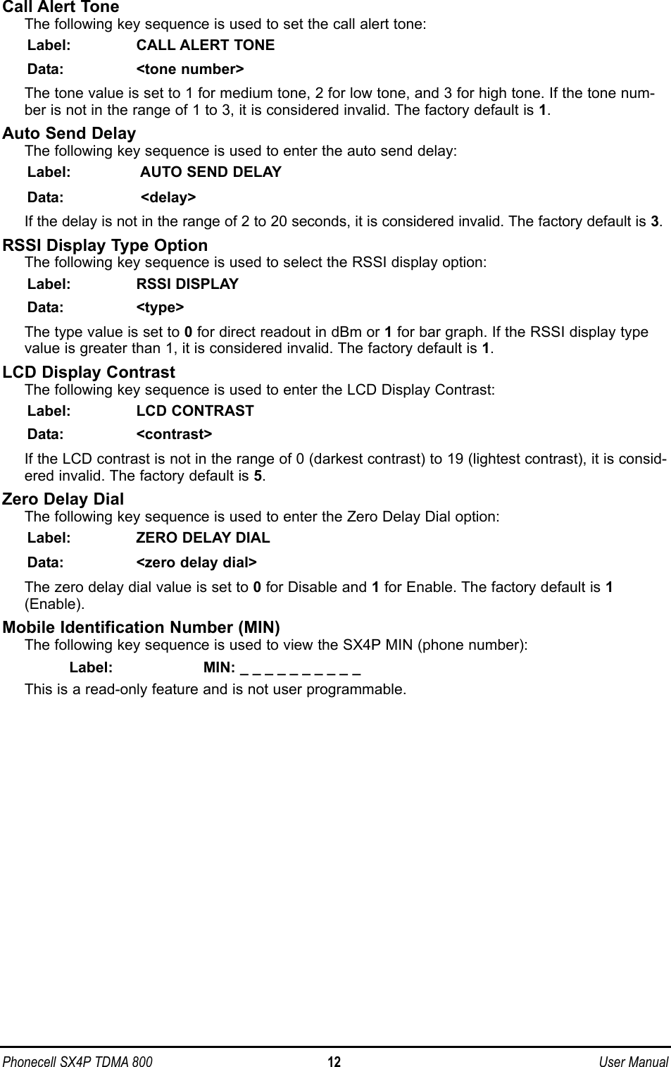 Call Alert ToneThe following key sequence is used to set the call alert tone: Label: CALL ALERT TONEData: &lt;tone number&gt;The tone value is set to 1 for medium tone, 2 for low tone, and 3 for high tone. If the tone num-ber is not in the range of 1 to 3, it is considered invalid. The factory default is 1.Auto Send Delay The following key sequence is used to enter the auto send delay: Label: AUTO SEND DELAYData: &lt;delay&gt;If the delay is not in the range of 2 to 20 seconds, it is considered invalid. The factory default is 3.RSSI Display Type Option The following key sequence is used to select the RSSI display option: Label: RSSI DISPLAYData: &lt;type&gt;The type value is set to 0for direct readout in dBm or 1for bar graph. If the RSSI display typevalue is greater than 1, it is considered invalid. The factory default is 1.LCD Display ContrastThe following key sequence is used to enter the LCD Display Contrast:Label: LCD CONTRASTData: &lt;contrast&gt;If the LCD contrast is not in the range of 0 (darkest contrast) to 19 (lightest contrast), it is consid-ered invalid. The factory default is 5.Zero Delay DialThe following key sequence is used to enter the Zero Delay Dial option:Label: ZERO DELAY DIALData:  &lt;zero delay dial&gt;The zero delay dial value is set to 0for Disable and 1for Enable. The factory default is 1(Enable).Mobile Identification Number (MIN)The following key sequence is used to view the SX4P MIN (phone number):Label: MIN: _________ _ This is a read-only feature and is not user programmable.Phonecell SX4P TDMA 800 12 User Manual