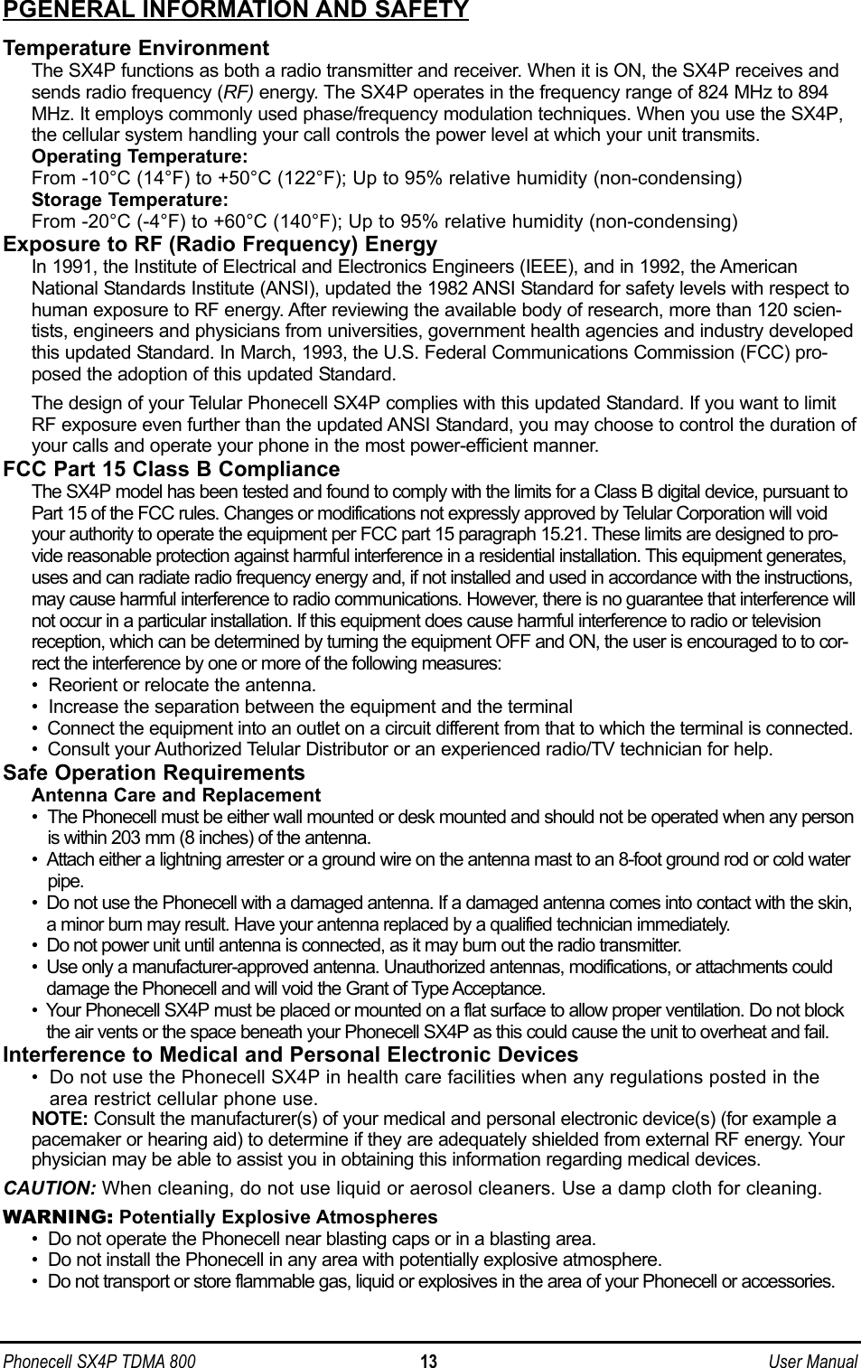 PGENERAL INFORMATION AND SAFETYTemperature EnvironmentThe SX4P functions as both a radio transmitter and receiver. When it is ON, the SX4P receives andsends radio frequency (RF) energy. The SX4P operates in the frequency range of 824 MHz to 894MHz. It employs commonly used phase/frequency modulation techniques. When you use the SX4P,the cellular system handling your call controls the power level at which your unit transmits. Operating Temperature:From -10°C (14°F) to +50°C (122°F); Up to 95% relative humidity (non-condensing)Storage Temperature:From -20°C (-4°F) to +60°C (140°F); Up to 95% relative humidity (non-condensing)Exposure to RF (Radio Frequency) EnergyIn 1991, the Institute of Electrical and Electronics Engineers (IEEE), and in 1992, the AmericanNational Standards Institute (ANSI), updated the 1982 ANSI Standard for safety levels with respect tohuman exposure to RF energy. After reviewing the available body of research, more than 120 scien-tists, engineers and physicians from universities, government health agencies and industry developedthis updated Standard. In March, 1993, the U.S. Federal Communications Commission (FCC) pro-posed the adoption of this updated Standard.The design of your Telular Phonecell SX4P complies with this updated Standard. If you want to limitRF exposure even further than the updated ANSI Standard, you may choose to control the duration ofyour calls and operate your phone in the most power-efficient manner.FCC Part 15 Class B ComplianceThe SX4P model has been tested and found to comply with the limits for a Class B digital device, pursuant toPart 15 of the FCC rules. Changes or modifications not expressly approved by Telular Corporation will voidyour authority to operate the equipment per FCC part 15 paragraph 15.21. These limits are designed to pro-vide reasonable protection against harmful interference in a residential installation. This equipment generates,uses and can radiate radio frequency energy and, if not installed and used in accordance with the instructions,may cause harmful interference to radio communications. However, there is no guarantee that interference willnot occur in a particular installation. If this equipment does cause harmful interference to radio or televisionreception, which can be determined by turning the equipment OFF and ON, the user is encouraged to to cor-rect the interference by one or more of the following measures:•  Reorient or relocate the antenna.•  Increase the separation between the equipment and the terminal• Connect the equipment into an outlet on a circuit different from that to which the terminal is connected.• Consult your Authorized Telular Distributor or an experienced radio/TV technician for help.Safe Operation RequirementsAntenna Care and Replacement•  The Phonecell must be either wall mounted or desk mounted and should not be operated when any personis within 203 mm (8 inches) of the antenna.•  Attach either a lightning arrester or a ground wire on the antenna mast to an 8-foot ground rod or cold waterpipe.•  Do not use the Phonecell with a damaged antenna. If a damaged antenna comes into contact with the skin,a minor burn may result. Have your antenna replaced by a qualified technician immediately.•  Do not power unit until antenna is connected, as it may burn out the radio transmitter.•  Use only a manufacturer-approved antenna. Unauthorized antennas, modifications, or attachments coulddamage the Phonecell and will void the Grant of Type Acceptance.•  Your Phonecell SX4P must be placed or mounted on a flat surface to allow proper ventilation. Do not blockthe air vents or the space beneath your Phonecell SX4P as this could cause the unit to overheat and fail.Interference to Medical and Personal Electronic Devices• Do not use the Phonecell SX4P in health care facilities when any regulations posted in thearea restrict cellular phone use.NOTE: Consult the manufacturer(s) of your medical and personal electronic device(s) (for example apacemaker or hearing aid) to determine if they are adequately shielded from external RF energy. Yourphysician may be able to assist you in obtaining this information regarding medical devices.CAUTION: When cleaning, do not use liquid or aerosol cleaners. Use a damp cloth for cleaning.WARNING: Potentially Explosive Atmospheres• Do not operate the Phonecell near blasting caps or in a blasting area.• Do not install the Phonecell in any area with potentially explosive atmosphere.• Do not transport or store flammable gas, liquid or explosives in the area of your Phonecell or accessories.Phonecell SX4P TDMA 800 13 User Manual