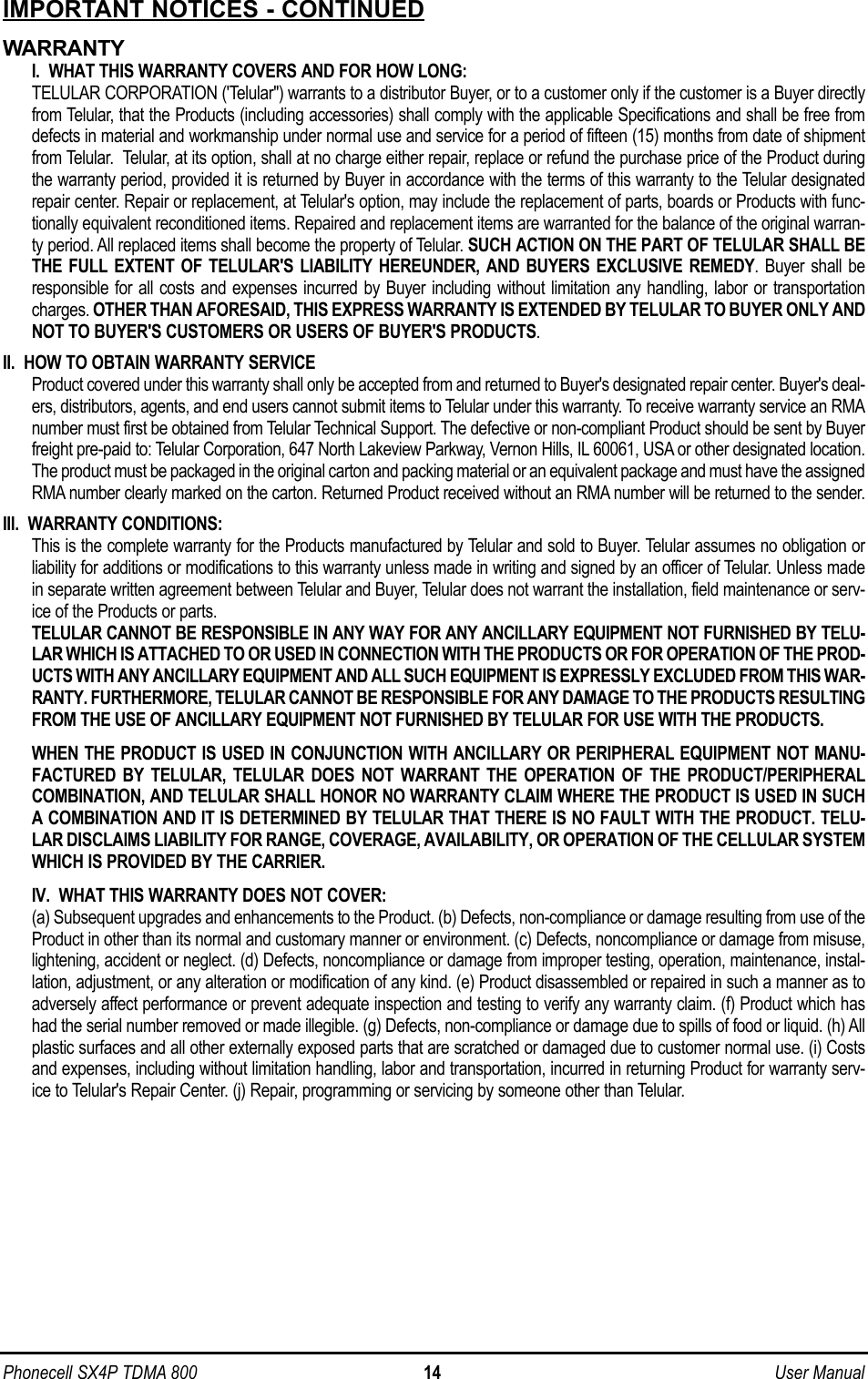 Phonecell SX4P TDMA 800 14 User ManualIMPORTANT NOTICES - CONTINUEDWARRANTYI.  WHAT THIS WARRANTY COVERS AND FOR HOW LONG:TELULAR CORPORATION (&apos;Telular&quot;) warrants to a distributor Buyer, or to a customer only if the customer is a Buyer directlyfrom Telular, that the Products (including accessories) shall comply with the applicable Specifications and shall be free fromdefects in material and workmanship under normal use and service for a period of fifteen (15) months from date of shipmentfrom Telular.  Telular, at its option, shall at no charge either repair, replace or refund the purchase price of the Product duringthe warranty period, provided it is returned by Buyer in accordance with the terms of this warranty to the Telular designatedrepair center. Repair or replacement, at Telular&apos;s option, may include the replacement of parts, boards or Products with func-tionally equivalent reconditioned items. Repaired and replacement items are warranted for the balance of the original warran-ty period. All replaced items shall become the property of Telular. SUCH ACTION ON THE PART OF TELULAR SHALL BETHE FULL EXTENT OF TELULAR&apos;S LIABILITY HEREUNDER, AND BUYERS EXCLUSIVE REMEDY. Buyer shall beresponsible for all costs and expenses incurred by Buyer including without limitation any handling, labor or transportationcharges. OTHER THAN AFORESAID, THIS EXPRESS WARRANTY IS EXTENDED BY TELULAR TO BUYER ONLY ANDNOT TO BUYER&apos;S CUSTOMERS OR USERS OF BUYER&apos;S PRODUCTS.II.  HOW TO OBTAIN WARRANTY SERVICEProduct covered under this warranty shall only be accepted from and returned to Buyer&apos;s designated repair center. Buyer&apos;s deal-ers, distributors, agents, and end users cannot submit items to Telular under this warranty. To receive warranty service an RMAnumber must first be obtained from Telular Technical Support. The defective or non-compliant Product should be sent by Buyerfreight pre-paid to: Telular Corporation, 647 North Lakeview Parkway, Vernon Hills, IL 60061, USA or other designated location.The product must be packaged in the original carton and packing material or an equivalent package and must have the assignedRMA number clearly marked on the carton. Returned Product received without an RMA number will be returned to the sender.III.  WARRANTY CONDITIONS:This is the complete warranty for the Products manufactured by Telular and sold to Buyer. Telular assumes no obligation orliability for additions or modifications to this warranty unless made in writing and signed by an officer of Telular. Unless madein separate written agreement between Telular and Buyer, Telular does not warrant the installation, field maintenance or serv-ice of the Products or parts.TELULAR CANNOT BE RESPONSIBLE IN ANY WAY FOR ANY ANCILLARY EQUIPMENT NOT FURNISHED BY TELU-LAR WHICH IS ATTACHED TO OR USED IN CONNECTION WITH THE PRODUCTS OR FOR OPERATION OF THE PROD-UCTS WITH ANY ANCILLARY EQUIPMENT AND ALL SUCH EQUIPMENT IS EXPRESSLY EXCLUDED FROM THIS WAR-RANTY. FURTHERMORE, TELULAR CANNOT BE RESPONSIBLE FOR ANY DAMAGE TO THE PRODUCTS RESULTINGFROM THE USE OF ANCILLARY EQUIPMENT NOT FURNISHED BY TELULAR FOR USE WITH THE PRODUCTS.WHEN THE PRODUCT IS USED IN CONJUNCTION WITH ANCILLARY OR PERIPHERAL EQUIPMENT NOT MANU-FACTURED BY TELULAR, TELULAR DOES NOT WARRANT THE OPERATION OF THE PRODUCT/PERIPHERALCOMBINATION, AND TELULAR SHALL HONOR NO WARRANTY CLAIM WHERE THE PRODUCT IS USED IN SUCHA COMBINATION AND IT IS DETERMINED BY TELULAR THAT THERE IS NO FAULT WITH THE PRODUCT. TELU-LAR DISCLAIMS LIABILITY FOR RANGE, COVERAGE, AVAILABILITY, OR OPERATION OF THE CELLULAR SYSTEMWHICH IS PROVIDED BY THE CARRIER.IV.  WHAT THIS WARRANTY DOES NOT COVER:(a) Subsequent upgrades and enhancements to the Product. (b) Defects, non-compliance or damage resulting from use of theProduct in other than its normal and customary manner or environment. (c) Defects, noncompliance or damage from misuse,lightening, accident or neglect. (d) Defects, noncompliance or damage from improper testing, operation, maintenance, instal-lation, adjustment, or any alteration or modification of any kind. (e) Product disassembled or repaired in such a manner as toadversely affect performance or prevent adequate inspection and testing to verify any warranty claim. (f) Product which hashad the serial number removed or made illegible. (g) Defects, non-compliance or damage due to spills of food or liquid. (h) Allplastic surfaces and all other externally exposed parts that are scratched or damaged due to customer normal use. (i) Costsand expenses, including without limitation handling, labor and transportation, incurred in returning Product for warranty serv-ice to Telular&apos;s Repair Center. (j) Repair, programming or servicing by someone other than Telular.