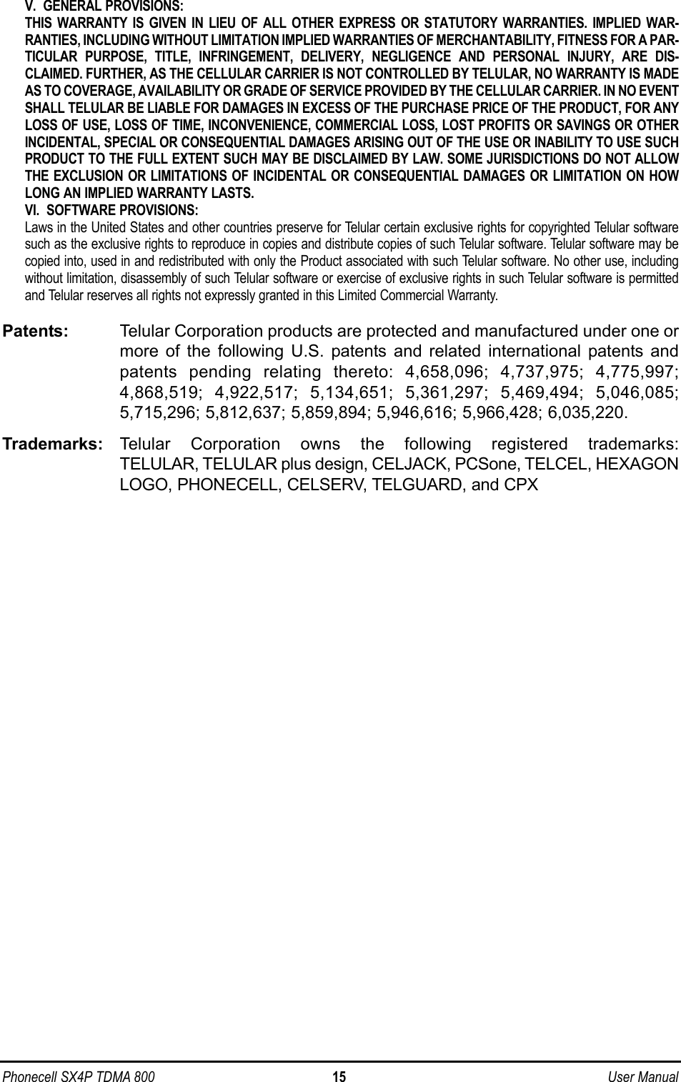 V.  GENERAL PROVISIONS:THIS WARRANTY IS GIVEN IN LIEU OF ALL OTHER EXPRESS OR STATUTORY WARRANTIES. IMPLIED WAR-RANTIES, INCLUDING WITHOUT LIMITATION IMPLIED WARRANTIES OF MERCHANTABILITY, FITNESS FOR A PAR-TICULAR PURPOSE, TITLE, INFRINGEMENT, DELIVERY, NEGLIGENCE AND PERSONAL INJURY, ARE DIS-CLAIMED. FURTHER, AS THE CELLULAR CARRIER IS NOT CONTROLLED BY TELULAR, NO WARRANTY IS MADEAS TO COVERAGE, AVAILABILITY OR GRADE OF SERVICE PROVIDED BY THE CELLULAR CARRIER. IN NO EVENTSHALL TELULAR BE LIABLE FOR DAMAGES IN EXCESS OF THE PURCHASE PRICE OF THE PRODUCT, FOR ANYLOSS OF USE, LOSS OF TIME, INCONVENIENCE, COMMERCIAL LOSS, LOST PROFITS OR SAVINGS OR OTHERINCIDENTAL, SPECIAL OR CONSEQUENTIAL DAMAGES ARISING OUT OF THE USE OR INABILITY TO USE SUCHPRODUCT TO THE FULL EXTENT SUCH MAY BE DISCLAIMED BY LAW. SOME JURISDICTIONS DO NOT ALLOWTHE EXCLUSION OR LIMITATIONS OF INCIDENTAL OR CONSEQUENTIAL DAMAGES OR LIMITATION ON HOWLONG AN IMPLIED WARRANTY LASTS.VI.  SOFTWARE PROVISIONS:Laws in the United States and other countries preserve for Telular certain exclusive rights for copyrighted Telular softwaresuch as the exclusive rights to reproduce in copies and distribute copies of such Telular software. Telular software may becopied into, used in and redistributed with only the Product associated with such Telular software. No other use, includingwithout limitation, disassembly of such Telular software or exercise of exclusive rights in such Telular software is permittedand Telular reserves all rights not expressly granted in this Limited Commercial Warranty.Patents: Telular Corporation products are protected and manufactured under one ormore of the following U.S. patents and related international patents andpatents pending relating thereto: 4,658,096; 4,737,975; 4,775,997;4,868,519; 4,922,517; 5,134,651; 5,361,297; 5,469,494; 5,046,085;5,715,296; 5,812,637; 5,859,894; 5,946,616; 5,966,428; 6,035,220.Trademarks: Telular Corporation owns the following registered trademarks:TELULAR, TELULAR plus design, CELJACK, PCSone, TELCEL, HEXAGONLOGO, PHONECELL, CELSERV, TELGUARD, and CPXPhonecell SX4P TDMA 800 15 User Manual