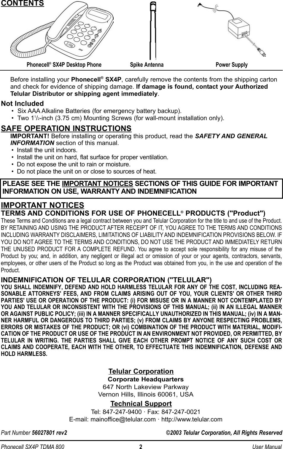 Phonecell SX4P TDMA 800 2 User ManualBefore installing your Phonecell® SX4P, carefully remove the contents from the shipping cartonand check for evidence of shipping damage. If damage is found, contact your AuthorizedTelular Distributor or shipping agent immediately.Not Included•  Six AAA Alkaline Batteries (for emergency battery backup).•  Two 11/2-inch (3.75 cm) Mounting Screws (for wall-mount installation only).SAFE OPERATION INSTRUCTIONSIMPORTANT! Before installing or operating this product, read the SAFETY AND GENERALINFORMATION section of this manual.• Install the unit indoors.• Install the unit on hard, flat surface for proper ventilation.• Do not expose the unit to rain or moisture.• Do not place the unit on or close to sources of heat.IMPORTANT NOTICESTERMS AND CONDITIONS FOR USE OF PHONECELL®PRODUCTS (&quot;Product&quot;)These Terms and Conditions are a legal contract between you and Telular Corporation for the title to and use of the Product.BY RETAINING AND USING THE PRODUCT AFTER RECEIPT OF IT, YOU AGREE TO THE TERMS AND CONDITIONSINCLUDING WARRANTY DISCLAIMERS, LIMITATIONS OF LIABILITY AND INDEMNIFICATION PROVISIONS BELOW. IFYOU DO NOT AGREE TO THE TERMS AND CONDITIONS, DO NOT USE THE PRODUCT AND IMMEDIATELY RETURNTHE UNUSED PRODUCT FOR A COMPLETE REFUND. You agree to accept sole responsibility for any misuse of theProduct by you; and, in addition, any negligent or illegal act or omission of your or your agents, contractors, servants,employees, or other users of the Product so long as the Product was obtained from you, in the use and operation of theProduct.INDEMNIFICATION OF TELULAR CORPORATION (&quot;TELULAR&quot;)YOU SHALL INDEMNIFY, DEFEND AND HOLD HARMLESS TELULAR FOR ANY OF THE COST, INCLUDING REA-SONABLE ATTORNEYS&apos; FEES, AND FROM CLAIMS ARISING OUT OF YOU, YOUR CLIENTS&apos; OR OTHER THIRDPARTIES&apos; USE OR OPERATION OF THE PRODUCT: (i) FOR MISUSE OR IN A MANNER NOT CONTEMPLATED BYYOU AND TELULAR OR INCONSISTENT WITH THE PROVISIONS OF THIS MANUAL; (ii) IN AN ILLEGAL MANNEROR AGAINST PUBLIC POLICY; (iii) IN A MANNER SPECIFICALLY UNAUTHORIZED IN THIS MANUAL; (iv) IN A MAN-NER HARMFUL OR DANGEROUS TO THIRD PARTIES; (v) FROM CLAIMS BY ANYONE RESPECTING PROBLEMS,ERRORS OR MISTAKES OF THE PRODUCT; OR (vi) COMBINATION OF THE PRODUCT WITH MATERIAL, MODIFI-CATION OF THE PRODUCT OR USE OF THE PRODUCT IN AN ENVIRONMENT NOT PROVIDED, OR PERMITTED, BYTELULAR IN WRITING. THE PARTIES SHALL GIVE EACH OTHER PROMPT NOTICE OF ANY SUCH COST ORCLAIMS AND COOPERATE, EACH WITH THE OTHER, TO EFFECTUATE THIS INDEMNIFICATION, DEFENSE ANDHOLD HARMLESS.Telular CorporationCorporate Headquarters647 North Lakeview ParkwayVernon Hills, Illinois 60061, USATechnical SupportTel: 847-247-9400 · Fax: 847-247-0021E-mail: mainoffice@telular.com · http://www.telular.comPart Number 56027801 rev2                                                                ©2003 Telular Corporation, All Rights ReservedPower SupplyPhonecell® SX4P Desktop Phone Spike AntennaCONTENTSPLEASE SEE THE IMPORTANT NOTICES SECTIONS OF THIS GUIDE FOR IMPORTANTINFORMATION ON USE, WARRANTY AND INDEMNIFICATION