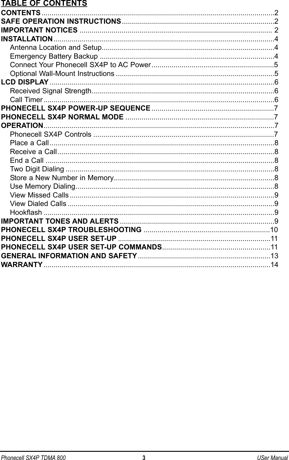 TABLE OF CONTENTSCONTENTS ....................................................................................................................2SAFE OPERATION INSTRUCTIONS............................................................................2IMPORTANT NOTICES ................................................................................................ 2INSTALLATION ..............................................................................................................4Antenna Location and Setup......................................................................................4Emergency Battery Backup .......................................................................................4Connect Your Phonecell SX4P to AC Power.............................................................5Optional Wall-Mount Instructions ...............................................................................5LCD DISPLAY ................................................................................................................6Received Signal Strength...........................................................................................6Call Timer ...................................................................................................................6PHONECELL SX4P POWER-UP SEQUENCE.............................................................7PHONECELL SX4P NORMAL MODE ..........................................................................7OPERATION...................................................................................................................7Phonecell SX4P Controls ..........................................................................................7Place a Call................................................................................................................8Receive a Call............................................................................................................8End a Call ..................................................................................................................8Two Digit Dialing ........................................................................................................8Store a New Number in Memory................................................................................8Use Memory Dialing...................................................................................................8View Missed Calls......................................................................................................9View Dialed Calls .......................................................................................................9Hookflash ...................................................................................................................9IMPORTANT TONES AND ALERTS .............................................................................9PHONECELL SX4P TROUBLESHOOTING ...............................................................10PHONECELL SX4P USER SET-UP ............................................................................11PHONECELL SX4P USER SET-UP COMMANDS......................................................11GENERAL INFORMATION AND SAFETY ..................................................................13WARRANTY .................................................................................................................14Phonecell SX4P TDMA 800 3 USer Manual