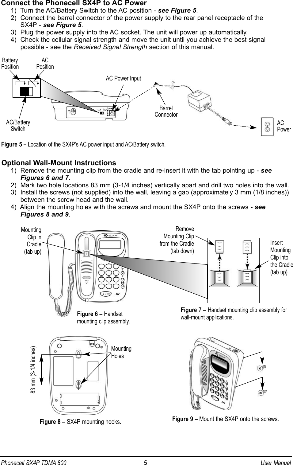 Connect the Phonecell SX4P to AC Power1)  Turn the AC/Battery Switch to the AC position - see Figure 5.2)  Connect the barrel connector of the power supply to the rear panel receptacle of the SX4P - see Figure 5.3)  Plug the power supply into the AC socket. The unit will power up automatically.4)  Check the cellular signal strength and move the unit until you achieve the best signalpossible - see the Received Signal Strength section of this manual.Optional Wall-Mount Instructions1)  Remove the mounting clip from the cradle and re-insert it with the tab pointing up - seeFigures 6 and 7.2)  Mark two hole locations 83 mm (3-1/4 inches) vertically apart and drill two holes into the wall.3)  Install the screws (not supplied) into the wall, leaving a gap (approximately 3 mm (1/8 inches))between the screw head and the wall.4)  Align the mounting holes with the screws and mount the SX4P onto the screws - seeFigures 8 and 9.Phonecell SX4P TDMA 800 5 User ManualFigure 9 – Mount the SX4P onto the screws.83 mm (3-1/4 inches)Figure 8 – SX4P mounting hooks.MountingHolesInsertMountingClip intothe Cradle(tab up)MountingClip inCradle(tab up)Figure 7 – Handset mounting clip assembly forwall-mount applications.RemoveMounting Clipfrom the Cradle(tab down)Figure 6 – Handsetmounting clip assembly.ACPowerFigure 5 – Location of the SX4P’s AC power input and AC/Battery switch.AC/BatterySwitchAC Power InputAC PositionBattery PositionBarrelConnector