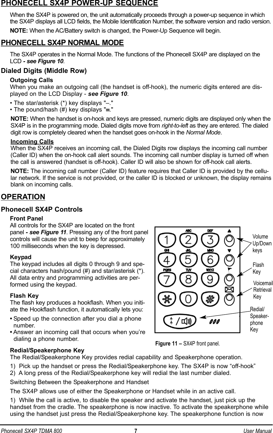Phonecell SX4P TDMA 800 7 User ManualPHONECELL SX4P POWER-UP SEQUENCEWhen the SX4P is powered on, the unit automatically proceeds through a power-up sequence in whichthe SX4P displays all LCD fields, the Mobile Identification Number, the software version and radio version. NOTE: When the AC/Battery switch is changed, the Power-Up Sequence will begin.PHONECELL SX4P NORMAL MODEThe SX4P operates in the Normal Mode. The functions of the Phonecell SX4P are displayed on theLCD - see Figure 10.Dialed Digits (Middle Row)Outgoing CallsWhen you make an outgoing call (the handset is off-hook), the numeric digits entered are dis-played on the LCD Display - see Figure 10.• The star/asterisk (*) key displays &quot;–.&quot;• The pound/hash (#) key displays &quot;≡≡.&quot;NOTE: When the handset is on-hook and keys are pressed, numeric digits are displayed only when theSX4P is in the programming mode. Dialed digits move from right-to-left as they are entered. The dialeddigit row is completely cleared when the handset goes on-hook in the Normal Mode.Incoming CallsWhen the SX4P receives an incoming call, the Dialed Digits row displays the incoming call number(Caller ID) when the on-hook call alert sounds. The incoming call number display is turned off whenthe call is answered (handset is off-hook). Caller ID will also be shown for off-hook call alerts. NOTE: The incoming call number (Caller ID) feature requires that Caller ID is provided by the cellu-lar network. If the service is not provided, or the caller ID is blocked or unknown, the display remainsblank on incoming calls.OPERATIONPhonecell SX4P ControlsFront PanelAll controls for the SX4P are located on the frontpanel - see Figure 11. Pressing any of the front panelcontrols will cause the unit to beep for approximately100 milliseconds when the key is depressed.KeypadThe keypad includes all digits 0 through 9 and spe-cial characters hash/pound (#) and star/asterisk (*).All data entry and programming activities are per-formed using the keypad.Flash KeyThe flash key produces a hookflash. When you initi-ate the Hookflash function, it automatically lets you:• Speed up the connection after you dial a phonenumber.•Answer an incoming call that occurs when you’re dialing a phone number.  Redial/Speakerphone KeyThe Redial/Speakerphone Key provides redial capability and Speakerphone operation. 1)  Pick up the handset or press the Redial/Speakerphone key. The SX4P is now “off-hook”2)  A long press of the Redial/Speakerphone key will redial the last number dialed.Switching Between the Speakerphone and HandsetThe SX4P allows use of either the Speakerphone or Handset while in an active call.1)  While the call is active, to disable the speaker and activate the handset, just pick up thehandset from the cradle. The speakerphone is now inactive. To activate the speakerphone whileusing the handset just press the Redial/Speakerphone key. The speakerphone function is nowFigure 11 – SX4P front panel.VolumeUp/DownkeysFlashKeyVoicemailRetrieval KeyRedial/Speaker-phoneKey