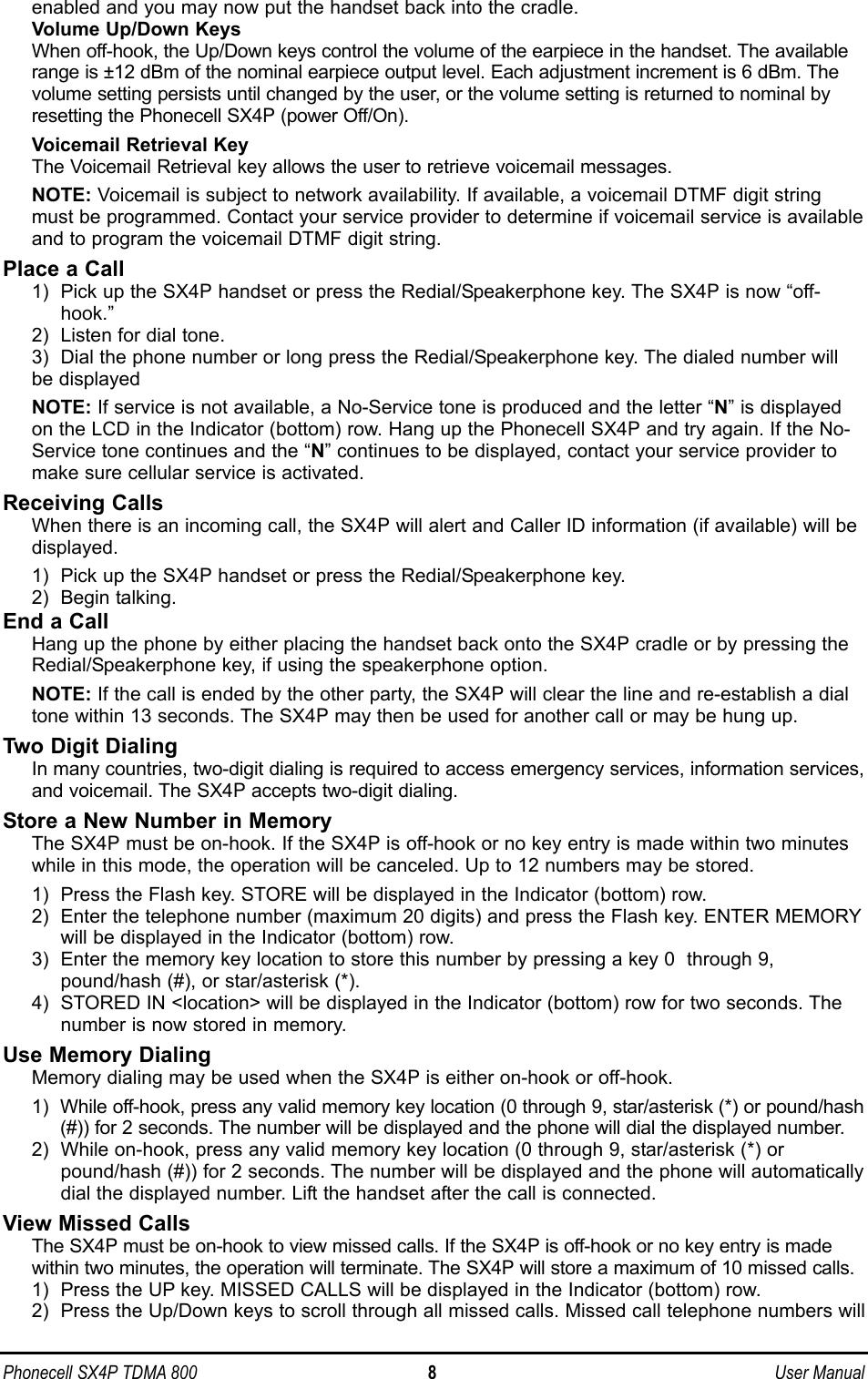Phonecell SX4P TDMA 800 8 User Manualenabled and you may now put the handset back into the cradle.Volume Up/Down KeysWhen off-hook, the Up/Down keys control the volume of the earpiece in the handset. The availablerange is ±12 dBm of the nominal earpiece output level. Each adjustment increment is 6 dBm. Thevolume setting persists until changed by the user, or the volume setting is returned to nominal byresetting the Phonecell SX4P (power Off/On).Voicemail Retrieval KeyThe Voicemail Retrieval key allows the user to retrieve voicemail messages. NOTE: Voicemail is subject to network availability. If available, a voicemail DTMF digit stringmust be programmed. Contact your service provider to determine if voicemail service is availableand to program the voicemail DTMF digit string.Place a Call1)  Pick up the SX4P handset or press the Redial/Speakerphone key. The SX4P is now “off-hook.”2)  Listen for dial tone.3)  Dial the phone number or long press the Redial/Speakerphone key. The dialed number willbe displayed  NOTE: If service is not available, a No-Service tone is produced and the letter “N” is displayedon the LCD in the Indicator (bottom) row. Hang up the Phonecell SX4P and try again. If the No-Service tone continues and the “N” continues to be displayed, contact your service provider tomake sure cellular service is activated.Receiving CallsWhen there is an incoming call, the SX4P will alert and Caller ID information (if available) will bedisplayed.1)  Pick up the SX4P handset or press the Redial/Speakerphone key.2)  Begin talking.End a CallHang up the phone by either placing the handset back onto the SX4P cradle or by pressing theRedial/Speakerphone key, if using the speakerphone option.NOTE: If the call is ended by the other party, the SX4P will clear the line and re-establish a dialtone within 13 seconds. The SX4P may then be used for another call or may be hung up.Two Digit DialingIn many countries, two-digit dialing is required to access emergency services, information services,and voicemail. The SX4P accepts two-digit dialing.Store a New Number in MemoryThe SX4P must be on-hook. If the SX4P is off-hook or no key entry is made within two minuteswhile in this mode, the operation will be canceled. Up to 12 numbers may be stored.1)  Press the Flash key. STORE will be displayed in the Indicator (bottom) row.2)  Enter the telephone number (maximum 20 digits) and press the Flash key. ENTER MEMORYwill be displayed in the Indicator (bottom) row. 3)  Enter the memory key location to store this number by pressing a key 0  through 9,pound/hash (#), or star/asterisk (*).4)  STORED IN &lt;location&gt; will be displayed in the Indicator (bottom) row for two seconds. The number is now stored in memory.Use Memory DialingMemory dialing may be used when the SX4P is either on-hook or off-hook.1)  While off-hook, press any valid memory key location (0 through 9, star/asterisk (*) or pound/hash(#)) for 2 seconds. The number will be displayed and the phone will dial the displayed number.2)  While on-hook, press any valid memory key location (0 through 9, star/asterisk (*) orpound/hash (#)) for 2 seconds. The number will be displayed and the phone will automaticallydial the displayed number. Lift the handset after the call is connected.View Missed CallsThe SX4P must be on-hook to view missed calls. If the SX4P is off-hook or no key entry is madewithin two minutes, the operation will terminate. The SX4P will store a maximum of 10 missed calls.1)  Press the UP key. MISSED CALLS will be displayed in the Indicator (bottom) row.2)  Press the Up/Down keys to scroll through all missed calls. Missed call telephone numbers will