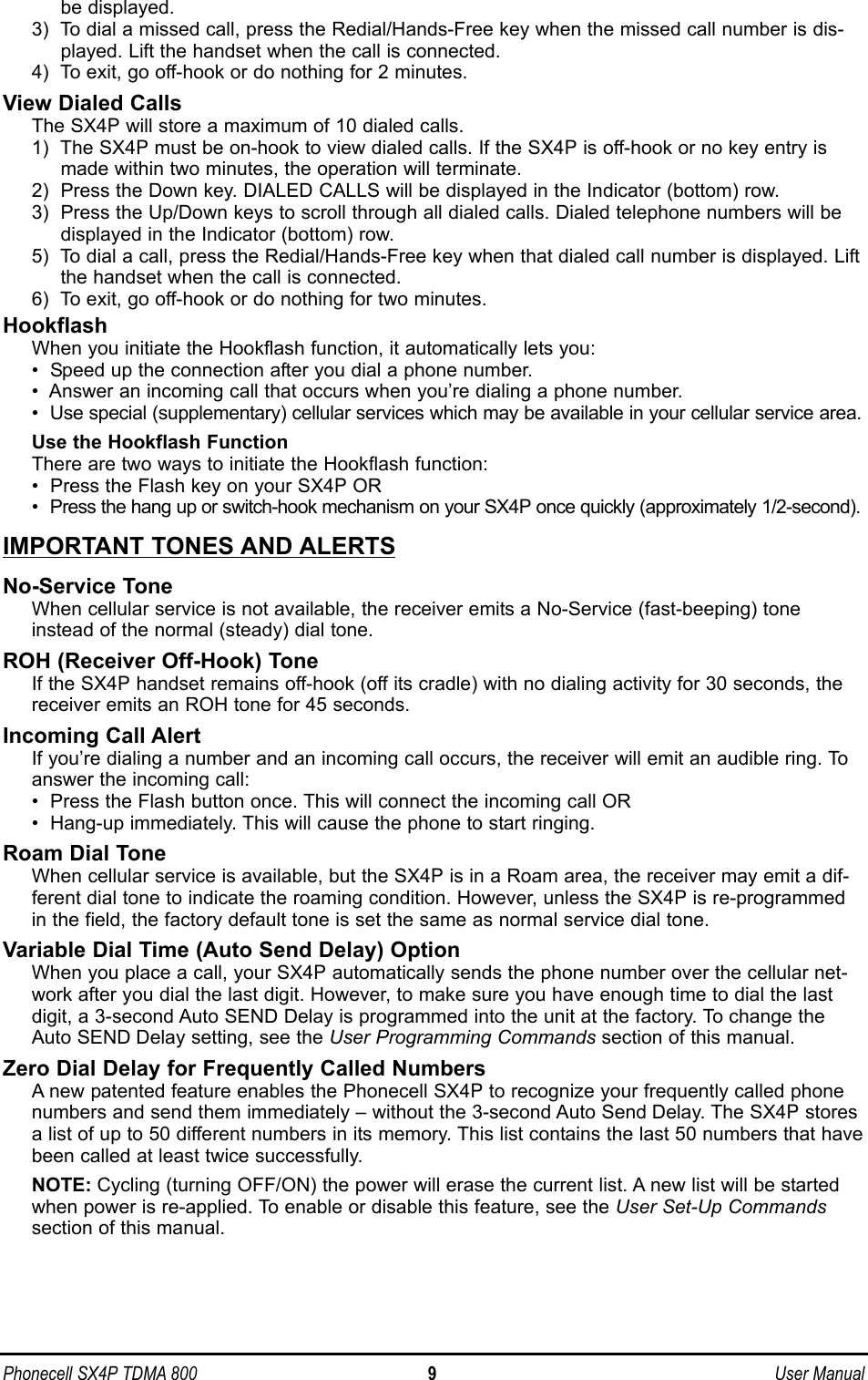 Phonecell SX4P TDMA 800 9 User Manualbe displayed.3)  To dial a missed call, press the Redial/Hands-Free key when the missed call number is dis-played. Lift the handset when the call is connected.4)  To exit, go off-hook or do nothing for 2 minutes.View Dialed CallsThe SX4P will store a maximum of 10 dialed calls. 1)  The SX4P must be on-hook to view dialed calls. If the SX4P is off-hook or no key entry ismade within two minutes, the operation will terminate.2)  Press the Down key. DIALED CALLS will be displayed in the Indicator (bottom) row.3)  Press the Up/Down keys to scroll through all dialed calls. Dialed telephone numbers will bedisplayed in the Indicator (bottom) row.5)  To dial a call, press the Redial/Hands-Free key when that dialed call number is displayed. Liftthe handset when the call is connected.6)  To exit, go off-hook or do nothing for two minutes.HookflashWhen you initiate the Hookflash function, it automatically lets you:• Speed up the connection after you dial a phone number. • Answer an incoming call that occurs when you’re dialing a phone number.• Use special (supplementary) cellular services which may be available in your cellular service area.Use the Hookflash FunctionThere are two ways to initiate the Hookflash function: •  Press the Flash key on your SX4P OR•  Press the hang up or switch-hook mechanism on your SX4P once quickly (approximately 1/2-second).IMPORTANT TONES AND ALERTSNo-Service Tone When cellular service is not available, the receiver emits a No-Service (fast-beeping) toneinstead of the normal (steady) dial tone. ROH (Receiver Off-Hook) Tone If the SX4P handset remains off-hook (off its cradle) with no dialing activity for 30 seconds, thereceiver emits an ROH tone for 45 seconds. Incoming Call AlertIf you’re dialing a number and an incoming call occurs, the receiver will emit an audible ring. Toanswer the incoming call: •  Press the Flash button once. This will connect the incoming call OR•  Hang-up immediately. This will cause the phone to start ringing.Roam Dial ToneWhen cellular service is available, but the SX4P is in a Roam area, the receiver may emit a dif-ferent dial tone to indicate the roaming condition. However, unless the SX4P is re-programmedin the field, the factory default tone is set the same as normal service dial tone.Variable Dial Time (Auto Send Delay) OptionWhen you place a call, your SX4P automatically sends the phone number over the cellular net-work after you dial the last digit. However, to make sure you have enough time to dial the lastdigit, a 3-second Auto SEND Delay is programmed into the unit at the factory. To change theAuto SEND Delay setting, see the User Programming Commands section of this manual.Zero Dial Delay for Frequently Called NumbersA new patented feature enables the Phonecell SX4P to recognize your frequently called phonenumbers and send them immediately – without the 3-second Auto Send Delay. The SX4P stores a list of up to 50 different numbers in its memory. This list contains the last 50 numbers that havebeen called at least twice successfully. NOTE: Cycling (turning OFF/ON) the power will erase the current list. A new list will be startedwhen power is re-applied. To enable or disable this feature, see the User Set-Up Commandssection of this manual.