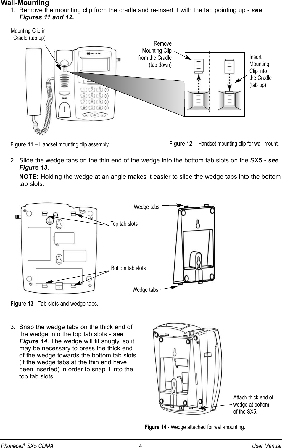 Phonecell®SX5 CDMA 4User ManualWall-Mounting1.  Remove the mounting clip from the cradle and re-insert it with the tab pointing up - seeFigures 11 and 12.2.  Slide the wedge tabs on the thin end of the wedge into the bottom tab slots on the SX5 - seeFigure 13. NOTE: Holding the wedge at an angle makes it easier to slide the wedge tabs into the bottomtab slots.3.  Snap the wedge tabs on the thick end ofthe wedge into the top tab slots - seeFigure 14. The wedge will fit snugly, so itmay be necessary to press the thick endof the wedge towards the bottom tab slots(if the wedge tabs at the thin end havebeen inserted) in order to snap it into thetop tab slots.InsertMountingClip intothe Cradle(tab up)Mounting Clip inCradle (tab up)Figure 12 – Handset mounting clip for wall-mount.RemoveMounting Clipfrom the Cradle(tab down)Figure 11 – Handset mounting clip assembly.Attach thick end ofwedge at bottom of the SX5.Figure 14 - Wedge attached for wall-mounting.Top tab slotsBottom tab slotsWedge tabsWedge tabsFigure 13 - Tab slots and wedge tabs.