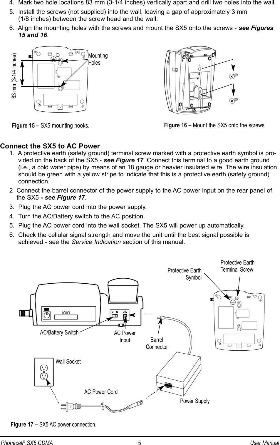 Phonecell®SX5 CDMA 5User Manual4.  Mark two hole locations 83 mm (3-1/4 inches) vertically apart and drill two holes into the wall.5.  Install the screws (not supplied) into the wall, leaving a gap of approximately 3 mm (1/8 inches) between the screw head and the wall.6.  Align the mounting holes with the screws and mount the SX5 onto the screws - see Figures15 and 16.Connect the SX5 to AC Power1.  A protective earth (safety ground) terminal screw marked with a protective earth symbol is pro-vided on the back of the SX5 - see Figure 17. Connect this terminal to a good earth ground(i.e., a cold water pipe) by means of an 18 gauge or heavier insulated wire. The wire insulationshould be green with a yellow stripe to indicate that this is a protective earth (safety ground)connection.2  Connect the barrel connector of the power supply to the AC power input on the rear panel ofthe SX5 - see Figure 17.3.  Plug the AC power cord into the power supply.4.  Turn the AC/Battery switch to the AC position.5.  Plug the AC power cord into the wall socket. The SX5 will power up automatically.6.  Check the cellular signal strength and move the unit until the best signal possible is achieved - see the Service Indication section of this manual.Figure 17 – SX5 AC power connection.AC Power CordWall SocketPower SupplyAC PowerInput BarrelConnectorFigure 16 – Mount the SX5 onto the screws.83 mm (3-1/4 inches)Figure 15 – SX5 mounting hooks.MountingHolesAC/Battery SwitchProtective EarthTerminal ScrewProtective EarthSymbol