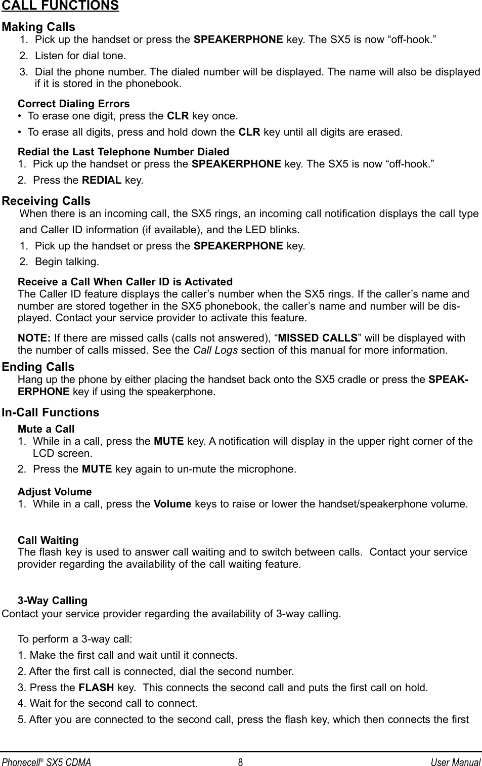 CALL FUNCTIONSMaking Calls1.  Pick up the handset or press the SPEAKERPHONE key. The SX5 is now “off-hook.”2.  Listen for dial tone.3.  Dial the phone number. The dialed number will be displayed. The name will also be displayedif it is stored in the phonebook.Correct Dialing Errors•  To erase one digit, press the CLR key once.•  To erase all digits, press and hold down the CLR key until all digits are erased.Redial the Last Telephone Number Dialed1.  Pick up the handset or press the SPEAKERPHONE key. The SX5 is now “off-hook.”2.  Press the REDIAL key.Receiving CallsWhen there is an incoming call, the SX5 rings, an incoming call notification displays the call typeand Caller ID information (if available), and the LED blinks.1.  Pick up the handset or press the SPEAKERPHONE key.2.  Begin talking.Receive a Call When Caller ID is ActivatedThe Caller ID feature displays the caller’s number when the SX5 rings. If the caller’s name andnumber are stored together in the SX5 phonebook, the caller’s name and number will be dis-played. Contact your service provider to activate this feature.NOTE: If there are missed calls (calls not answered), “MISSED CALLS” will be displayed withthe number of calls missed. See the Call Logs section of this manual for more information.Ending CallsHang up the phone by either placing the handset back onto the SX5 cradle or press the SPEAK-ERPHONE key if using the speakerphone.In-Call FunctionsMute a Call1.  While in a call, press the MUTE key. A notification will display in the upper right corner of theLCD screen.2.  Press the MUTE key again to un-mute the microphone.Adjust Volume1.  While in a call, press the Volume keys to raise or lower the handset/speakerphone volume.Call WaitingThe flash key is used to answer call waiting and to switch between calls.  Contact your serviceprovider regarding the availability of the call waiting feature.3-Way CallingContact your service provider regarding the availability of 3-way calling.To perform a 3-way call:1. Make the first call and wait until it connects.2. After the first call is connected, dial the second number.3. Press the FLASH key.  This connects the second call and puts the first call on hold.4. Wait for the second call to connect.5. After you are connected to the second call, press the flash key, which then connects the first Phonecell®SX5 CDMA 8User Manual