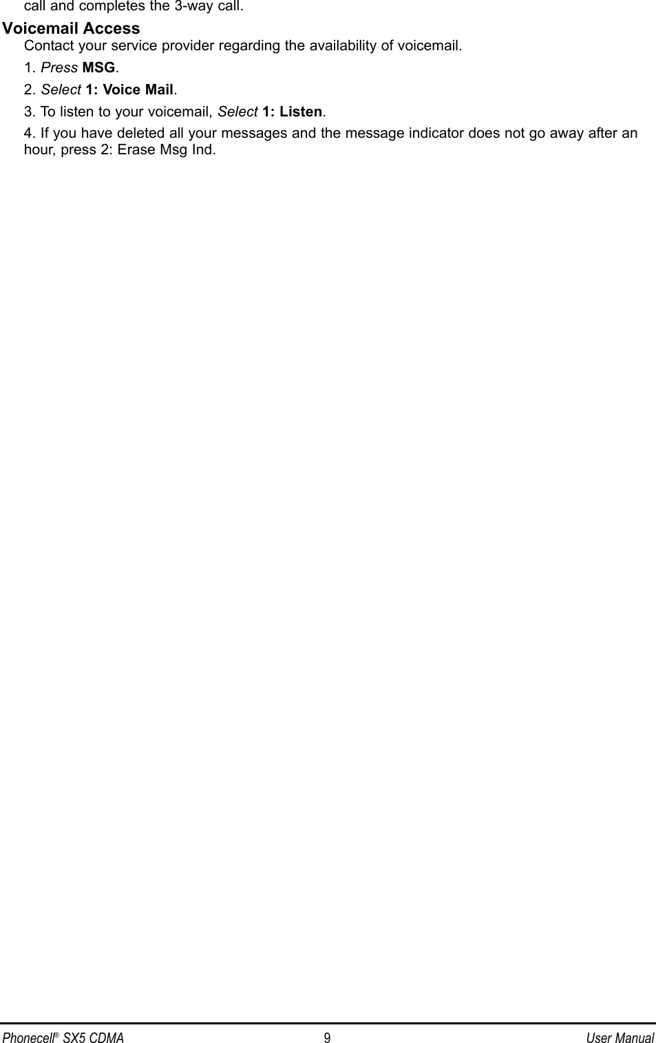 call and completes the 3-way call.Voicemail AccessContact your service provider regarding the availability of voicemail.1. Press MSG.2. Select 1: Voice Mail.3. To listen to your voicemail, Select 1: Listen.4. If you have deleted all your messages and the message indicator does not go away after anhour, press 2: Erase Msg Ind.Phonecell®SX5 CDMA 9User Manual