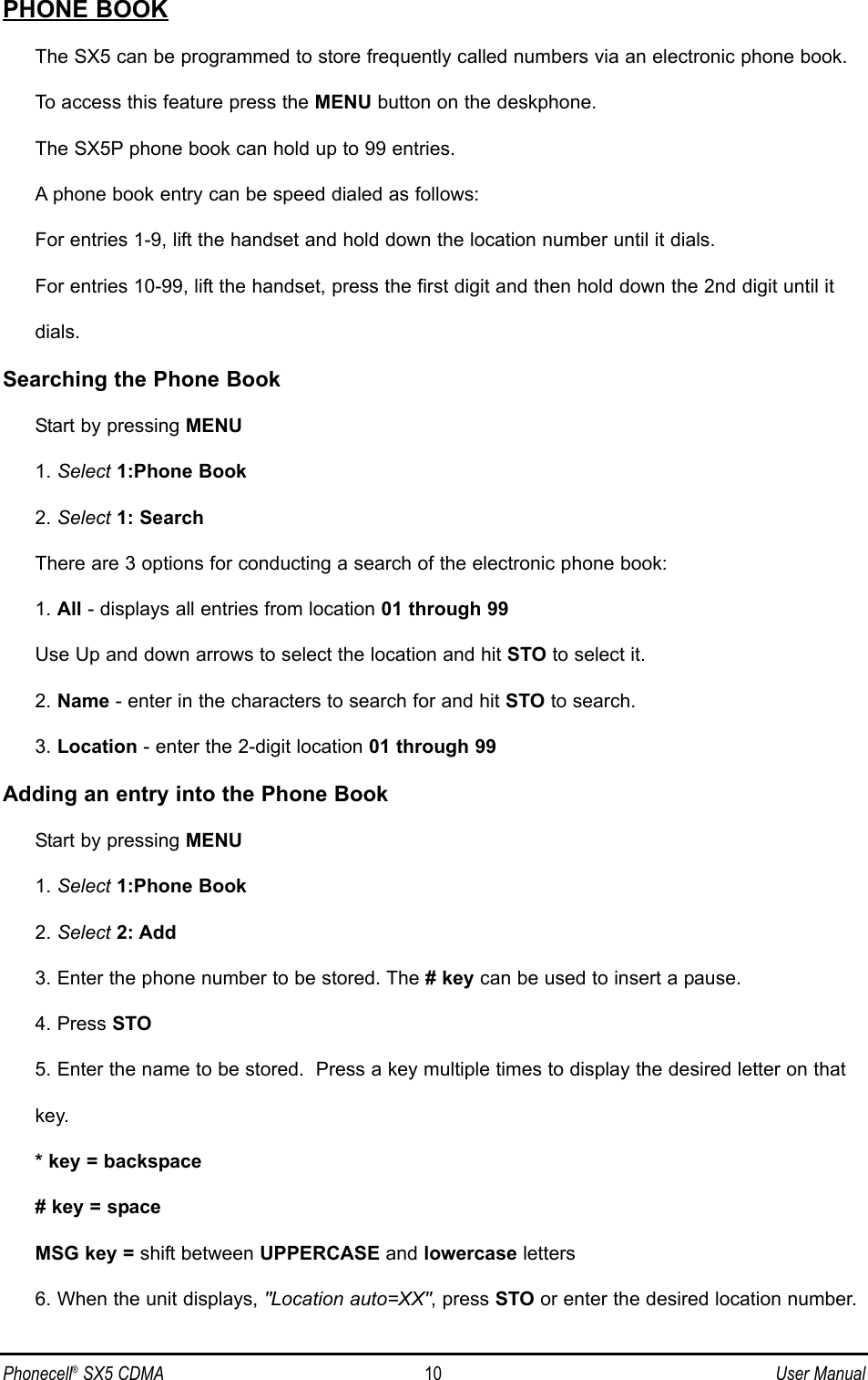 PHONE BOOKThe SX5 can be programmed to store frequently called numbers via an electronic phone book. To access this feature press the MENU button on the deskphone.The SX5P phone book can hold up to 99 entries.  A phone book entry can be speed dialed as follows:For entries 1-9, lift the handset and hold down the location number until it dials.For entries 10-99, lift the handset, press the first digit and then hold down the 2nd digit until it dials.Searching the Phone BookStart by pressing MENU1. Select 1:Phone Book2. Select 1: SearchThere are 3 options for conducting a search of the electronic phone book:1. All - displays all entries from location 01 through 99Use Up and down arrows to select the location and hit STO to select it.2. Name - enter in the characters to search for and hit STO to search.3. Location - enter the 2-digit location 01 through 99Adding an entry into the Phone BookStart by pressing MENU1. Select 1:Phone Book2. Select 2: Add3. Enter the phone number to be stored. The # key can be used to insert a pause.4. Press STO5. Enter the name to be stored.  Press a key multiple times to display the desired letter on that key.* key = backspace# key = spaceMSG key = shift between UPPERCASE and lowercase letters6. When the unit displays, &quot;Location auto=XX&quot;, press STO or enter the desired location number.Phonecell®SX5 CDMA 10 User Manual