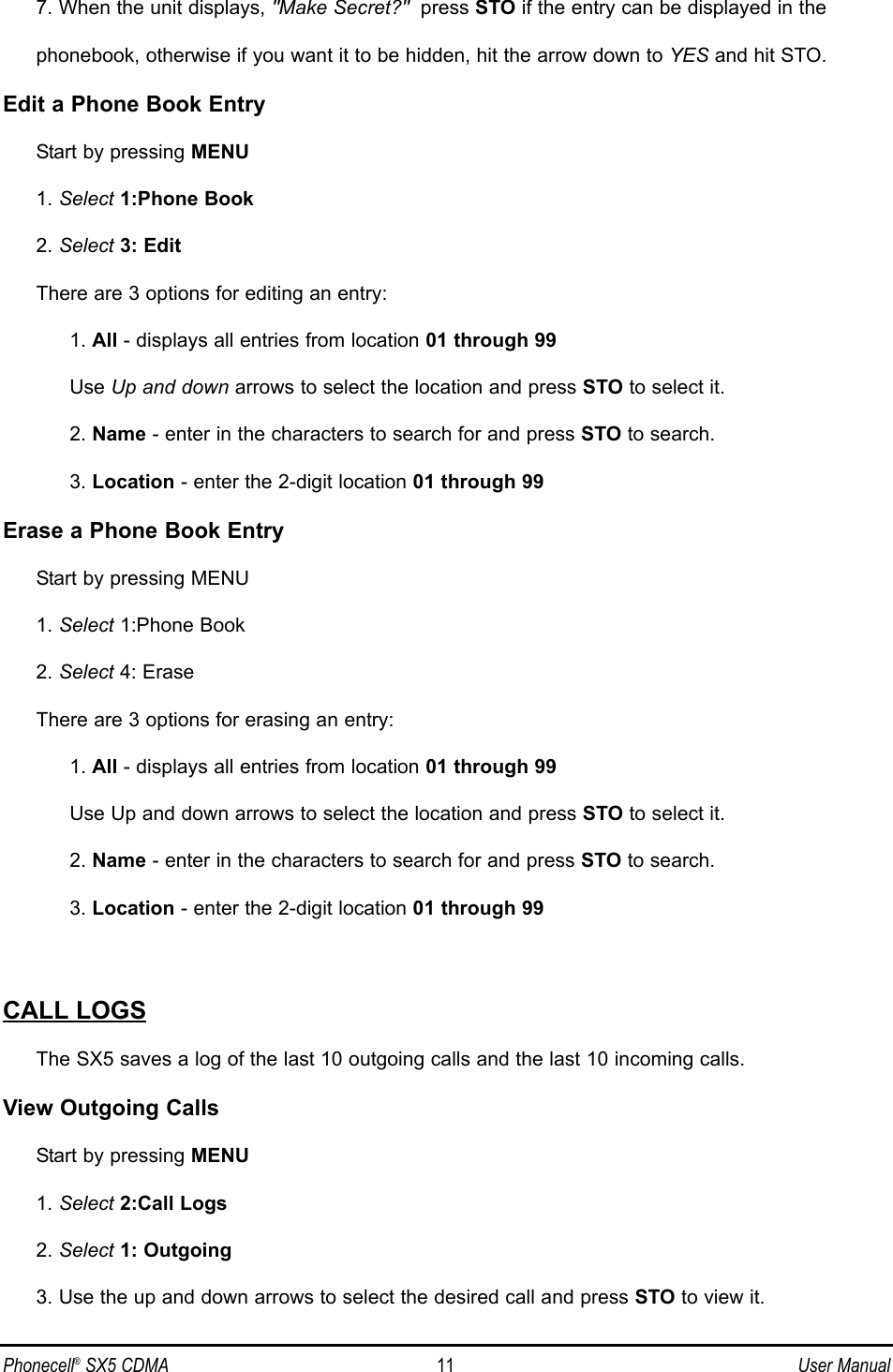 7. When the unit displays, &quot;Make Secret?&quot; press STO if the entry can be displayed in the phonebook, otherwise if you want it to be hidden, hit the arrow down to YES and hit STO.Edit a Phone Book EntryStart by pressing MENU1. Select 1:Phone Book2. Select 3: EditThere are 3 options for editing an entry:1. All - displays all entries from location 01 through 99Use Up and down arrows to select the location and press STO to select it.2. Name - enter in the characters to search for and press STO to search.3. Location - enter the 2-digit location 01 through 99Erase a Phone Book EntryStart by pressing MENU1. Select 1:Phone Book2. Select 4: EraseThere are 3 options for erasing an entry:1. All - displays all entries from location 01 through 99Use Up and down arrows to select the location and press STO to select it.2. Name - enter in the characters to search for and press STO to search.3. Location - enter the 2-digit location 01 through 99CALL LOGSThe SX5 saves a log of the last 10 outgoing calls and the last 10 incoming calls.View Outgoing CallsStart by pressing MENU1. Select 2:Call Logs2. Select 1: Outgoing3. Use the up and down arrows to select the desired call and press STO to view it.Phonecell®SX5 CDMA 11 User Manual