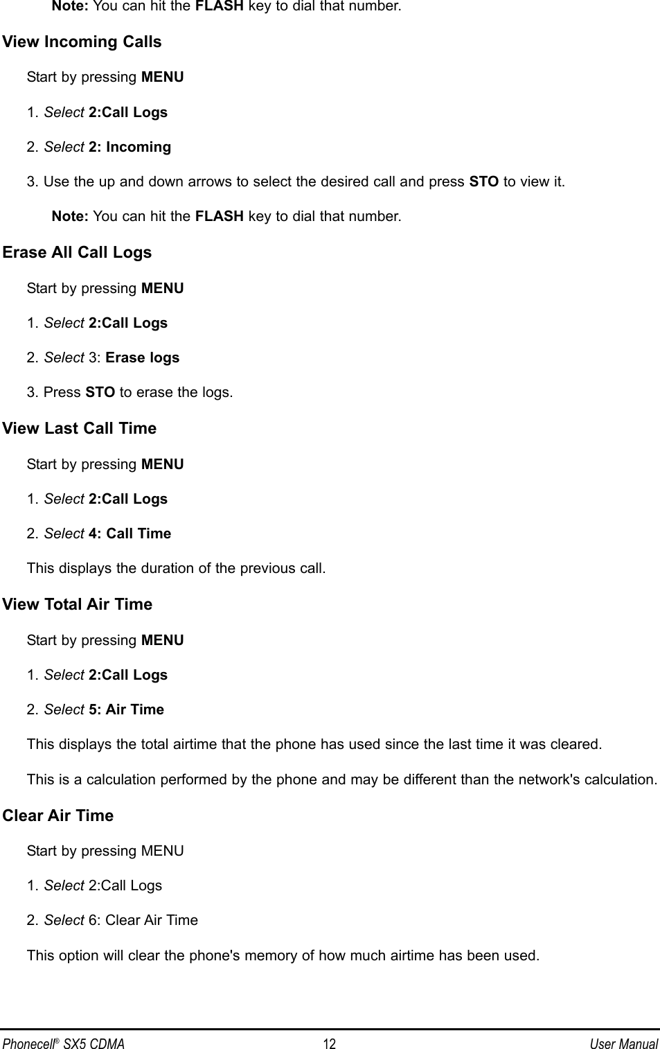 Note: You can hit the FLASH key to dial that number.View Incoming CallsStart by pressing MENU1. Select 2:Call Logs2. Select 2: Incoming3. Use the up and down arrows to select the desired call and press STO to view it.Note: You can hit the FLASH key to dial that number.Erase All Call LogsStart by pressing MENU1. Select 2:Call Logs2. Select 3: Erase logs3. Press STO to erase the logs.View Last Call TimeStart by pressing MENU1. Select 2:Call Logs2. Select 4: Call TimeThis displays the duration of the previous call.View Total Air TimeStart by pressing MENU1. Select 2:Call Logs2. Select 5: Air TimeThis displays the total airtime that the phone has used since the last time it was cleared.This is a calculation performed by the phone and may be different than the network&apos;s calculation.Clear Air TimeStart by pressing MENU1. Select 2:Call Logs2. Select 6: Clear Air TimeThis option will clear the phone&apos;s memory of how much airtime has been used.Phonecell®SX5 CDMA 12 User Manual