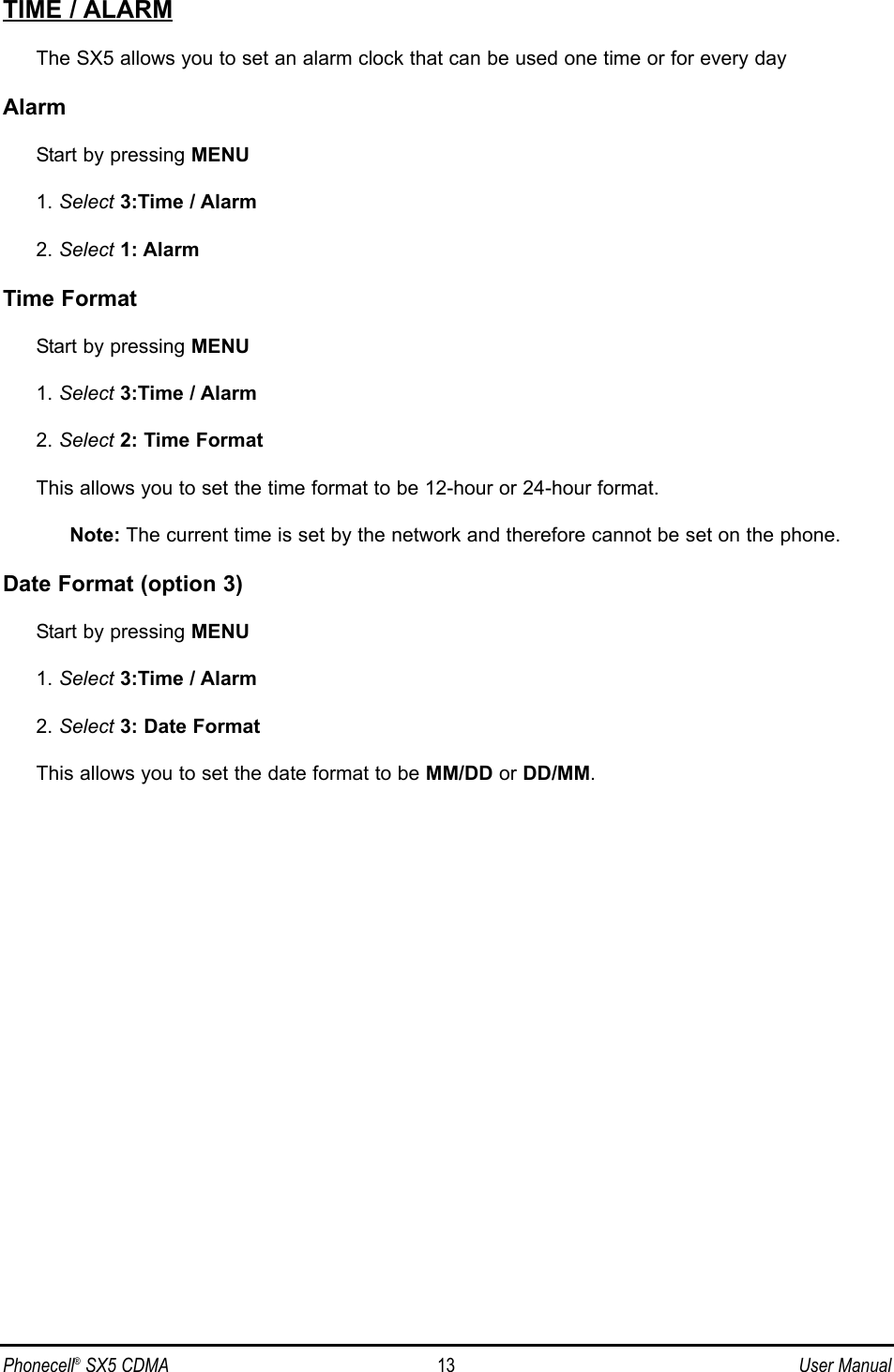 TIME / ALARMThe SX5 allows you to set an alarm clock that can be used one time or for every dayAlarmStart by pressing MENU1. Select 3:Time / Alarm2. Select 1: AlarmTime FormatStart by pressing MENU1. Select 3:Time / Alarm2. Select 2: Time FormatThis allows you to set the time format to be 12-hour or 24-hour format.Note: The current time is set by the network and therefore cannot be set on the phone.Date Format (option 3) Start by pressing MENU1. Select 3:Time / Alarm2. Select 3: Date FormatThis allows you to set the date format to be MM/DD or DD/MM.Phonecell®SX5 CDMA 13 User Manual