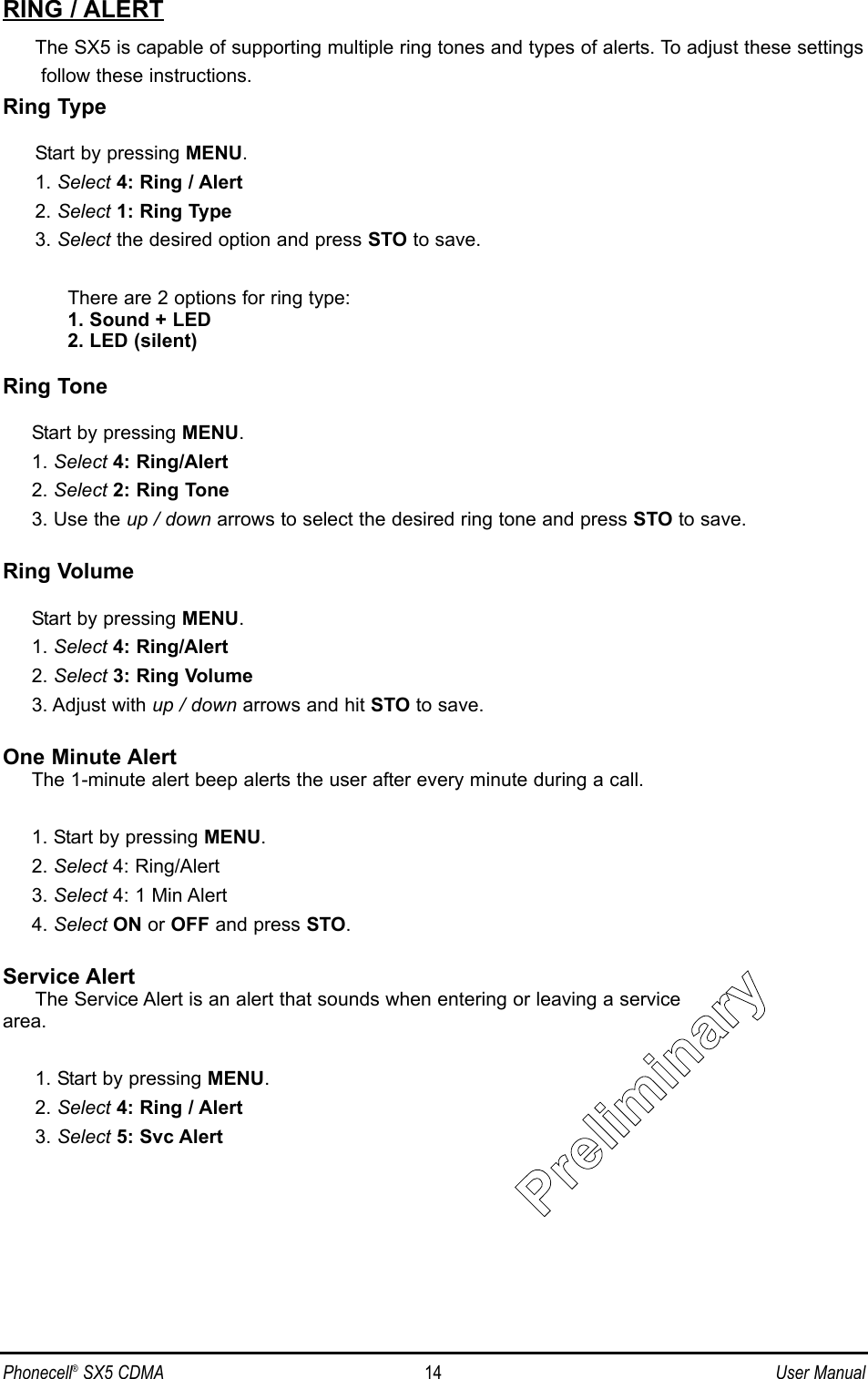 RING / ALERTThe SX5 is capable of supporting multiple ring tones and types of alerts. To adjust these settingsfollow these instructions.Ring TypeStart by pressing MENU.1. Select 4: Ring / Alert2. Select 1: Ring Type3. Select the desired option and press STO to save.There are 2 options for ring type:1. Sound + LED2. LED (silent)Ring ToneStart by pressing MENU.1. Select 4: Ring/Alert2. Select 2: Ring Tone3. Use the up / down arrows to select the desired ring tone and press STO to save.Ring VolumeStart by pressing MENU.1. Select 4: Ring/Alert2. Select 3: Ring Volume3. Adjust with up / down arrows and hit STO to save.One Minute AlertThe 1-minute alert beep alerts the user after every minute during a call.1. Start by pressing MENU.2. Select 4: Ring/Alert3. Select 4: 1 Min Alert4. Select ON or OFF and press STO.Service AlertThe Service Alert is an alert that sounds when entering or leaving a servicearea.1. Start by pressing MENU.2. Select 4: Ring / Alert3. Select 5: Svc AlertPhonecell®SX5 CDMA 14 User ManualPPrrelliimiinarryy