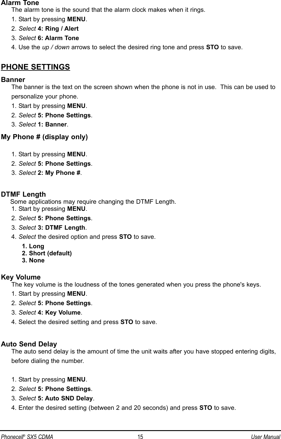 Alarm ToneThe alarm tone is the sound that the alarm clock makes when it rings.1. Start by pressing MENU.2. Select 4: Ring / Alert3. Select 6: Alarm Tone4. Use the up / down arrows to select the desired ring tone and press STO to save.PHONE SETTINGSBannerThe banner is the text on the screen shown when the phone is not in use.  This can be used topersonalize your phone.1. Start by pressing MENU.2. Select 5: Phone Settings.3. Select 1: Banner.My Phone # (display only)1. Start by pressing MENU.2. Select 5: Phone Settings.3. Select 2: My Phone #.DTMF LengthSome applications may require changing the DTMF Length.1. Start by pressing MENU.2. Select 5: Phone Settings.3. Select 3: DTMF Length.4. Select the desired option and press STO to save.1. Long2. Short (default)3. NoneKey VolumeThe key volume is the loudness of the tones generated when you press the phone&apos;s keys.1. Start by pressing MENU.2. Select 5: Phone Settings.3. Select 4: Key Volume.4. Select the desired setting and press STO to save.Auto Send DelayThe auto send delay is the amount of time the unit waits after you have stopped entering digits,before dialing the number.1. Start by pressing MENU.2. Select 5: Phone Settings.3. Select 5: Auto SND Delay.4. Enter the desired setting (between 2 and 20 seconds) and press STO to save.Phonecell®SX5 CDMA 15 User Manual