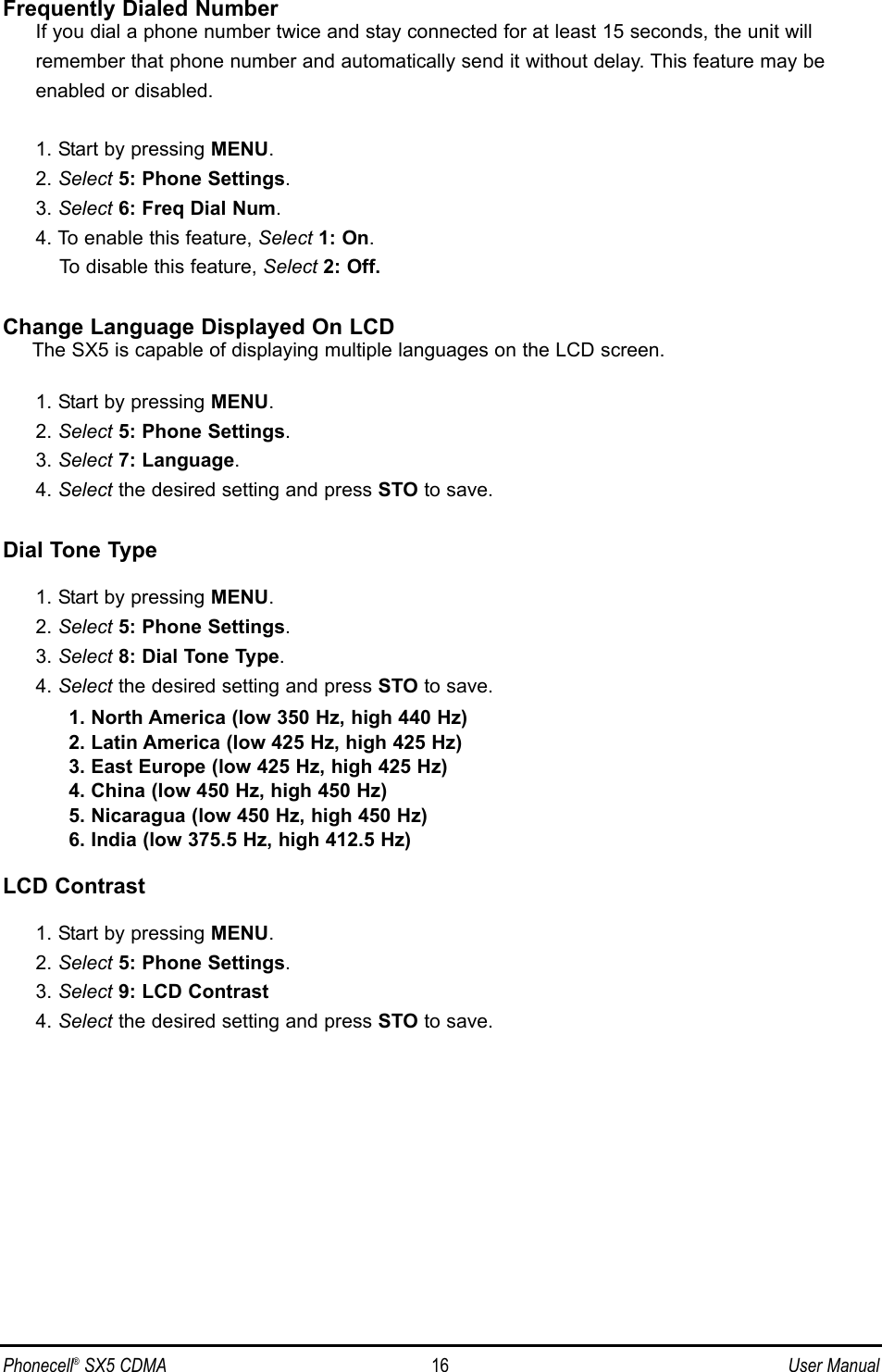 Frequently Dialed NumberIf you dial a phone number twice and stay connected for at least 15 seconds, the unit will remember that phone number and automatically send it without delay. This feature may be enabled or disabled.1. Start by pressing MENU.2. Select 5: Phone Settings.3. Select 6: Freq Dial Num.4. To enable this feature, Select 1: On.To disable this feature, Select 2: Off.Change Language Displayed On LCDThe SX5 is capable of displaying multiple languages on the LCD screen.1. Start by pressing MENU.2. Select 5: Phone Settings.3. Select 7: Language.4. Select the desired setting and press STO to save.Dial Tone Type1. Start by pressing MENU.2. Select 5: Phone Settings.3. Select 8: Dial Tone Type.4. Select the desired setting and press STO to save.1. North America (low 350 Hz, high 440 Hz)2. Latin America (low 425 Hz, high 425 Hz)3. East Europe (low 425 Hz, high 425 Hz)4. China (low 450 Hz, high 450 Hz)5. Nicaragua (low 450 Hz, high 450 Hz)6. India (low 375.5 Hz, high 412.5 Hz)LCD Contrast1. Start by pressing MENU.2. Select 5: Phone Settings.3. Select 9: LCD Contrast4. Select the desired setting and press STO to save.Phonecell®SX5 CDMA 16 User Manual