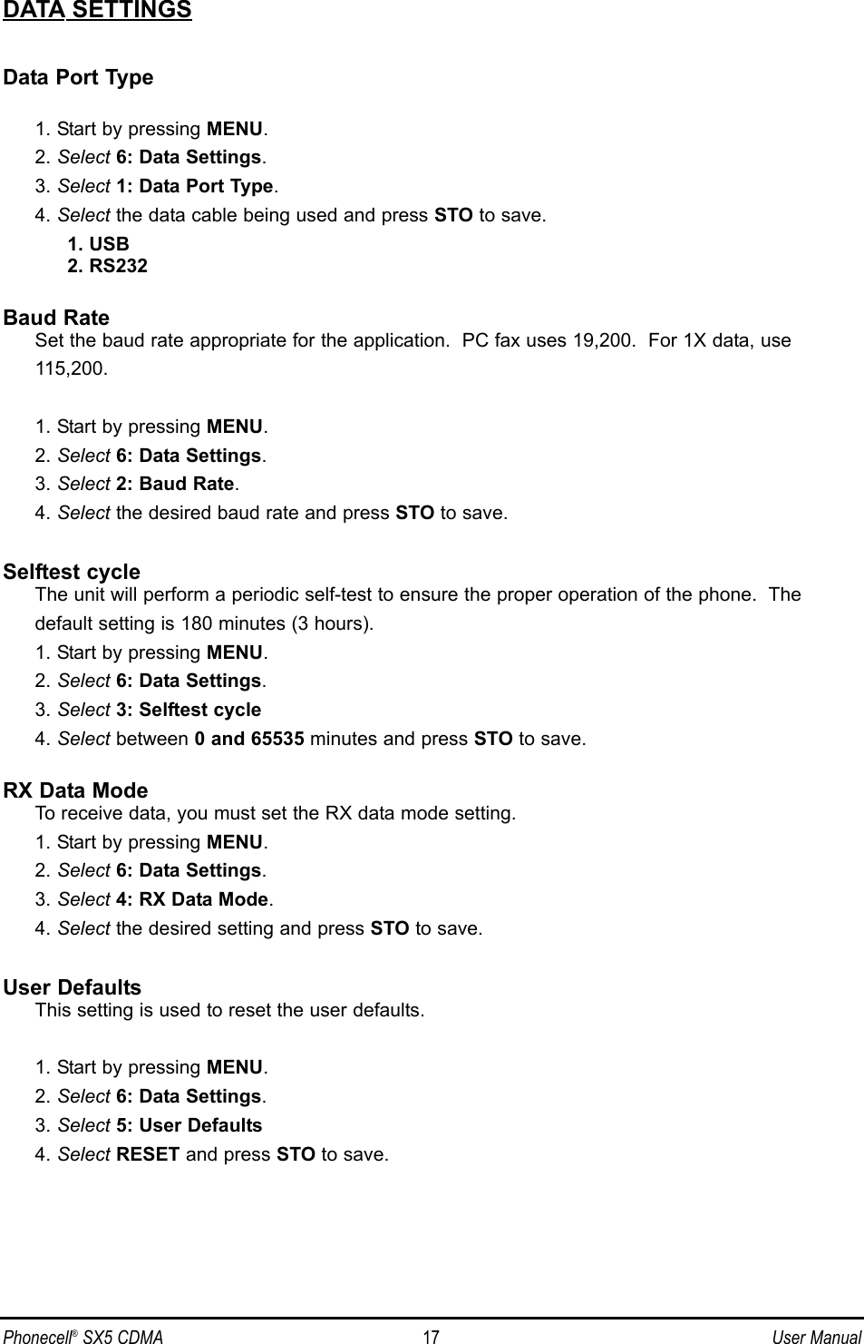 DATA SETTINGSData Port Type1. Start by pressing MENU.2. Select 6: Data Settings.3. Select 1: Data Port Type.4. Select the data cable being used and press STO to save.1. USB2. RS232Baud RateSet the baud rate appropriate for the application.  PC fax uses 19,200.  For 1X data, use 115,200.1. Start by pressing MENU.2. Select 6: Data Settings.3. Select 2: Baud Rate.4. Select the desired baud rate and press STO to save.Selftest cycle The unit will perform a periodic self-test to ensure the proper operation of the phone.  The default setting is 180 minutes (3 hours).1. Start by pressing MENU.2. Select 6: Data Settings.3. Select 3: Selftest cycle4. Select between 0 and 65535 minutes and press STO to save.RX Data ModeTo receive data, you must set the RX data mode setting.1. Start by pressing MENU.2. Select 6: Data Settings.3. Select 4: RX Data Mode.4. Select the desired setting and press STO to save.User DefaultsThis setting is used to reset the user defaults.1. Start by pressing MENU.2. Select 6: Data Settings.3. Select 5: User Defaults4. Select RESET and press STO to save.Phonecell®SX5 CDMA 17 User Manual