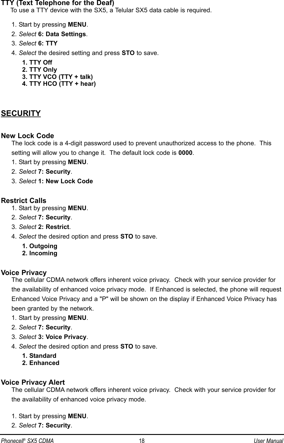 TTY (Text Telephone for the Deaf)To use a TTY device with the SX5, a Telular SX5 data cable is required.1. Start by pressing MENU.2. Select 6: Data Settings.3. Select 6: TTY4. Select the desired setting and press STO to save.1. TTY Off2. TTY Only3. TTY VCO (TTY + talk)4. TTY HCO (TTY + hear)SECURITYNew Lock CodeThe lock code is a 4-digit password used to prevent unauthorized access to the phone.  This setting will allow you to change it.  The default lock code is 0000.1. Start by pressing MENU.2. Select 7: Security.3. Select 1: New Lock CodeRestrict Calls1. Start by pressing MENU.2. Select 7: Security.3. Select 2: Restrict.4. Select the desired option and press STO to save.1. Outgoing2. IncomingVoice PrivacyThe cellular CDMA network offers inherent voice privacy.  Check with your service provider for the availability of enhanced voice privacy mode.  If Enhanced is selected, the phone will request Enhanced Voice Privacy and a &quot;P&quot; will be shown on the display if Enhanced Voice Privacy has been granted by the network.1. Start by pressing MENU.2. Select 7: Security.3. Select 3: Voice Privacy.4. Select the desired option and press STO to save.1. Standard2. EnhancedVoice Privacy AlertThe cellular CDMA network offers inherent voice privacy.  Check with your service provider for the availability of enhanced voice privacy mode.  1. Start by pressing MENU.2. Select 7: Security.Phonecell®SX5 CDMA 18 User Manual