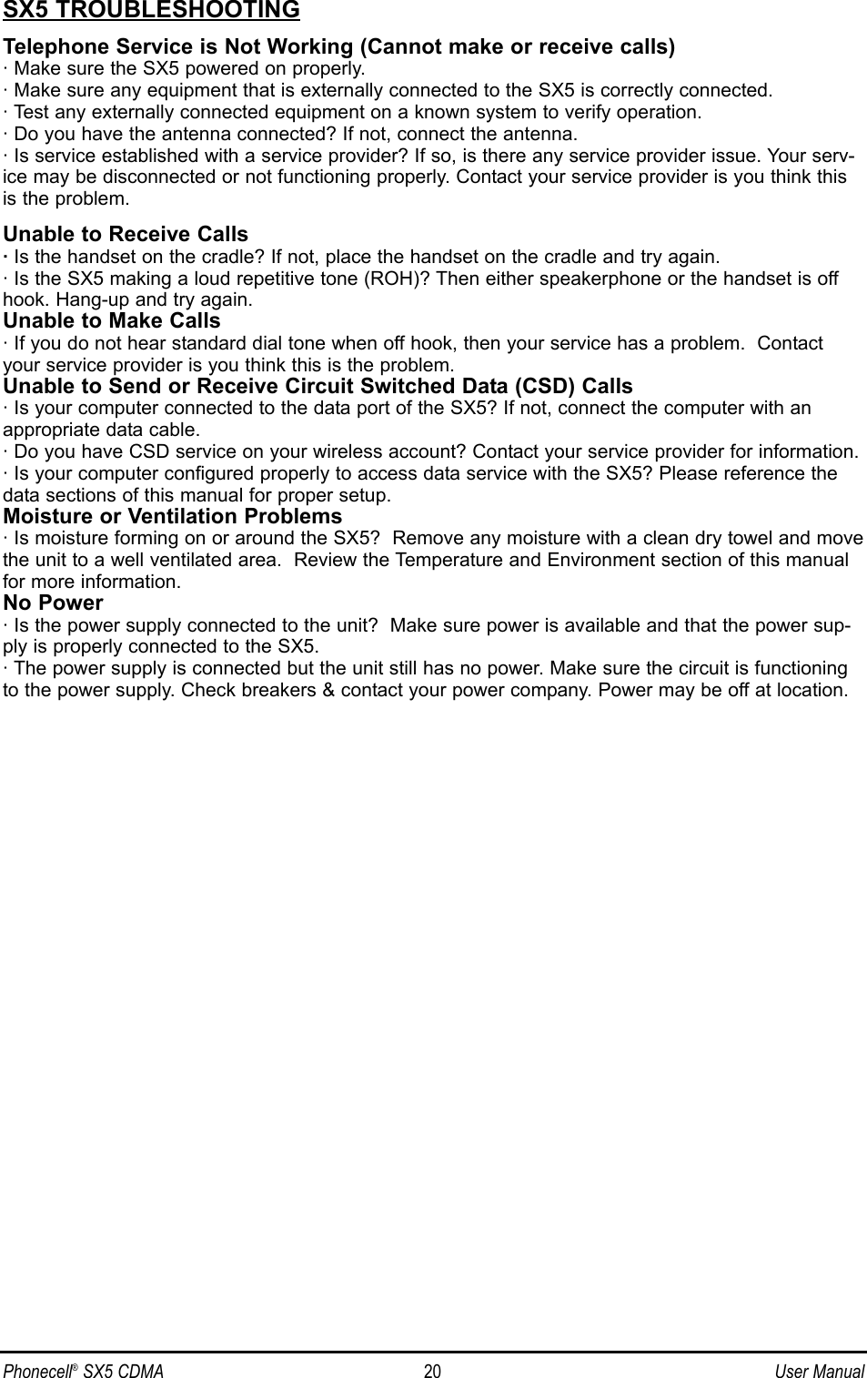 SX5 TROUBLESHOOTINGTelephone Service is Not Working (Cannot make or receive calls)· Make sure the SX5 powered on properly.· Make sure any equipment that is externally connected to the SX5 is correctly connected.· Test any externally connected equipment on a known system to verify operation.· Do you have the antenna connected? If not, connect the antenna.· Is service established with a service provider? If so, is there any service provider issue. Your serv-ice may be disconnected or not functioning properly. Contact your service provider is you think thisis the problem.Unable to Receive Calls·Is the handset on the cradle? If not, place the handset on the cradle and try again.· Is the SX5 making a loud repetitive tone (ROH)? Then either speakerphone or the handset is offhook. Hang-up and try again. Unable to Make Calls· If you do not hear standard dial tone when off hook, then your service has a problem.  Contactyour service provider is you think this is the problem.Unable to Send or Receive Circuit Switched Data (CSD) Calls· Is your computer connected to the data port of the SX5? If not, connect the computer with anappropriate data cable.· Do you have CSD service on your wireless account? Contact your service provider for information.· Is your computer configured properly to access data service with the SX5? Please reference thedata sections of this manual for proper setup.Moisture or Ventilation Problems· Is moisture forming on or around the SX5?  Remove any moisture with a clean dry towel and movethe unit to a well ventilated area.  Review the Temperature and Environment section of this manualfor more information.No Power· Is the power supply connected to the unit?  Make sure power is available and that the power sup-ply is properly connected to the SX5.· The power supply is connected but the unit still has no power. Make sure the circuit is functioningto the power supply. Check breakers &amp; contact your power company. Power may be off at location.Phonecell®SX5 CDMA 20 User Manual