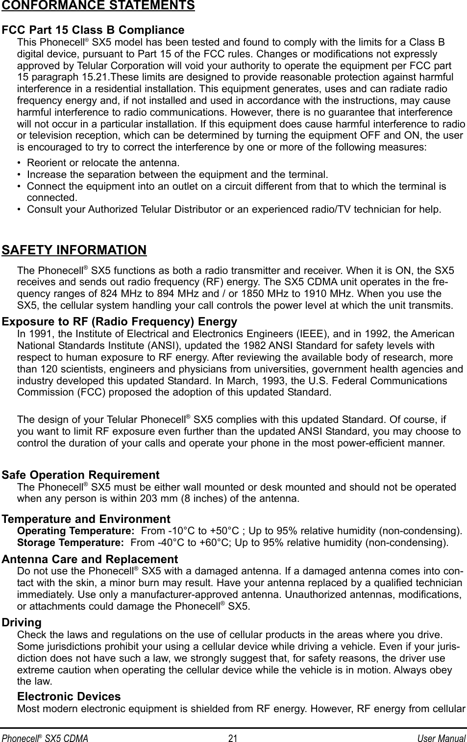 CONFORMANCE STATEMENTSFCC Part 15 Class B ComplianceThis Phonecell®SX5 model has been tested and found to comply with the limits for a Class B digital device, pursuant to Part 15 of the FCC rules. Changes or modifications not expresslyapproved by Telular Corporation will void your authority to operate the equipment per FCC part15 paragraph 15.21.These limits are designed to provide reasonable protection against harmfulinterference in a residential installation. This equipment generates, uses and can radiate radiofrequency energy and, if not installed and used in accordance with the instructions, may causeharmful interference to radio communications. However, there is no guarantee that interferencewill not occur in a particular installation. If this equipment does cause harmful interference to radioor television reception, which can be determined by turning the equipment OFF and ON, the useris encouraged to try to correct the interference by one or more of the following measures:•  Reorient or relocate the antenna.•  Increase the separation between the equipment and the terminal.•  Connect the equipment into an outlet on a circuit different from that to which the terminal isconnected.•  Consult your Authorized Telular Distributor or an experienced radio/TV technician for help.SAFETY INFORMATIONThe Phonecell®SX5 functions as both a radio transmitter and receiver. When it is ON, the SX5receives and sends out radio frequency (RF) energy. The SX5 CDMA unit operates in the fre-quency ranges of 824 MHz to 894 MHz and / or 1850 MHz to 1910 MHz. When you use theSX5, the cellular system handling your call controls the power level at which the unit transmits.Exposure to RF (Radio Frequency) EnergyIn 1991, the Institute of Electrical and Electronics Engineers (IEEE), and in 1992, the AmericanNational Standards Institute (ANSI), updated the 1982 ANSI Standard for safety levels withrespect to human exposure to RF energy. After reviewing the available body of research, morethan 120 scientists, engineers and physicians from universities, government health agencies andindustry developed this updated Standard. In March, 1993, the U.S. Federal CommunicationsCommission (FCC) proposed the adoption of this updated Standard.The design of your Telular Phonecell®SX5 complies with this updated Standard. Of course, ifyou want to limit RF exposure even further than the updated ANSI Standard, you may choose tocontrol the duration of your calls and operate your phone in the most power-efficient manner.Safe Operation RequirementThe Phonecell®SX5 must be either wall mounted or desk mounted and should not be operatedwhen any person is within 203 mm (8 inches) of the antenna.Temperature and EnvironmentOperating Temperature: From -10°C to +50°C ; Up to 95% relative humidity (non-condensing).Storage Temperature: From -40°C to +60°C; Up to 95% relative humidity (non-condensing).Antenna Care and ReplacementDo not use the Phonecell®SX5 with a damaged antenna. If a damaged antenna comes into con-tact with the skin, a minor burn may result. Have your antenna replaced by a qualified technicianimmediately. Use only a manufacturer-approved antenna. Unauthorized antennas, modifications,or attachments could damage the Phonecell®SX5.DrivingCheck the laws and regulations on the use of cellular products in the areas where you drive.Some jurisdictions prohibit your using a cellular device while driving a vehicle. Even if your juris-diction does not have such a law, we strongly suggest that, for safety reasons, the driver useextreme caution when operating the cellular device while the vehicle is in motion. Always obeythe law.Electronic DevicesMost modern electronic equipment is shielded from RF energy. However, RF energy from cellularPhonecell®SX5 CDMA 21 User Manual