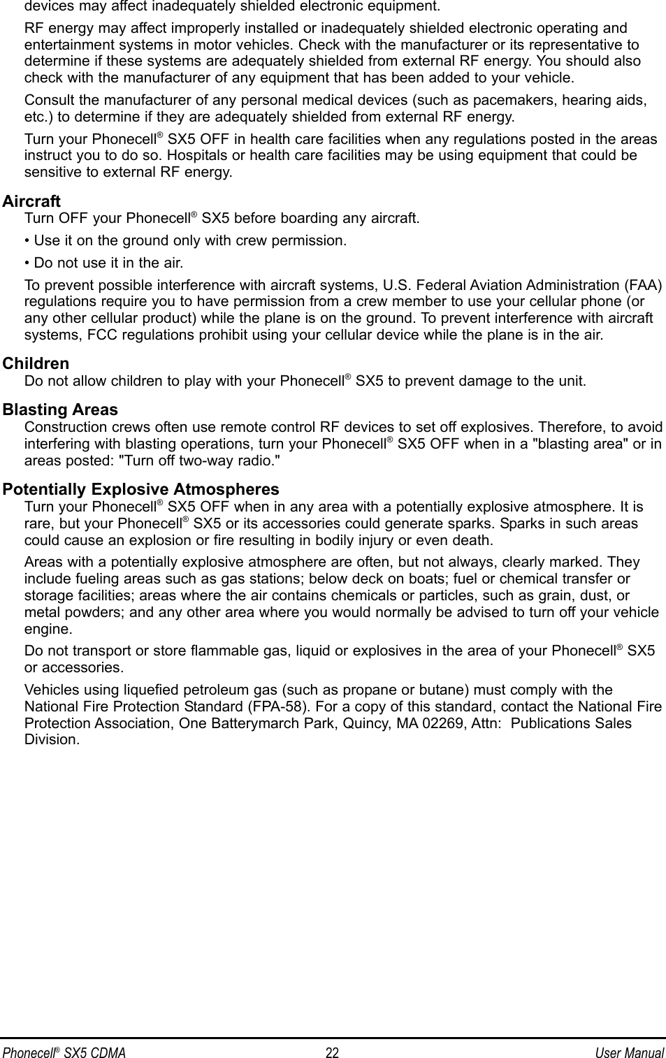 devices may affect inadequately shielded electronic equipment.RF energy may affect improperly installed or inadequately shielded electronic operating andentertainment systems in motor vehicles. Check with the manufacturer or its representative todetermine if these systems are adequately shielded from external RF energy. You should alsocheck with the manufacturer of any equipment that has been added to your vehicle.Consult the manufacturer of any personal medical devices (such as pacemakers, hearing aids,etc.) to determine if they are adequately shielded from external RF energy.Turn your Phonecell®SX5 OFF in health care facilities when any regulations posted in the areasinstruct you to do so. Hospitals or health care facilities may be using equipment that could besensitive to external RF energy.AircraftTurn OFF your Phonecell®SX5 before boarding any aircraft.• Use it on the ground only with crew permission.• Do not use it in the air.To prevent possible interference with aircraft systems, U.S. Federal Aviation Administration (FAA)regulations require you to have permission from a crew member to use your cellular phone (orany other cellular product) while the plane is on the ground. To prevent interference with aircraftsystems, FCC regulations prohibit using your cellular device while the plane is in the air.ChildrenDo not allow children to play with your Phonecell®SX5 to prevent damage to the unit.Blasting AreasConstruction crews often use remote control RF devices to set off explosives. Therefore, to avoidinterfering with blasting operations, turn your Phonecell®SX5 OFF when in a &quot;blasting area&quot; or inareas posted: &quot;Turn off two-way radio.&quot;Potentially Explosive AtmospheresTurn your Phonecell®SX5 OFF when in any area with a potentially explosive atmosphere. It israre, but your Phonecell®SX5 or its accessories could generate sparks. Sparks in such areascould cause an explosion or fire resulting in bodily injury or even death.Areas with a potentially explosive atmosphere are often, but not always, clearly marked. Theyinclude fueling areas such as gas stations; below deck on boats; fuel or chemical transfer orstorage facilities; areas where the air contains chemicals or particles, such as grain, dust, ormetal powders; and any other area where you would normally be advised to turn off your vehicleengine.Do not transport or store flammable gas, liquid or explosives in the area of your Phonecell®SX5or accessories.Vehicles using liquefied petroleum gas (such as propane or butane) must comply with theNational Fire Protection Standard (FPA-58). For a copy of this standard, contact the National FireProtection Association, One Batterymarch Park, Quincy, MA 02269, Attn:  Publications SalesDivision.Phonecell®SX5 CDMA 22 User Manual