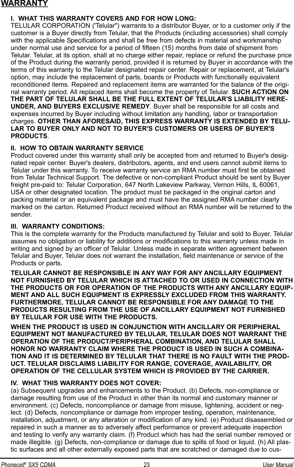 WARRANTYI.  WHAT THIS WARRANTY COVERS AND FOR HOW LONG:TELULAR CORPORATION (&apos;Telular&quot;) warrants to a distributor Buyer, or to a customer only if thecustomer is a Buyer directly from Telular, that the Products (including accessories) shall complywith the applicable Specifications and shall be free from defects in material and workmanshipunder normal use and service for a period of fifteen (15) months from date of shipment fromTelular. Telular, at its option, shall at no charge either repair, replace or refund the purchase priceof the Product during the warranty period, provided it is returned by Buyer in accordance with theterms of this warranty to the Telular designated repair center. Repair or replacement, at Telular&apos;soption, may include the replacement of parts, boards or Products with functionally equivalentreconditioned items. Repaired and replacement items are warranted for the balance of the origi-nal warranty period. All replaced items shall become the property of Telular. SUCH ACTION ONTHE PART OF TELULAR SHALL BE THE FULL EXTENT OF TELULAR&apos;S LIABILITY HERE-UNDER, AND BUYERS EXCLUSIVE REMEDY. Buyer shall be responsible for all costs andexpenses incurred by Buyer including without limitation any handling, labor or transportationcharges. OTHER THAN AFORESAID, THIS EXPRESS WARRANTY IS EXTENDED BY TELU-LAR TO BUYER ONLY AND NOT TO BUYER&apos;S CUSTOMERS OR USERS OF BUYER&apos;SPRODUCTS.II.  HOW TO OBTAIN WARRANTY SERVICEProduct covered under this warranty shall only be accepted from and returned to Buyer&apos;s desig-nated repair center. Buyer&apos;s dealers, distributors, agents, and end users cannot submit items toTelular under this warranty. To receive warranty service an RMA number must first be obtainedfrom Telular Technical Support. The defective or non-compliant Product should be sent by Buyerfreight pre-paid to: Telular Corporation, 647 North Lakeview Parkway, Vernon Hills, IL 60061,USA or other designated location. The product must be packaged in the original carton andpacking material or an equivalent package and must have the assigned RMA number clearlymarked on the carton. Returned Product received without an RMA number will be returned to thesender.III.  WARRANTY CONDITIONS:This is the complete warranty for the Products manufactured by Telular and sold to Buyer. Telularassumes no obligation or liability for additions or modifications to this warranty unless made inwriting and signed by an officer of Telular. Unless made in separate written agreement betweenTelular and Buyer, Telular does not warrant the installation, field maintenance or service of theProducts or parts.TELULAR CANNOT BE RESPONSIBLE IN ANY WAY FOR ANY ANCILLARY EQUIPMENTNOT FURNISHED BY TELULAR WHICH IS ATTACHED TO OR USED IN CONNECTION WITHTHE PRODUCTS OR FOR OPERATION OF THE PRODUCTS WITH ANY ANCILLARY EQUIP-MENT AND ALL SUCH EQUIPMENT IS EXPRESSLY EXCLUDED FROM THIS WARRANTY.FURTHERMORE, TELULAR CANNOT BE RESPONSIBLE FOR ANY DAMAGE TO THEPRODUCTS RESULTING FROM THE USE OF ANCILLARY EQUIPMENT NOT FURNISHEDBY TELULAR FOR USE WITH THE PRODUCTS.WHEN THE PRODUCT IS USED IN CONJUNCTION WITH ANCILLARY OR PERIPHERALEQUIPMENT NOT MANUFACTURED BY TELULAR, TELULAR DOES NOT WARRANT THEOPERATION OF THE PRODUCT/PERIPHERAL COMBINATION, AND TELULAR SHALLHONOR NO WARRANTY CLAIM WHERE THE PRODUCT IS USED IN SUCH A COMBINA-TION AND IT IS DETERMINED BY TELULAR THAT THERE IS NO FAULT WITH THE PROD-UCT. TELULAR DISCLAIMS LIABILITY FOR RANGE, COVERAGE, AVAILABILITY, OROPERATION OF THE CELLULAR SYSTEM WHICH IS PROVIDED BY THE CARRIER.IV.  WHAT THIS WARRANTY DOES NOT COVER:(a) Subsequent upgrades and enhancements to the Product. (b) Defects, non-compliance ordamage resulting from use of the Product in other than its normal and customary manner orenvironment. (c) Defects, noncompliance or damage from misuse, lightening, accident or neg-lect. (d) Defects, noncompliance or damage from improper testing, operation, maintenance,installation, adjustment, or any alteration or modification of any kind. (e) Product disassembled orrepaired in such a manner as to adversely affect performance or prevent adequate inspectionand testing to verify any warranty claim. (f) Product which has had the serial number removed ormade illegible. (g) Defects, non-compliance or damage due to spills of food or liquid. (h) All plas-tic surfaces and all other externally exposed parts that are scratched or damaged due to cus-Phonecell®SX5 CDMA 23 User Manual