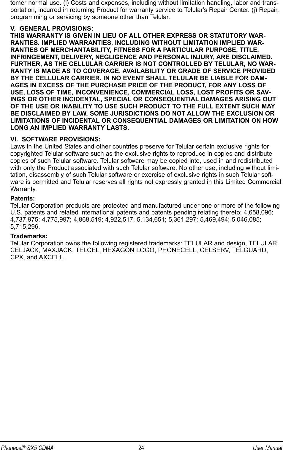 tomer normal use. (i) Costs and expenses, including without limitation handling, labor and trans-portation, incurred in returning Product for warranty service to Telular&apos;s Repair Center. (j) Repair,programming or servicing by someone other than Telular.V.  GENERAL PROVISIONS:THIS WARRANTY IS GIVEN IN LIEU OF ALL OTHER EXPRESS OR STATUTORY WAR-RANTIES. IMPLIED WARRANTIES, INCLUDING WITHOUT LIMITATION IMPLIED WAR-RANTIES OF MERCHANTABILITY, FITNESS FOR A PARTICULAR PURPOSE, TITLE,INFRINGEMENT, DELIVERY, NEGLIGENCE AND PERSONAL INJURY, ARE DISCLAIMED.FURTHER, AS THE CELLULAR CARRIER IS NOT CONTROLLED BY TELULAR, NO WAR-RANTY IS MADE AS TO COVERAGE, AVAILABILITY OR GRADE OF SERVICE PROVIDEDBY THE CELLULAR CARRIER. IN NO EVENT SHALL TELULAR BE LIABLE FOR DAM-AGES IN EXCESS OF THE PURCHASE PRICE OF THE PRODUCT, FOR ANY LOSS OFUSE, LOSS OF TIME, INCONVENIENCE, COMMERCIAL LOSS, LOST PROFITS OR SAV-INGS OR OTHER INCIDENTAL, SPECIAL OR CONSEQUENTIAL DAMAGES ARISING OUTOF THE USE OR INABILITY TO USE SUCH PRODUCT TO THE FULL EXTENT SUCH MAYBE DISCLAIMED BY LAW. SOME JURISDICTIONS DO NOT ALLOW THE EXCLUSION ORLIMITATIONS OF INCIDENTAL OR CONSEQUENTIAL DAMAGES OR LIMITATION ON HOWLONG AN IMPLIED WARRANTY LASTS.VI.  SOFTWARE PROVISIONS:Laws in the United States and other countries preserve for Telular certain exclusive rights forcopyrighted Telular software such as the exclusive rights to reproduce in copies and distributecopies of such Telular software. Telular software may be copied into, used in and redistributedwith only the Product associated with such Telular software. No other use, including without limi-tation, disassembly of such Telular software or exercise of exclusive rights in such Telular soft-ware is permitted and Telular reserves all rights not expressly granted in this Limited CommercialWarranty.Patents:Telular Corporation products are protected and manufactured under one or more of the followingU.S. patents and related international patents and patents pending relating thereto: 4,658,096;4,737,975; 4,775,997; 4,868,519; 4,922,517; 5,134,651; 5,361,297; 5,469,494; 5,046,085;5,715,296.Trademarks:Telular Corporation owns the following registered trademarks: TELULAR and design, TELULAR,CELJACK, MAXJACK, TELCEL, HEXAGON LOGO, PHONECELL, CELSERV, TELGUARD,CPX, and AXCELL.Phonecell®SX5 CDMA 24 User Manual