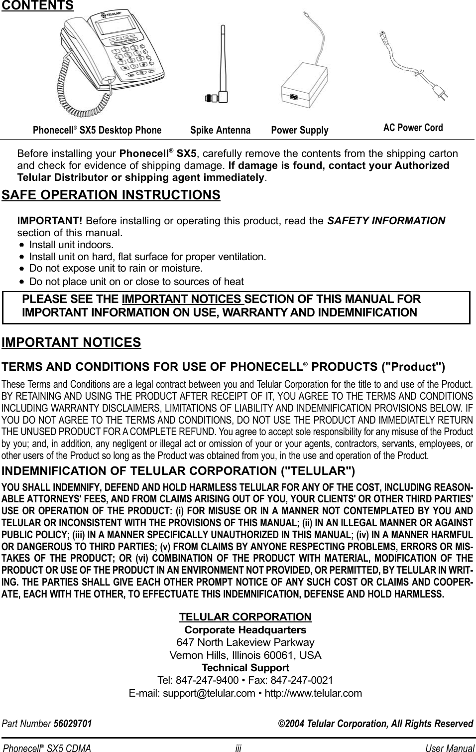 Before installing your Phonecell®SX5, carefully remove the contents from the shipping cartonand check for evidence of shipping damage. If damage is found, contact your AuthorizedTelular Distributor or shipping agent immediately.SAFE OPERATION INSTRUCTIONSIMPORTANT! Before installing or operating this product, read the SAFETY INFORMATIONsection of this manual.••    Install unit indoors.••    Install unit on hard, flat surface for proper ventilation.••    Do not expose unit to rain or moisture.••Do not place unit on or close to sources of heatIMPORTANT NOTICESTERMS AND CONDITIONS FOR USE OF PHONECELL®PRODUCTS (&quot;Product&quot;)These Terms and Conditions are a legal contract between you and Telular Corporation for the title to and use of the Product.BY RETAINING AND USING THE PRODUCT AFTER RECEIPT OF IT, YOU AGREE TO THE TERMS AND CONDITIONSINCLUDING WARRANTY DISCLAIMERS, LIMITATIONS OF LIABILITY AND INDEMNIFICATION PROVISIONS BELOW. IFYOU DO NOT AGREE TO THE TERMS AND CONDITIONS, DO NOT USE THE PRODUCT AND IMMEDIATELY RETURNTHE UNUSED PRODUCT FOR A COMPLETE REFUND. You agree to accept sole responsibility for any misuse of the Productby you; and, in addition, any negligent or illegal act or omission of your or your agents, contractors, servants, employees, orother users of the Product so long as the Product was obtained from you, in the use and operation of the Product.INDEMNIFICATION OF TELULAR CORPORATION (&quot;TELULAR&quot;)YOU SHALL INDEMNIFY, DEFEND AND HOLD HARMLESS TELULAR FOR ANY OF THE COST, INCLUDING REASON-ABLE ATTORNEYS&apos; FEES, AND FROM CLAIMS ARISING OUT OF YOU, YOUR CLIENTS&apos; OR OTHER THIRD PARTIES&apos;USE OR OPERATION OF THE PRODUCT: (i) FOR MISUSE OR IN A MANNER NOT CONTEMPLATED BY YOU ANDTELULAR OR INCONSISTENT WITH THE PROVISIONS OF THIS MANUAL; (ii) IN AN ILLEGAL MANNER OR AGAINSTPUBLIC POLICY; (iii) IN A MANNER SPECIFICALLY UNAUTHORIZED IN THIS MANUAL; (iv) IN A MANNER HARMFULOR DANGEROUS TO THIRD PARTIES; (v) FROM CLAIMS BY ANYONE RESPECTING PROBLEMS, ERRORS OR MIS-TAKES OF THE PRODUCT; OR (vi) COMBINATION OF THE PRODUCT WITH MATERIAL, MODIFICATION OF THEPRODUCT OR USE OF THE PRODUCT IN AN ENVIRONMENT NOT PROVIDED, OR PERMITTED, BY TELULAR IN WRIT-ING. THE PARTIES SHALL GIVE EACH OTHER PROMPT NOTICE OF ANY SUCH COST OR CLAIMS AND COOPER-ATE, EACH WITH THE OTHER, TO EFFECTUATE THIS INDEMNIFICATION, DEFENSE AND HOLD HARMLESS.TELULAR CORPORATIONCorporate Headquarters647 North Lakeview ParkwayVernon Hills, Illinois 60061, USATechnical SupportTel: 847-247-9400 • Fax: 847-247-0021E-mail: support@telular.com • http://www.telular.comPower SupplyPhonecell®SX5 Desktop Phone Spike AntennaPLEASE SEE THE IMPORTANT NOTICES SECTION OF THIS MANUAL FOR IMPORTANT INFORMATION ON USE, WARRANTY AND INDEMNIFICATIONCONTENTSAC Power CordPart Number 56029701 ©2004 Telular Corporation, All Rights ReservedPhonecell®SX5 CDMA iii User Manual