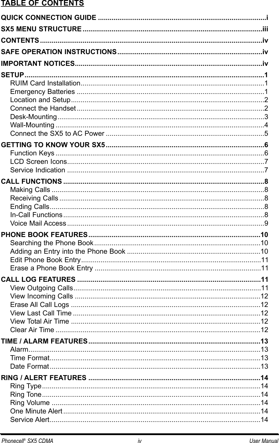 TABLE OF CONTENTSQUICK CONNECTION GUIDE .......................................................................................iSX5 MENU STRUCTURE .............................................................................................iiiCONTENTS ...................................................................................................................ivSAFE OPERATION INSTRUCTIONS...........................................................................ivIMPORTANT NOTICES.................................................................................................ivSETUP............................................................................................................................1RUIM Card Installation...............................................................................................1Emergency Batteries .................................................................................................1Location and Setup....................................................................................................2Connect the Handset .................................................................................................2Desk-Mounting...........................................................................................................3Wall-Mounting ............................................................................................................4Connect the SX5 to AC Power ..................................................................................5GETTING TO KNOW YOUR SX5..................................................................................6Function Keys ............................................................................................................6LCD Screen Icons......................................................................................................7Service Indication ......................................................................................................7CALL FUNCTIONS ........................................................................................................8Making Calls ..............................................................................................................8Receiving Calls ..........................................................................................................8Ending Calls...............................................................................................................8In-Call Functions........................................................................................................8Voice Mail Access ......................................................................................................9PHONE BOOK FEATURES.........................................................................................10Searching the Phone Book......................................................................................10Adding an Entry into the Phone Book .....................................................................10Edit Phone Book Entry.............................................................................................11Erase a Phone Book Entry ......................................................................................11CALL LOG FEATURES ...............................................................................................11View Outgoing Calls.................................................................................................11View Incoming Calls ................................................................................................12Erase All Call Logs ..................................................................................................12View Last Call Time .................................................................................................12View Total Air Time ..................................................................................................12Clear Air Time ..........................................................................................................12TIME / ALARM FEATURES.........................................................................................13Alarm........................................................................................................................13Time Format.............................................................................................................13Date Format.............................................................................................................13RING / ALERT FEATURES .........................................................................................14Ring Type.................................................................................................................14Ring Tone.................................................................................................................14Ring Volume ............................................................................................................14One Minute Alert ......................................................................................................14Service Alert.............................................................................................................14Phonecell®SX5 CDMA iv User Manual