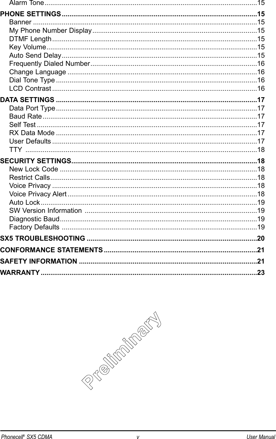 Alarm Tone...............................................................................................................15PHONE SETTINGS......................................................................................................15Banner .....................................................................................................................15My Phone Number Display......................................................................................15DTMF Length...........................................................................................................15Key Volume..............................................................................................................15Auto Send Delay......................................................................................................15Frequently Dialed Number.......................................................................................16Change Language ...................................................................................................16Dial Tone Type .........................................................................................................16LCD Contrast ...........................................................................................................16DATA SETTINGS .........................................................................................................17Data Port Type .........................................................................................................17Baud Rate................................................................................................................17Self Test ...................................................................................................................17RX Data Mode .........................................................................................................17User Defaults ...........................................................................................................17TTY .........................................................................................................................18SECURITY SETTINGS.................................................................................................18New Lock Code .......................................................................................................18Restrict Calls............................................................................................................18Voice Privacy ...........................................................................................................18Voice Privacy Alert ...................................................................................................18Auto Lock.................................................................................................................19SW Version Information ..........................................................................................19Diagnostic Baud.......................................................................................................19Factory Defaults ......................................................................................................19SX5 TROUBLESHOOTING .........................................................................................20CONFORMANCE STATEMENTS ................................................................................21SAFETY INFORMATION .............................................................................................21WARRANTY .................................................................................................................23Phonecell®SX5 CDMA v User ManualPPrrelliimiinarryy